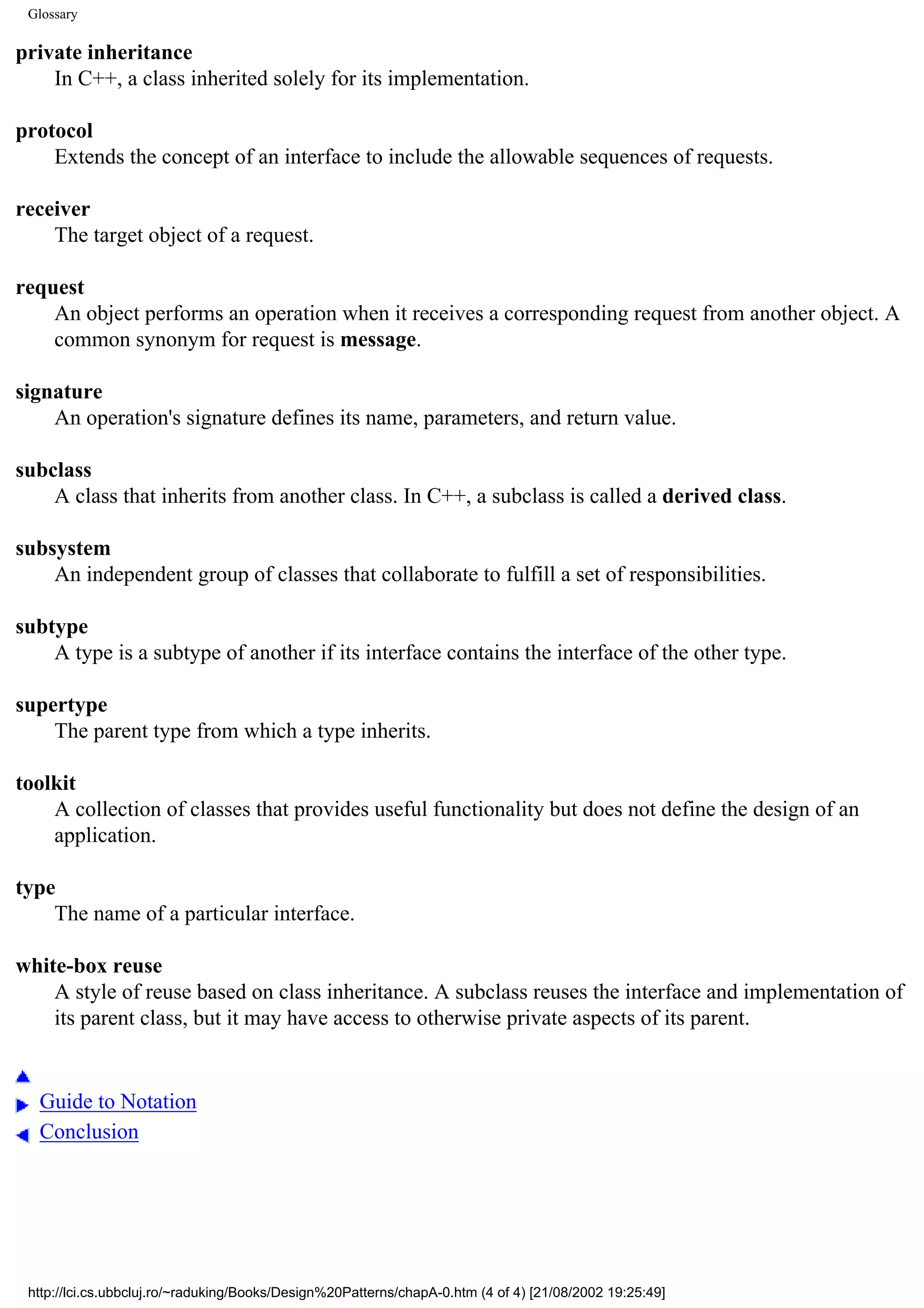 Glossary private inheritance In C++, a class inherited solely for its implementation. protocol Extends the concept of an interface to include the allowable sequences of requests. receiver The target object of a request. request An object performs an operation when it receives a corresponding request from another object. A common synonym for request is message. signature An operation's signature defines its name, parameters, and return value. subclass A class that inherits from another class. In C++, a subclass is called a derived class. subsystem An independent group of classes that collaborate to fulfill a set of responsibilities. subtype A type is a subtype of another if its interface contains the interface of the other type. supertype The parent type from which a type inherits. toolkit A collection of classes that provides useful functionality but does not define the design of an application. type The name of a particular interface. white-box reuse A style of reuse based on class inheritance. A subclass reuses the interface and implementation of its parent class, but it may have access to otherwise private aspects of its parent. Guide to Notation Conclusion http://lci.cs.ubbcluj.ro/~raduking/Books/Design%20Patterns/chapA-0.htm (4 of 4) [21/08/2002 19:25:49] 