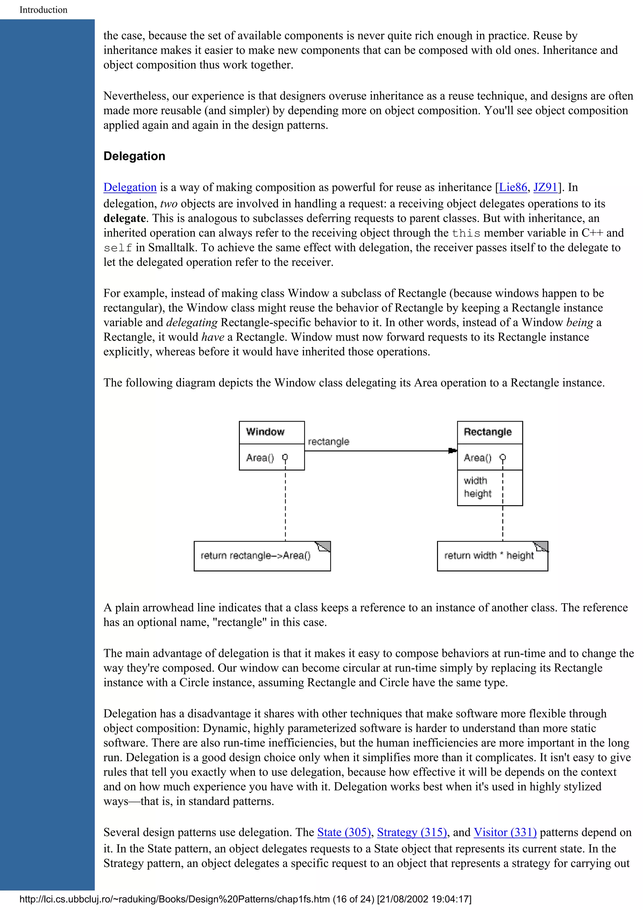 Introduction the case, because the set of available components is never quite rich enough in practice. Reuse by inheritance makes it easier to make new components that can be composed with old ones. Inheritance and object composition thus work together. Nevertheless, our experience is that designers overuse inheritance as a reuse technique, and designs are often made more reusable (and simpler) by depending more on object composition. You'll see object composition applied again and again in the design patterns. Delegation Delegation is a way of making composition as powerful for reuse as inheritance [Lie86, JZ91]. In delegation, two objects are involved in handling a request: a receiving object delegates operations to its delegate. This is analogous to subclasses deferring requests to parent classes. But with inheritance, an inherited operation can always refer to the receiving object through the this member variable in C++ and self in Smalltalk. To achieve the same effect with delegation, the receiver passes itself to the delegate to let the delegated operation refer to the receiver. For example, instead of making class Window a subclass of Rectangle (because windows happen to be rectangular), the Window class might reuse the behavior of Rectangle by keeping a Rectangle instance variable and delegating Rectangle-specific behavior to it. In other words, instead of a Window being a Rectangle, it would have a Rectangle. Window must now forward requests to its Rectangle instance explicitly, whereas before it would have inherited those operations. The following diagram depicts the Window class delegating its Area operation to a Rectangle instance. A plain arrowhead line indicates that a class keeps a reference to an instance of another class. The reference has an optional name, "rectangle" in this case. The main advantage of delegation is that it makes it easy to compose behaviors at run-time and to change the way they're composed. Our window can become circular at run-time simply by replacing its Rectangle instance with a Circle instance, assuming Rectangle and Circle have the same type. Delegation has a disadvantage it shares with other techniques that make software more flexible through object composition: Dynamic, highly parameterized software is harder to understand than more static software. There are also run-time inefficiencies, but the human inefficiencies are more important in the long run. Delegation is a good design choice only when it simplifies more than it complicates. It isn't easy to give rules that tell you exactly when to use delegation, because how effective it will be depends on the context and on how much experience you have with it. Delegation works best when it's used in highly stylized ways—that is, in standard patterns. Several design patterns use delegation. The State (305), Strategy (315), and Visitor (331) patterns depend on it. In the State pattern, an object delegates requests to a State object that represents its current state. In the Strategy pattern, an object delegates a specific request to an object that represents a strategy for carrying out http://lci.cs.ubbcluj.ro/~raduking/Books/Design%20Patterns/chap1fs.htm (16 of 24) [21/08/2002 19:04:17] 