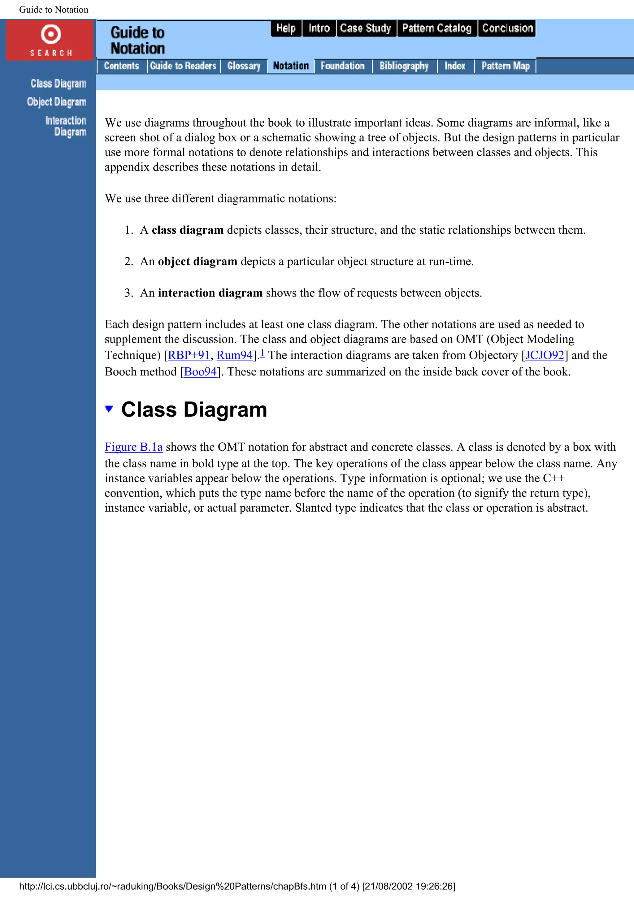 Guide to Notation We use diagrams throughout the book to illustrate important ideas. Some diagrams are informal, like a screen shot of a dialog box or a schematic showing a tree of objects. But the design patterns in particular use more formal notations to denote relationships and interactions between classes and objects. This appendix describes these notations in detail. We use three different diagrammatic notations: 1. A class diagram depicts classes, their structure, and the static relationships between them. 2. An object diagram depicts a particular object structure at run-time. 3. An interaction diagram shows the flow of requests between objects. Each design pattern includes at least one class diagram. The other notations are used as needed to supplement the discussion. The class and object diagrams are based on OMT (Object Modeling Technique) [RBP+91, Rum94].1 The interaction diagrams are taken from Objectory [JCJO92] and the Booch method [Boo94]. These notations are summarized on the inside back cover of the book. Class Diagram Figure B.1a shows the OMT notation for abstract and concrete classes. A class is denoted by a box with the class name in bold type at the top. The key operations of the class appear below the class name. Any instance variables appear below the operations. Type information is optional; we use the C++ convention, which puts the type name before the name of the operation (to signify the return type), instance variable, or actual parameter. Slanted type indicates that the class or operation is abstract. http://lci.cs.ubbcluj.ro/~raduking/Books/Design%20Patterns/chapBfs.htm (1 of 4) [21/08/2002 19:26:26] 