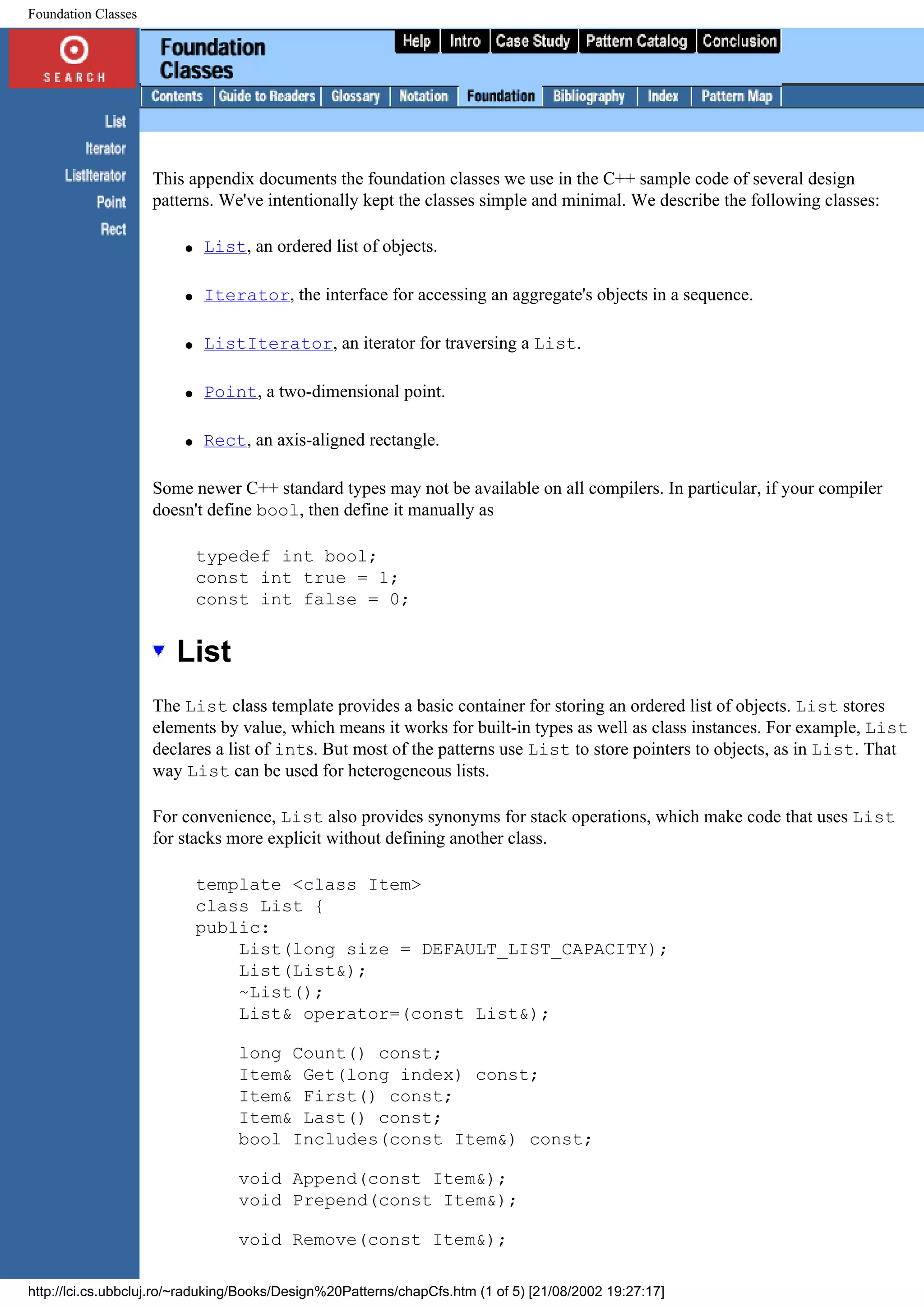Foundation Classes This appendix documents the foundation classes we use in the C++ sample code of several design patterns. We've intentionally kept the classes simple and minimal. We describe the following classes: q List, an ordered list of objects. q Iterator, the interface for accessing an aggregate's objects in a sequence. q ListIterator, an iterator for traversing a List. q Point, a two-dimensional point. q Rect, an axis-aligned rectangle. Some newer C++ standard types may not be available on all compilers. In particular, if your compiler doesn't define bool, then define it manually as typedef int bool; const int true = 1; const int false = 0; List The List class template provides a basic container for storing an ordered list of objects. List stores elements by value, which means it works for built-in types as well as class instances. For example, List declares a list of ints. But most of the patterns use List to store pointers to objects, as in List. That way List can be used for heterogeneous lists. For convenience, List also provides synonyms for stack operations, which make code that uses List for stacks more explicit without defining another class. template <class Item> class List { public: List(long size = DEFAULT_LIST_CAPACITY); List(List&); ~List(); List& operator=(const List&); long Count() const; Item& Get(long index) const; Item& First() const; Item& Last() const; bool Includes(const Item&) const; void Append(const Item&); void Prepend(const Item&); void Remove(const Item&); http://lci.cs.ubbcluj.ro/~raduking/Books/Design%20Patterns/chapCfs.htm (1 of 5) [21/08/2002 19:27:17] 