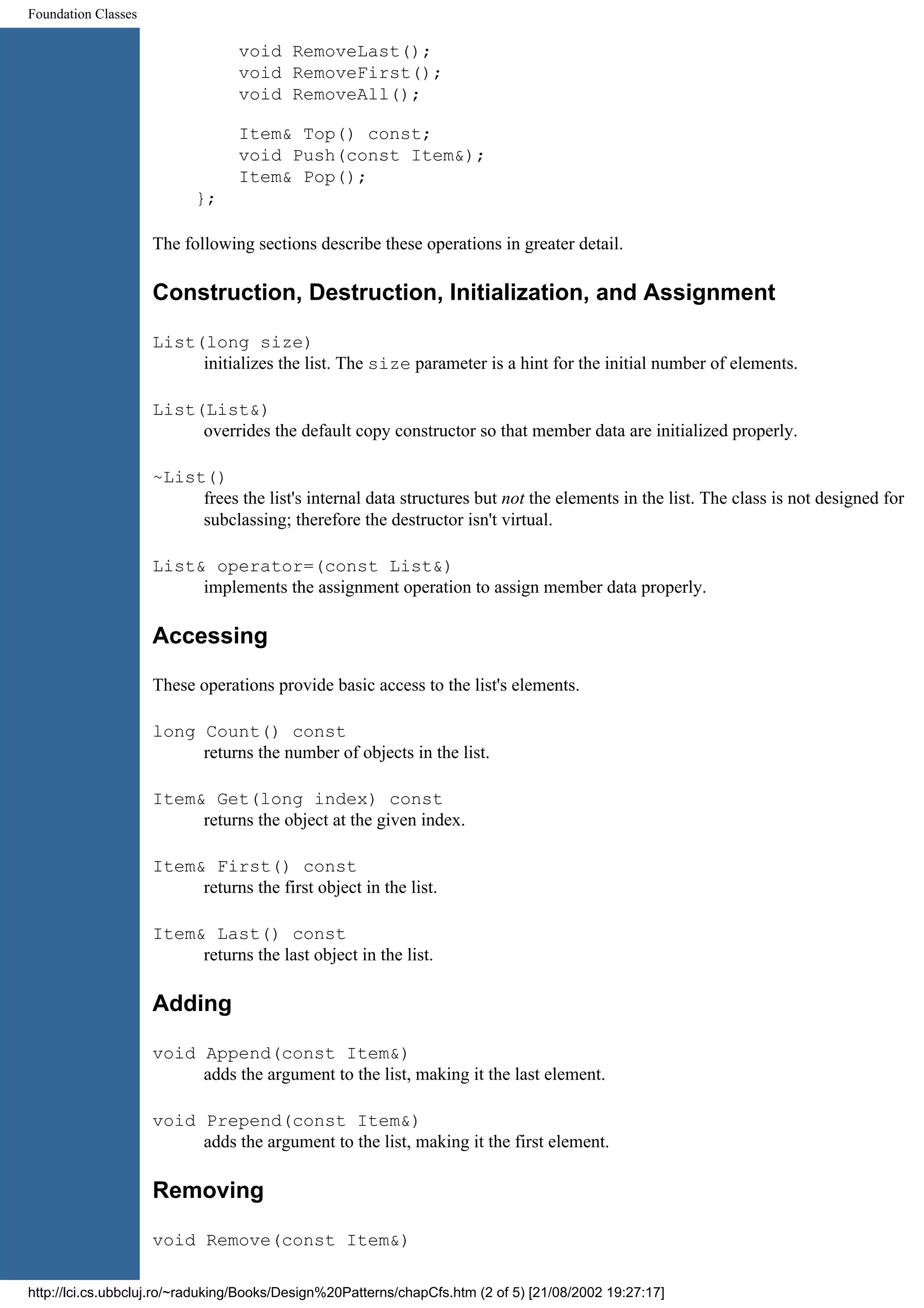 Foundation Classes void RemoveLast(); void RemoveFirst(); void RemoveAll(); Item& Top() const; void Push(const Item&); Item& Pop(); }; The following sections describe these operations in greater detail. Construction, Destruction, Initialization, and Assignment List(long size) initializes the list. The size parameter is a hint for the initial number of elements. List(List&) overrides the default copy constructor so that member data are initialized properly. ~List() frees the list's internal data structures but not the elements in the list. The class is not designed for subclassing; therefore the destructor isn't virtual. List& operator=(const List&) implements the assignment operation to assign member data properly. Accessing These operations provide basic access to the list's elements. long Count() const returns the number of objects in the list. Item& Get(long index) const returns the object at the given index. Item& First() const returns the first object in the list. Item& Last() const returns the last object in the list. Adding void Append(const Item&) adds the argument to the list, making it the last element. void Prepend(const Item&) adds the argument to the list, making it the first element. Removing void Remove(const Item&) http://lci.cs.ubbcluj.ro/~raduking/Books/Design%20Patterns/chapCfs.htm (2 of 5) [21/08/2002 19:27:17] 