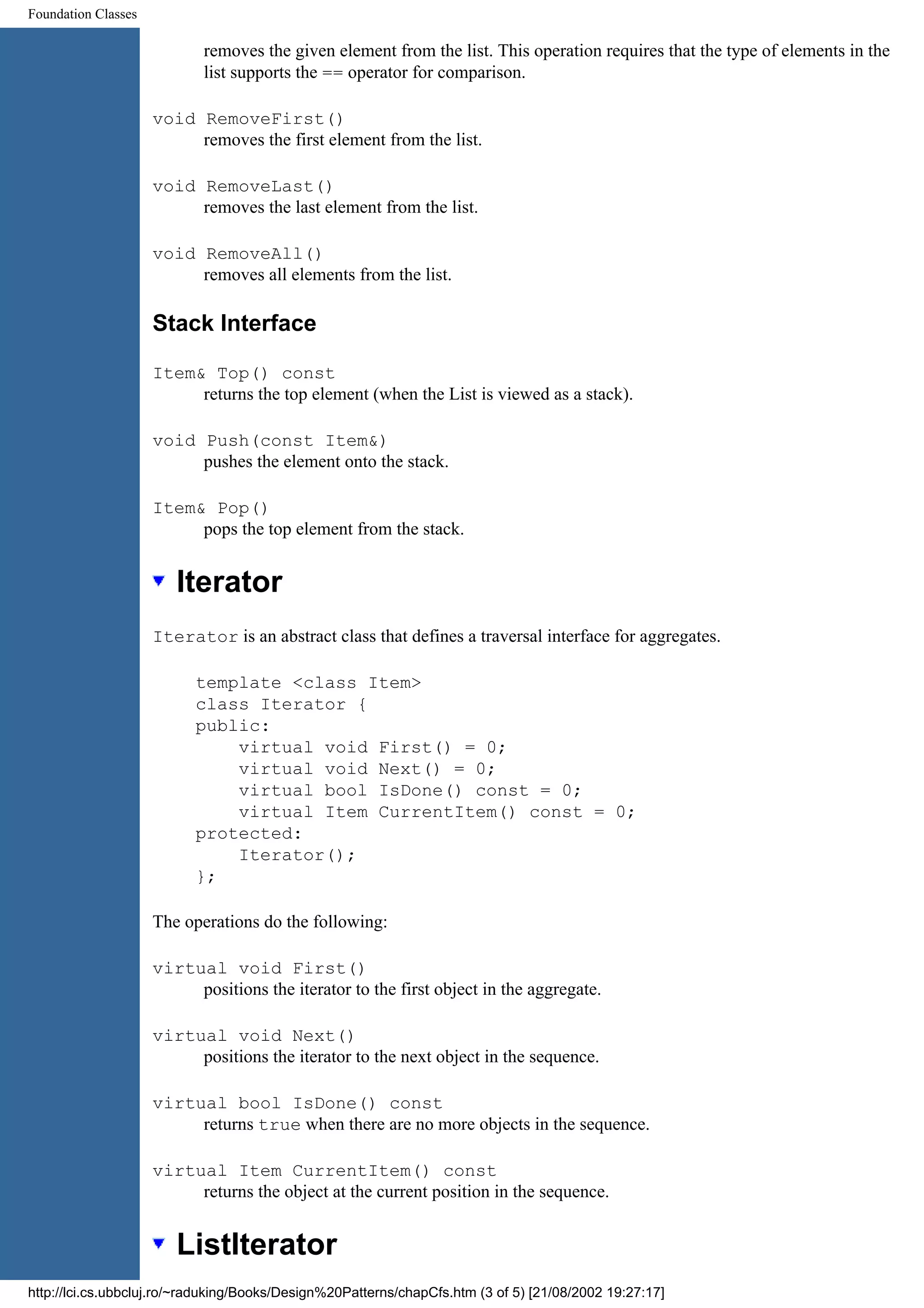 Foundation Classes removes the given element from the list. This operation requires that the type of elements in the list supports the == operator for comparison. void RemoveFirst() removes the first element from the list. void RemoveLast() removes the last element from the list. void RemoveAll() removes all elements from the list. Stack Interface Item& Top() const returns the top element (when the List is viewed as a stack). void Push(const Item&) pushes the element onto the stack. Item& Pop() pops the top element from the stack. Iterator Iterator is an abstract class that defines a traversal interface for aggregates. template <class Item> class Iterator { public: virtual void First() = 0; virtual void Next() = 0; virtual bool IsDone() const = 0; virtual Item CurrentItem() const = 0; protected: Iterator(); }; The operations do the following: virtual void First() positions the iterator to the first object in the aggregate. virtual void Next() positions the iterator to the next object in the sequence. virtual bool IsDone() const returns true when there are no more objects in the sequence. virtual Item CurrentItem() const returns the object at the current position in the sequence. ListIterator http://lci.cs.ubbcluj.ro/~raduking/Books/Design%20Patterns/chapCfs.htm (3 of 5) [21/08/2002 19:27:17] 