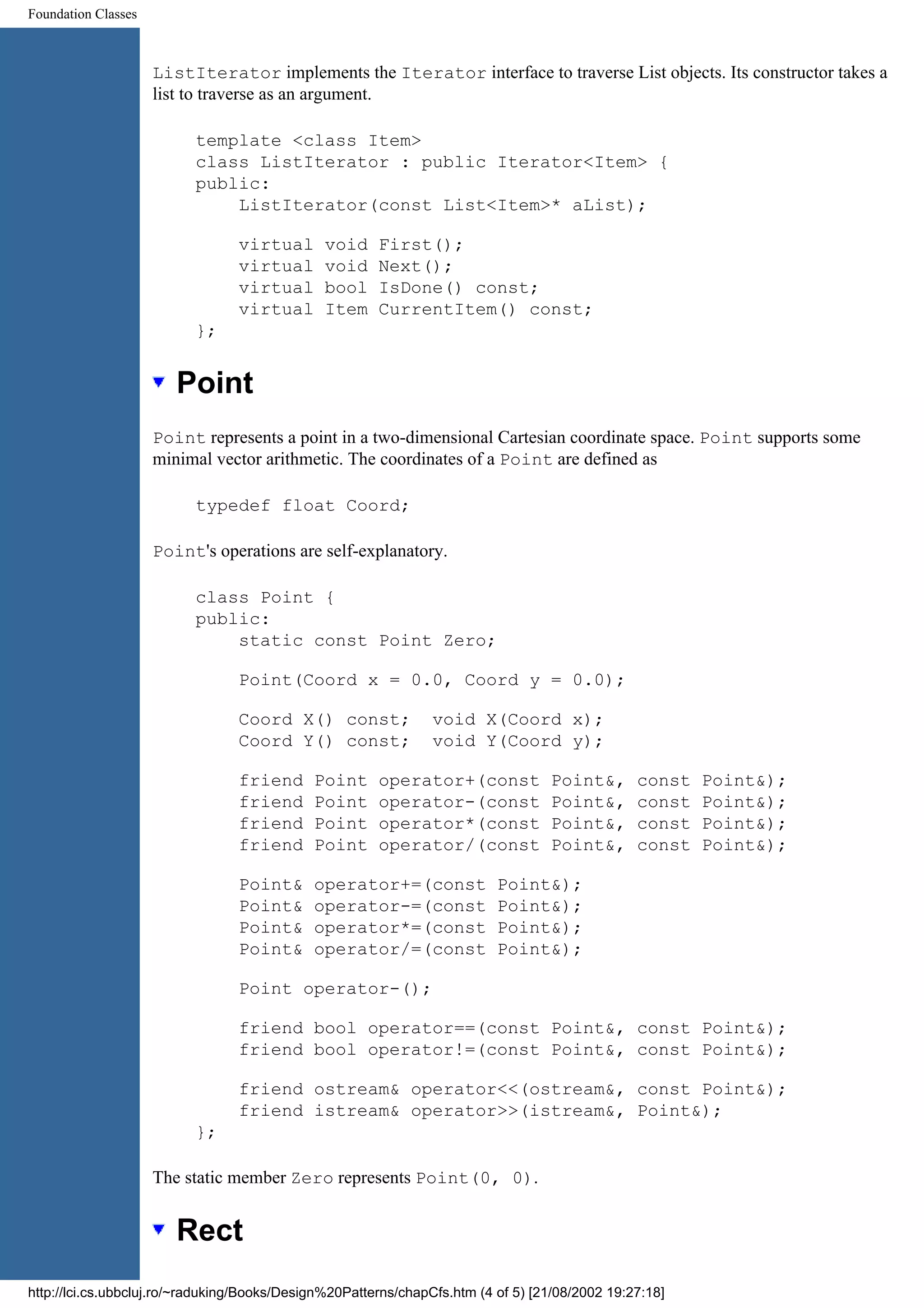 Foundation Classes ListIterator implements the Iterator interface to traverse List objects. Its constructor takes a list to traverse as an argument. template <class Item> class ListIterator : public Iterator<Item> { public: ListIterator(const List<Item>* aList); virtual void First(); virtual void Next(); virtual bool IsDone() const; virtual Item CurrentItem() const; }; Point Point represents a point in a two-dimensional Cartesian coordinate space. Point supports some minimal vector arithmetic. The coordinates of a Point are defined as typedef float Coord; Point's operations are self-explanatory. class Point { public: static const Point Zero; Point(Coord x = 0.0, Coord y = 0.0); Coord X() const; void X(Coord x); Coord Y() const; void Y(Coord y); friend Point operator+(const Point&, const Point&); friend Point operator-(const Point&, const Point&); friend Point operator*(const Point&, const Point&); friend Point operator/(const Point&, const Point&); Point& operator+=(const Point&); Point& operator-=(const Point&); Point& operator*=(const Point&); Point& operator/=(const Point&); Point operator-(); friend bool operator==(const Point&, const Point&); friend bool operator!=(const Point&, const Point&); friend ostream& operator<<(ostream&, const Point&); friend istream& operator>>(istream&, Point&); }; The static member Zero represents Point(0, 0). Rect http://lci.cs.ubbcluj.ro/~raduking/Books/Design%20Patterns/chapCfs.htm (4 of 5) [21/08/2002 19:27:18] 