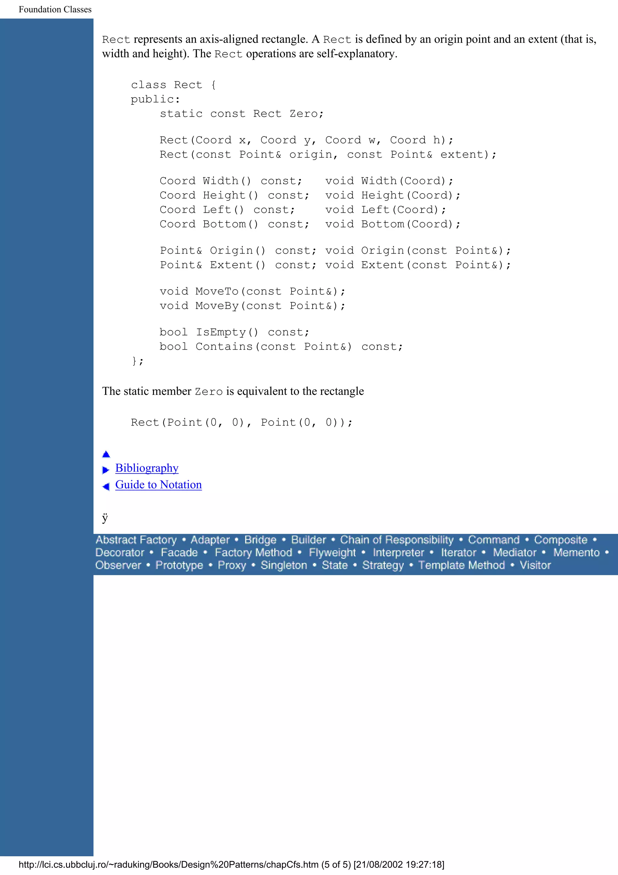 Foundation Classes Rect represents an axis-aligned rectangle. A Rect is defined by an origin point and an extent (that is, width and height). The Rect operations are self-explanatory. class Rect { public: static const Rect Zero; Rect(Coord x, Coord y, Coord w, Coord h); Rect(const Point& origin, const Point& extent); Coord Width() const; void Width(Coord); Coord Height() const; void Height(Coord); Coord Left() const; void Left(Coord); Coord Bottom() const; void Bottom(Coord); Point& Origin() const; void Origin(const Point&); Point& Extent() const; void Extent(const Point&); void MoveTo(const Point&); void MoveBy(const Point&); bool IsEmpty() const; bool Contains(const Point&) const; }; The static member Zero is equivalent to the rectangle Rect(Point(0, 0), Point(0, 0)); Bibliography Guide to Notation ÿ http://lci.cs.ubbcluj.ro/~raduking/Books/Design%20Patterns/chapCfs.htm (5 of 5) [21/08/2002 19:27:18] 