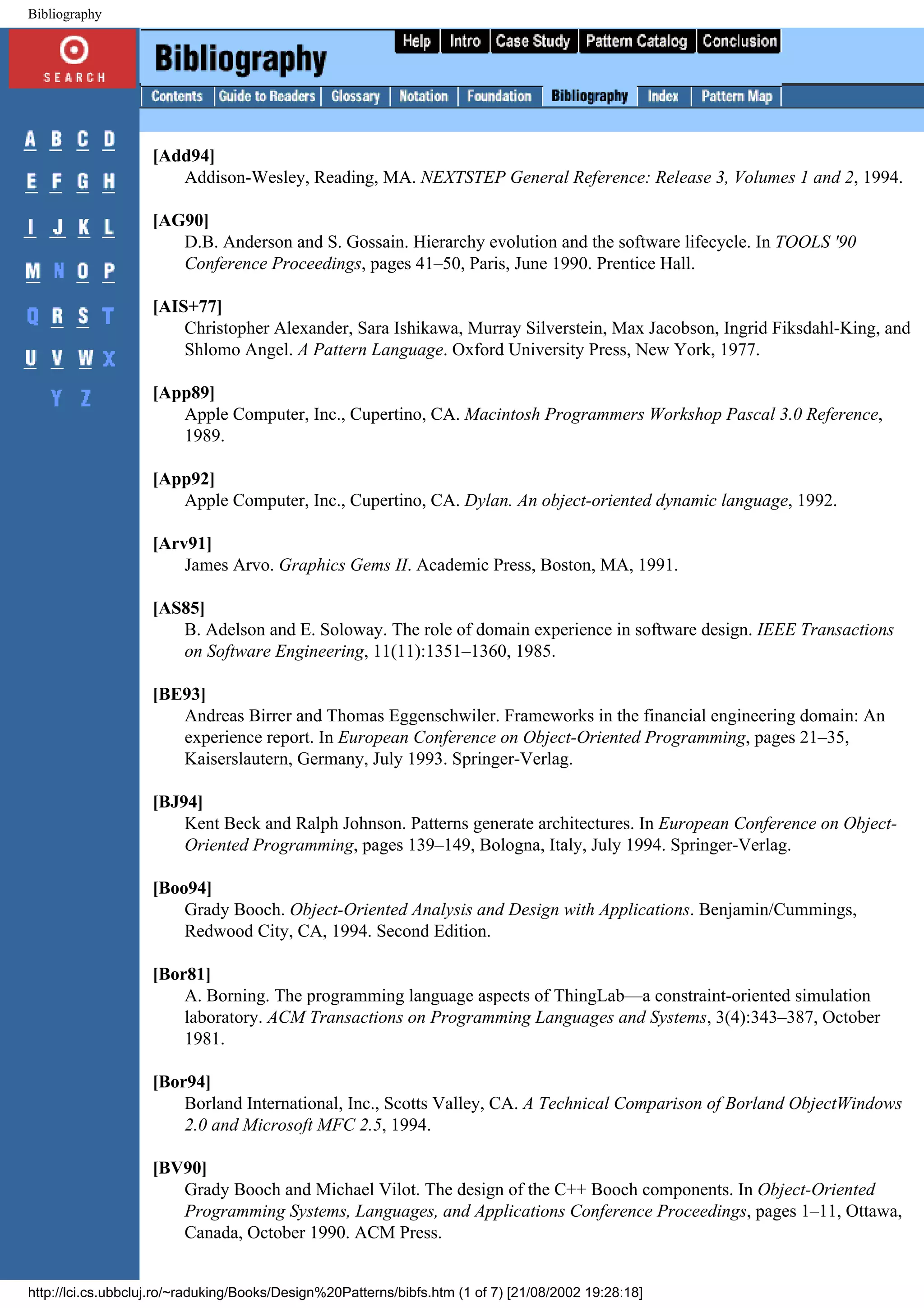Bibliography [Add94] Addison-Wesley, Reading, MA. NEXTSTEP General Reference: Release 3, Volumes 1 and 2, 1994. [AG90] D.B. Anderson and S. Gossain. Hierarchy evolution and the software lifecycle. In TOOLS '90 Conference Proceedings, pages 41–50, Paris, June 1990. Prentice Hall. [AIS+77] Christopher Alexander, Sara Ishikawa, Murray Silverstein, Max Jacobson, Ingrid Fiksdahl-King, and Shlomo Angel. A Pattern Language. Oxford University Press, New York, 1977. [App89] Apple Computer, Inc., Cupertino, CA. Macintosh Programmers Workshop Pascal 3.0 Reference, 1989. [App92] Apple Computer, Inc., Cupertino, CA. Dylan. An object-oriented dynamic language, 1992. [Arv91] James Arvo. Graphics Gems II. Academic Press, Boston, MA, 1991. [AS85] B. Adelson and E. Soloway. The role of domain experience in software design. IEEE Transactions on Software Engineering, 11(11):1351–1360, 1985. [BE93] Andreas Birrer and Thomas Eggenschwiler. Frameworks in the financial engineering domain: An experience report. In European Conference on Object-Oriented Programming, pages 21–35, Kaiserslautern, Germany, July 1993. Springer-Verlag. [BJ94] Kent Beck and Ralph Johnson. Patterns generate architectures. In European Conference on Object- Oriented Programming, pages 139–149, Bologna, Italy, July 1994. Springer-Verlag. [Boo94] Grady Booch. Object-Oriented Analysis and Design with Applications. Benjamin/Cummings, Redwood City, CA, 1994. Second Edition. [Bor81] A. Borning. The programming language aspects of ThingLab—a constraint-oriented simulation laboratory. ACM Transactions on Programming Languages and Systems, 3(4):343–387, October 1981. [Bor94] Borland International, Inc., Scotts Valley, CA. A Technical Comparison of Borland ObjectWindows 2.0 and Microsoft MFC 2.5, 1994. [BV90] Grady Booch and Michael Vilot. The design of the C++ Booch components. In Object-Oriented Programming Systems, Languages, and Applications Conference Proceedings, pages 1–11, Ottawa, Canada, October 1990. ACM Press. http://lci.cs.ubbcluj.ro/~raduking/Books/Design%20Patterns/bibfs.htm (1 of 7) [21/08/2002 19:28:18] 
