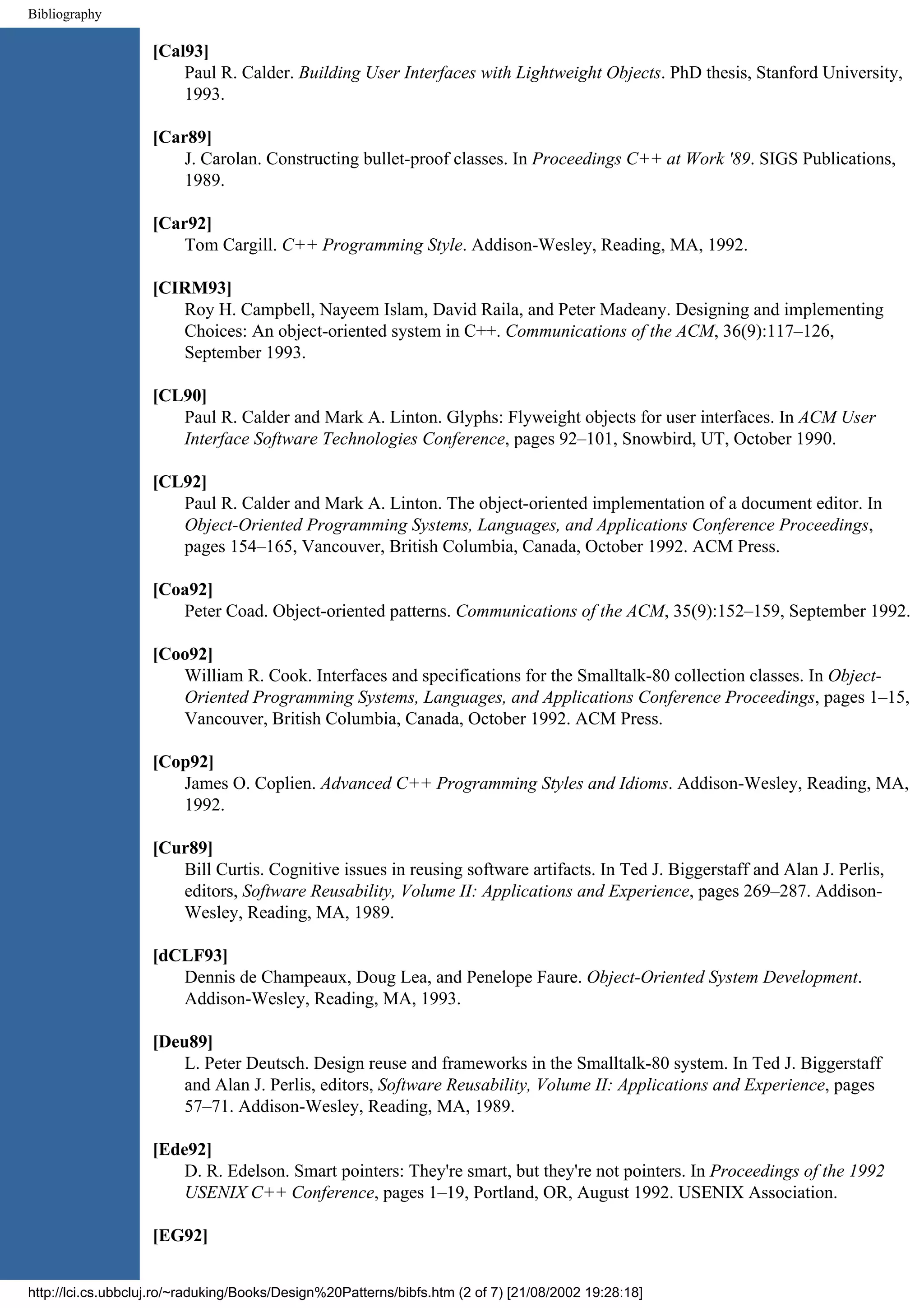 Bibliography [Cal93] Paul R. Calder. Building User Interfaces with Lightweight Objects. PhD thesis, Stanford University, 1993. [Car89] J. Carolan. Constructing bullet-proof classes. In Proceedings C++ at Work '89. SIGS Publications, 1989. [Car92] Tom Cargill. C++ Programming Style. Addison-Wesley, Reading, MA, 1992. [CIRM93] Roy H. Campbell, Nayeem Islam, David Raila, and Peter Madeany. Designing and implementing Choices: An object-oriented system in C++. Communications of the ACM, 36(9):117–126, September 1993. [CL90] Paul R. Calder and Mark A. Linton. Glyphs: Flyweight objects for user interfaces. In ACM User Interface Software Technologies Conference, pages 92–101, Snowbird, UT, October 1990. [CL92] Paul R. Calder and Mark A. Linton. The object-oriented implementation of a document editor. In Object-Oriented Programming Systems, Languages, and Applications Conference Proceedings, pages 154–165, Vancouver, British Columbia, Canada, October 1992. ACM Press. [Coa92] Peter Coad. Object-oriented patterns. Communications of the ACM, 35(9):152–159, September 1992. [Coo92] William R. Cook. Interfaces and specifications for the Smalltalk-80 collection classes. In Object- Oriented Programming Systems, Languages, and Applications Conference Proceedings, pages 1–15, Vancouver, British Columbia, Canada, October 1992. ACM Press. [Cop92] James O. Coplien. Advanced C++ Programming Styles and Idioms. Addison-Wesley, Reading, MA, 1992. [Cur89] Bill Curtis. Cognitive issues in reusing software artifacts. In Ted J. Biggerstaff and Alan J. Perlis, editors, Software Reusability, Volume II: Applications and Experience, pages 269–287. Addison- Wesley, Reading, MA, 1989. [dCLF93] Dennis de Champeaux, Doug Lea, and Penelope Faure. Object-Oriented System Development. Addison-Wesley, Reading, MA, 1993. [Deu89] L. Peter Deutsch. Design reuse and frameworks in the Smalltalk-80 system. In Ted J. Biggerstaff and Alan J. Perlis, editors, Software Reusability, Volume II: Applications and Experience, pages 57–71. Addison-Wesley, Reading, MA, 1989. [Ede92] D. R. Edelson. Smart pointers: They're smart, but they're not pointers. In Proceedings of the 1992 USENIX C++ Conference, pages 1–19, Portland, OR, August 1992. USENIX Association. [EG92] http://lci.cs.ubbcluj.ro/~raduking/Books/Design%20Patterns/bibfs.htm (2 of 7) [21/08/2002 19:28:18] 