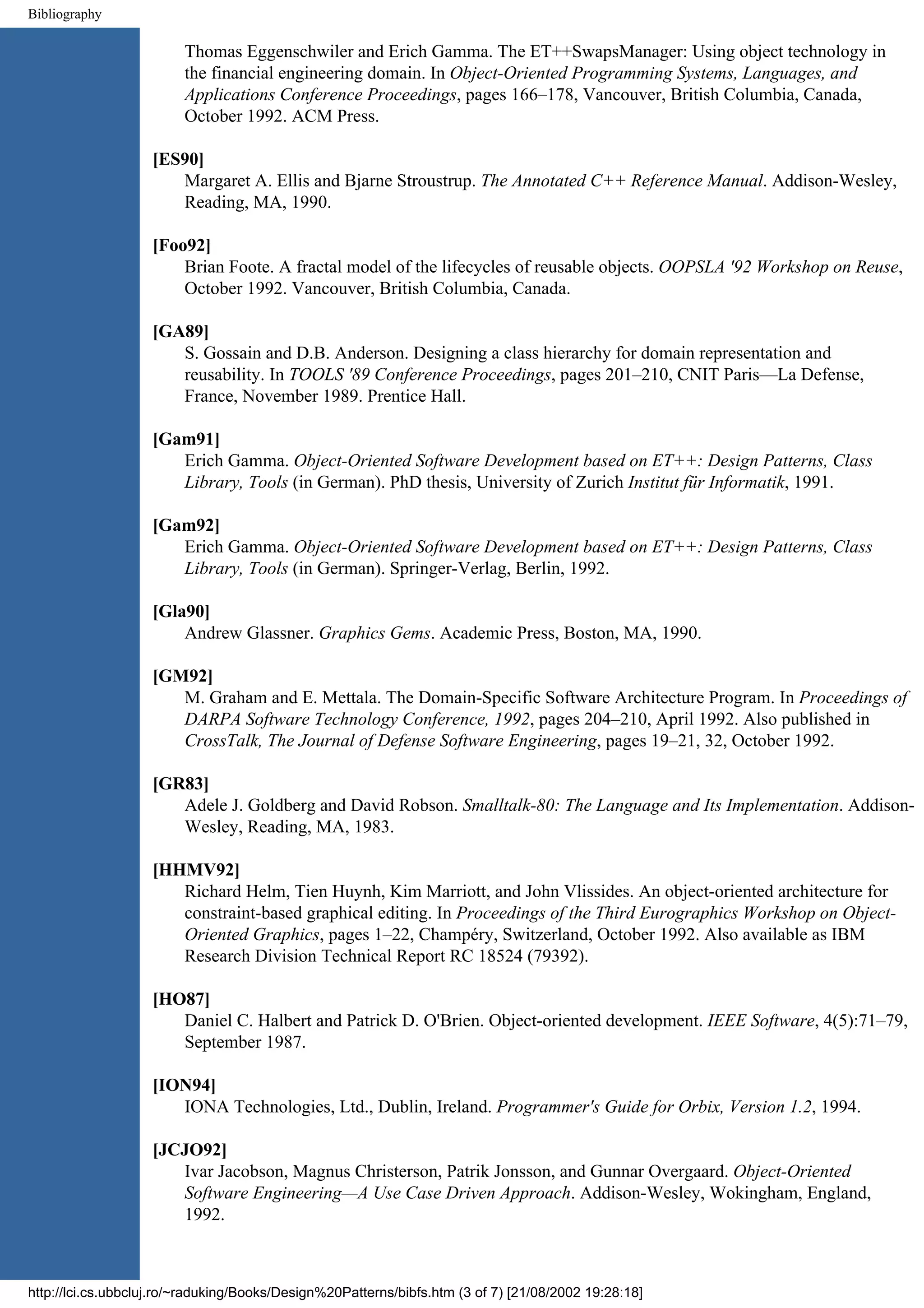 Bibliography Thomas Eggenschwiler and Erich Gamma. The ET++SwapsManager: Using object technology in the financial engineering domain. In Object-Oriented Programming Systems, Languages, and Applications Conference Proceedings, pages 166–178, Vancouver, British Columbia, Canada, October 1992. ACM Press. [ES90] Margaret A. Ellis and Bjarne Stroustrup. The Annotated C++ Reference Manual. Addison-Wesley, Reading, MA, 1990. [Foo92] Brian Foote. A fractal model of the lifecycles of reusable objects. OOPSLA '92 Workshop on Reuse, October 1992. Vancouver, British Columbia, Canada. [GA89] S. Gossain and D.B. Anderson. Designing a class hierarchy for domain representation and reusability. In TOOLS '89 Conference Proceedings, pages 201–210, CNIT Paris—La Defense, France, November 1989. Prentice Hall. [Gam91] Erich Gamma. Object-Oriented Software Development based on ET++: Design Patterns, Class Library, Tools (in German). PhD thesis, University of Zurich Institut für Informatik, 1991. [Gam92] Erich Gamma. Object-Oriented Software Development based on ET++: Design Patterns, Class Library, Tools (in German). Springer-Verlag, Berlin, 1992. [Gla90] Andrew Glassner. Graphics Gems. Academic Press, Boston, MA, 1990. [GM92] M. Graham and E. Mettala. The Domain-Specific Software Architecture Program. In Proceedings of DARPA Software Technology Conference, 1992, pages 204–210, April 1992. Also published in CrossTalk, The Journal of Defense Software Engineering, pages 19–21, 32, October 1992. [GR83] Adele J. Goldberg and David Robson. Smalltalk-80: The Language and Its Implementation. Addison- Wesley, Reading, MA, 1983. [HHMV92] Richard Helm, Tien Huynh, Kim Marriott, and John Vlissides. An object-oriented architecture for constraint-based graphical editing. In Proceedings of the Third Eurographics Workshop on Object- Oriented Graphics, pages 1–22, Champéry, Switzerland, October 1992. Also available as IBM Research Division Technical Report RC 18524 (79392). [HO87] Daniel C. Halbert and Patrick D. O'Brien. Object-oriented development. IEEE Software, 4(5):71–79, September 1987. [ION94] IONA Technologies, Ltd., Dublin, Ireland. Programmer's Guide for Orbix, Version 1.2, 1994. [JCJO92] Ivar Jacobson, Magnus Christerson, Patrik Jonsson, and Gunnar Overgaard. Object-Oriented Software Engineering—A Use Case Driven Approach. Addison-Wesley, Wokingham, England, 1992. http://lci.cs.ubbcluj.ro/~raduking/Books/Design%20Patterns/bibfs.htm (3 of 7) [21/08/2002 19:28:18] 
