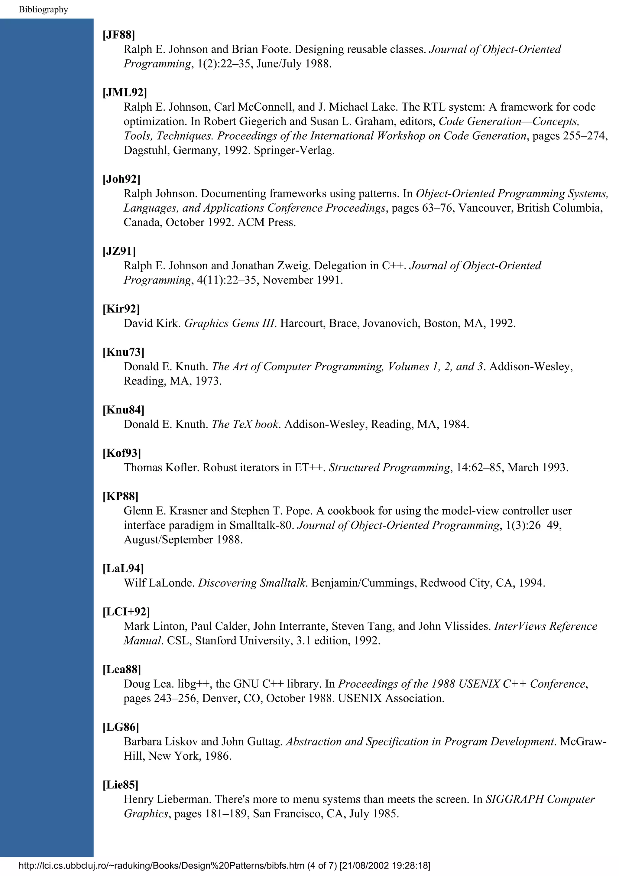 Bibliography [JF88] Ralph E. Johnson and Brian Foote. Designing reusable classes. Journal of Object-Oriented Programming, 1(2):22–35, June/July 1988. [JML92] Ralph E. Johnson, Carl McConnell, and J. Michael Lake. The RTL system: A framework for code optimization. In Robert Giegerich and Susan L. Graham, editors, Code Generation—Concepts, Tools, Techniques. Proceedings of the International Workshop on Code Generation, pages 255–274, Dagstuhl, Germany, 1992. Springer-Verlag. [Joh92] Ralph Johnson. Documenting frameworks using patterns. In Object-Oriented Programming Systems, Languages, and Applications Conference Proceedings, pages 63–76, Vancouver, British Columbia, Canada, October 1992. ACM Press. [JZ91] Ralph E. Johnson and Jonathan Zweig. Delegation in C++. Journal of Object-Oriented Programming, 4(11):22–35, November 1991. [Kir92] David Kirk. Graphics Gems III. Harcourt, Brace, Jovanovich, Boston, MA, 1992. [Knu73] Donald E. Knuth. The Art of Computer Programming, Volumes 1, 2, and 3. Addison-Wesley, Reading, MA, 1973. [Knu84] Donald E. Knuth. The TeX book. Addison-Wesley, Reading, MA, 1984. [Kof93] Thomas Kofler. Robust iterators in ET++. Structured Programming, 14:62–85, March 1993. [KP88] Glenn E. Krasner and Stephen T. Pope. A cookbook for using the model-view controller user interface paradigm in Smalltalk-80. Journal of Object-Oriented Programming, 1(3):26–49, August/September 1988. [LaL94] Wilf LaLonde. Discovering Smalltalk. Benjamin/Cummings, Redwood City, CA, 1994. [LCI+92] Mark Linton, Paul Calder, John Interrante, Steven Tang, and John Vlissides. InterViews Reference Manual. CSL, Stanford University, 3.1 edition, 1992. [Lea88] Doug Lea. libg++, the GNU C++ library. In Proceedings of the 1988 USENIX C++ Conference, pages 243–256, Denver, CO, October 1988. USENIX Association. [LG86] Barbara Liskov and John Guttag. Abstraction and Specification in Program Development. McGraw- Hill, New York, 1986. [Lie85] Henry Lieberman. There's more to menu systems than meets the screen. In SIGGRAPH Computer Graphics, pages 181–189, San Francisco, CA, July 1985. http://lci.cs.ubbcluj.ro/~raduking/Books/Design%20Patterns/bibfs.htm (4 of 7) [21/08/2002 19:28:18] 