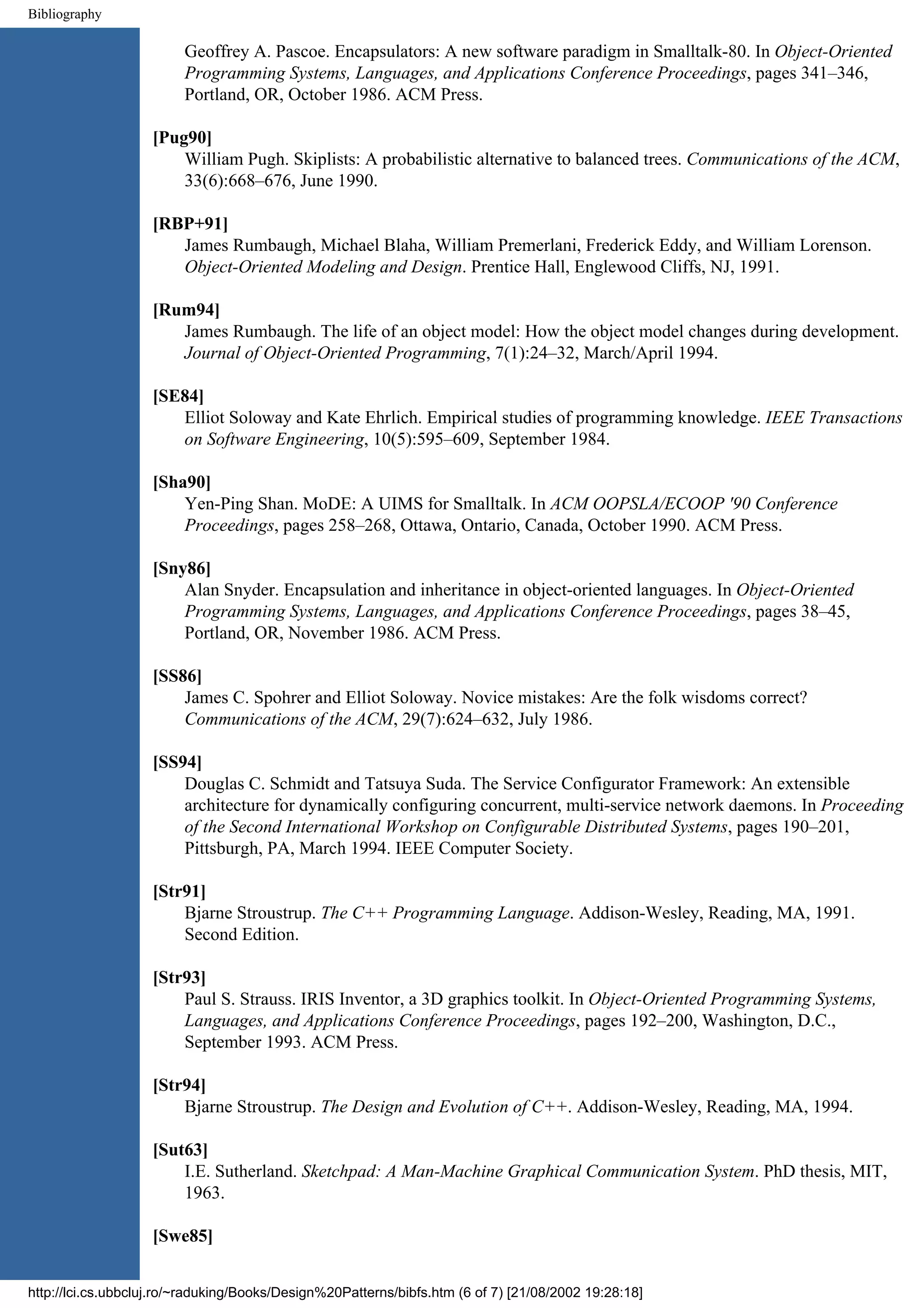 Bibliography Geoffrey A. Pascoe. Encapsulators: A new software paradigm in Smalltalk-80. In Object-Oriented Programming Systems, Languages, and Applications Conference Proceedings, pages 341–346, Portland, OR, October 1986. ACM Press. [Pug90] William Pugh. Skiplists: A probabilistic alternative to balanced trees. Communications of the ACM, 33(6):668–676, June 1990. [RBP+91] James Rumbaugh, Michael Blaha, William Premerlani, Frederick Eddy, and William Lorenson. Object-Oriented Modeling and Design. Prentice Hall, Englewood Cliffs, NJ, 1991. [Rum94] James Rumbaugh. The life of an object model: How the object model changes during development. Journal of Object-Oriented Programming, 7(1):24–32, March/April 1994. [SE84] Elliot Soloway and Kate Ehrlich. Empirical studies of programming knowledge. IEEE Transactions on Software Engineering, 10(5):595–609, September 1984. [Sha90] Yen-Ping Shan. MoDE: A UIMS for Smalltalk. In ACM OOPSLA/ECOOP '90 Conference Proceedings, pages 258–268, Ottawa, Ontario, Canada, October 1990. ACM Press. [Sny86] Alan Snyder. Encapsulation and inheritance in object-oriented languages. In Object-Oriented Programming Systems, Languages, and Applications Conference Proceedings, pages 38–45, Portland, OR, November 1986. ACM Press. [SS86] James C. Spohrer and Elliot Soloway. Novice mistakes: Are the folk wisdoms correct? Communications of the ACM, 29(7):624–632, July 1986. [SS94] Douglas C. Schmidt and Tatsuya Suda. The Service Configurator Framework: An extensible architecture for dynamically configuring concurrent, multi-service network daemons. In Proceeding of the Second International Workshop on Configurable Distributed Systems, pages 190–201, Pittsburgh, PA, March 1994. IEEE Computer Society. [Str91] Bjarne Stroustrup. The C++ Programming Language. Addison-Wesley, Reading, MA, 1991. Second Edition. [Str93] Paul S. Strauss. IRIS Inventor, a 3D graphics toolkit. In Object-Oriented Programming Systems, Languages, and Applications Conference Proceedings, pages 192–200, Washington, D.C., September 1993. ACM Press. [Str94] Bjarne Stroustrup. The Design and Evolution of C++. Addison-Wesley, Reading, MA, 1994. [Sut63] I.E. Sutherland. Sketchpad: A Man-Machine Graphical Communication System. PhD thesis, MIT, 1963. [Swe85] http://lci.cs.ubbcluj.ro/~raduking/Books/Design%20Patterns/bibfs.htm (6 of 7) [21/08/2002 19:28:18] 