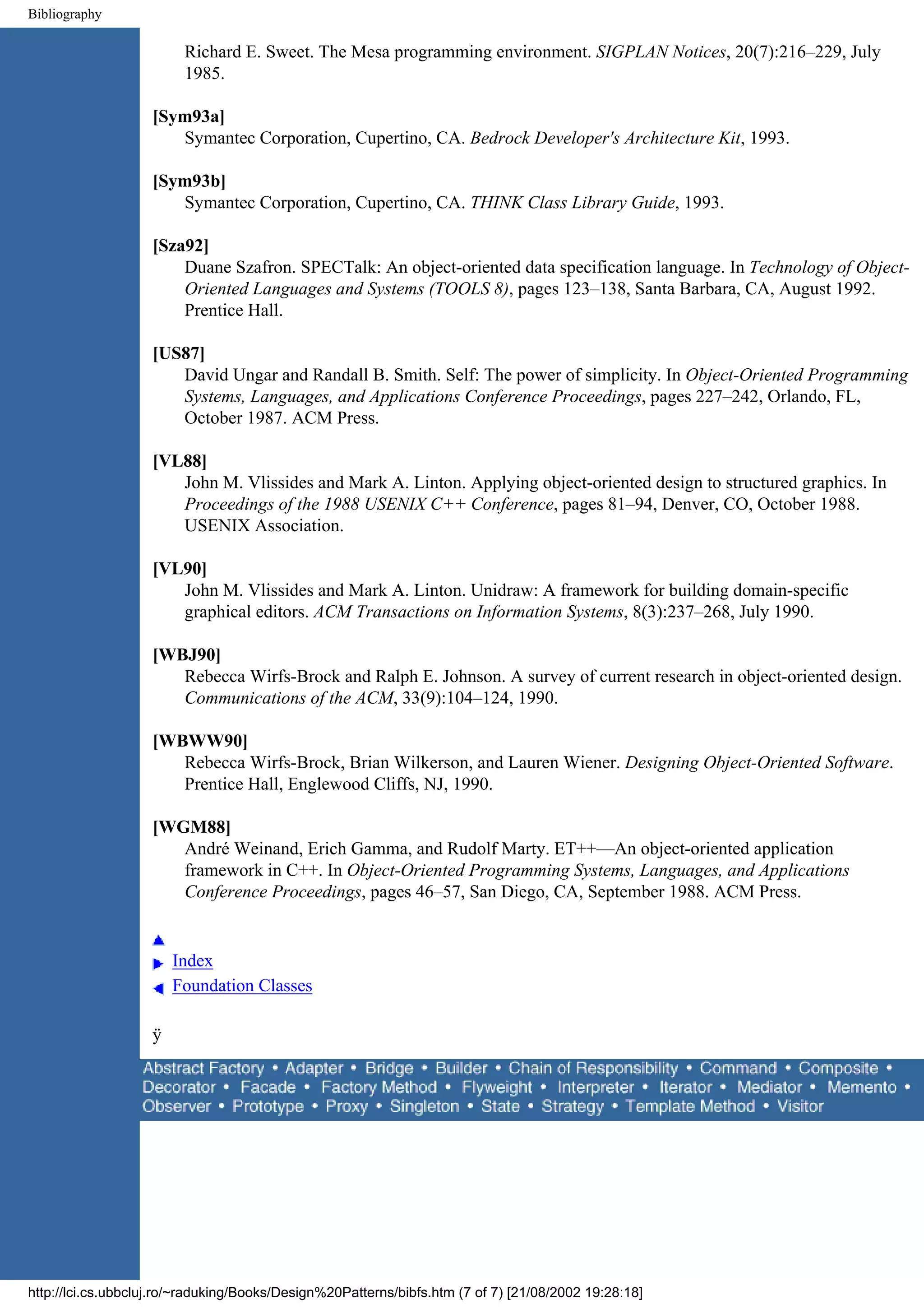 Bibliography Richard E. Sweet. The Mesa programming environment. SIGPLAN Notices, 20(7):216–229, July 1985. [Sym93a] Symantec Corporation, Cupertino, CA. Bedrock Developer's Architecture Kit, 1993. [Sym93b] Symantec Corporation, Cupertino, CA. THINK Class Library Guide, 1993. [Sza92] Duane Szafron. SPECTalk: An object-oriented data specification language. In Technology of Object- Oriented Languages and Systems (TOOLS 8), pages 123–138, Santa Barbara, CA, August 1992. Prentice Hall. [US87] David Ungar and Randall B. Smith. Self: The power of simplicity. In Object-Oriented Programming Systems, Languages, and Applications Conference Proceedings, pages 227–242, Orlando, FL, October 1987. ACM Press. [VL88] John M. Vlissides and Mark A. Linton. Applying object-oriented design to structured graphics. In Proceedings of the 1988 USENIX C++ Conference, pages 81–94, Denver, CO, October 1988. USENIX Association. [VL90] John M. Vlissides and Mark A. Linton. Unidraw: A framework for building domain-specific graphical editors. ACM Transactions on Information Systems, 8(3):237–268, July 1990. [WBJ90] Rebecca Wirfs-Brock and Ralph E. Johnson. A survey of current research in object-oriented design. Communications of the ACM, 33(9):104–124, 1990. [WBWW90] Rebecca Wirfs-Brock, Brian Wilkerson, and Lauren Wiener. Designing Object-Oriented Software. Prentice Hall, Englewood Cliffs, NJ, 1990. [WGM88] André Weinand, Erich Gamma, and Rudolf Marty. ET++—An object-oriented application framework in C++. In Object-Oriented Programming Systems, Languages, and Applications Conference Proceedings, pages 46–57, San Diego, CA, September 1988. ACM Press. Index Foundation Classes ÿ http://lci.cs.ubbcluj.ro/~raduking/Books/Design%20Patterns/bibfs.htm (7 of 7) [21/08/2002 19:28:18] 