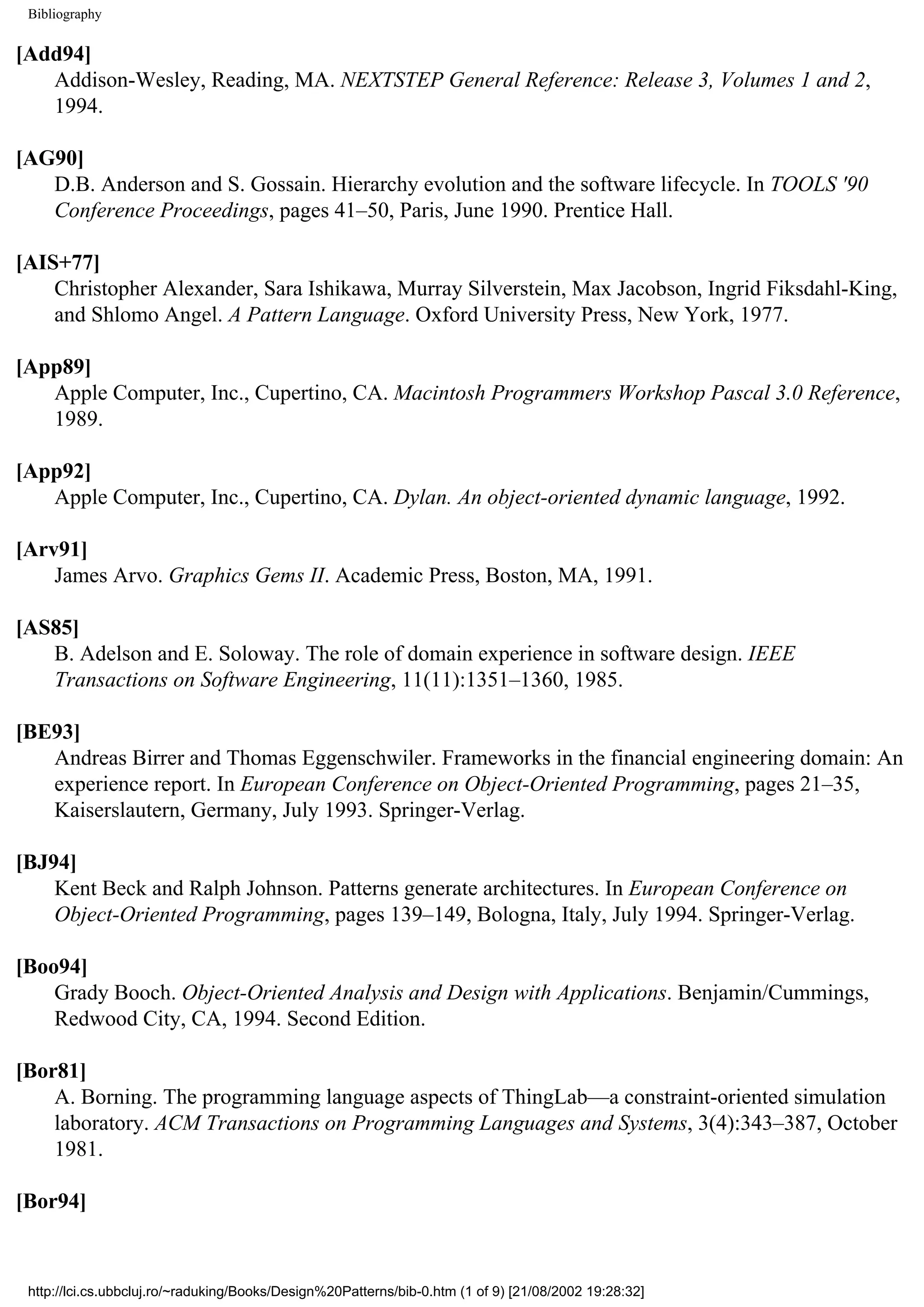 Bibliography [Add94] Addison-Wesley, Reading, MA. NEXTSTEP General Reference: Release 3, Volumes 1 and 2, 1994. [AG90] D.B. Anderson and S. Gossain. Hierarchy evolution and the software lifecycle. In TOOLS '90 Conference Proceedings, pages 41–50, Paris, June 1990. Prentice Hall. [AIS+77] Christopher Alexander, Sara Ishikawa, Murray Silverstein, Max Jacobson, Ingrid Fiksdahl-King, and Shlomo Angel. A Pattern Language. Oxford University Press, New York, 1977. [App89] Apple Computer, Inc., Cupertino, CA. Macintosh Programmers Workshop Pascal 3.0 Reference, 1989. [App92] Apple Computer, Inc., Cupertino, CA. Dylan. An object-oriented dynamic language, 1992. [Arv91] James Arvo. Graphics Gems II. Academic Press, Boston, MA, 1991. [AS85] B. Adelson and E. Soloway. The role of domain experience in software design. IEEE Transactions on Software Engineering, 11(11):1351–1360, 1985. [BE93] Andreas Birrer and Thomas Eggenschwiler. Frameworks in the financial engineering domain: An experience report. In European Conference on Object-Oriented Programming, pages 21–35, Kaiserslautern, Germany, July 1993. Springer-Verlag. [BJ94] Kent Beck and Ralph Johnson. Patterns generate architectures. In European Conference on Object-Oriented Programming, pages 139–149, Bologna, Italy, July 1994. Springer-Verlag. [Boo94] Grady Booch. Object-Oriented Analysis and Design with Applications. Benjamin/Cummings, Redwood City, CA, 1994. Second Edition. [Bor81] A. Borning. The programming language aspects of ThingLab—a constraint-oriented simulation laboratory. ACM Transactions on Programming Languages and Systems, 3(4):343–387, October 1981. [Bor94] http://lci.cs.ubbcluj.ro/~raduking/Books/Design%20Patterns/bib-0.htm (1 of 9) [21/08/2002 19:28:32] 
