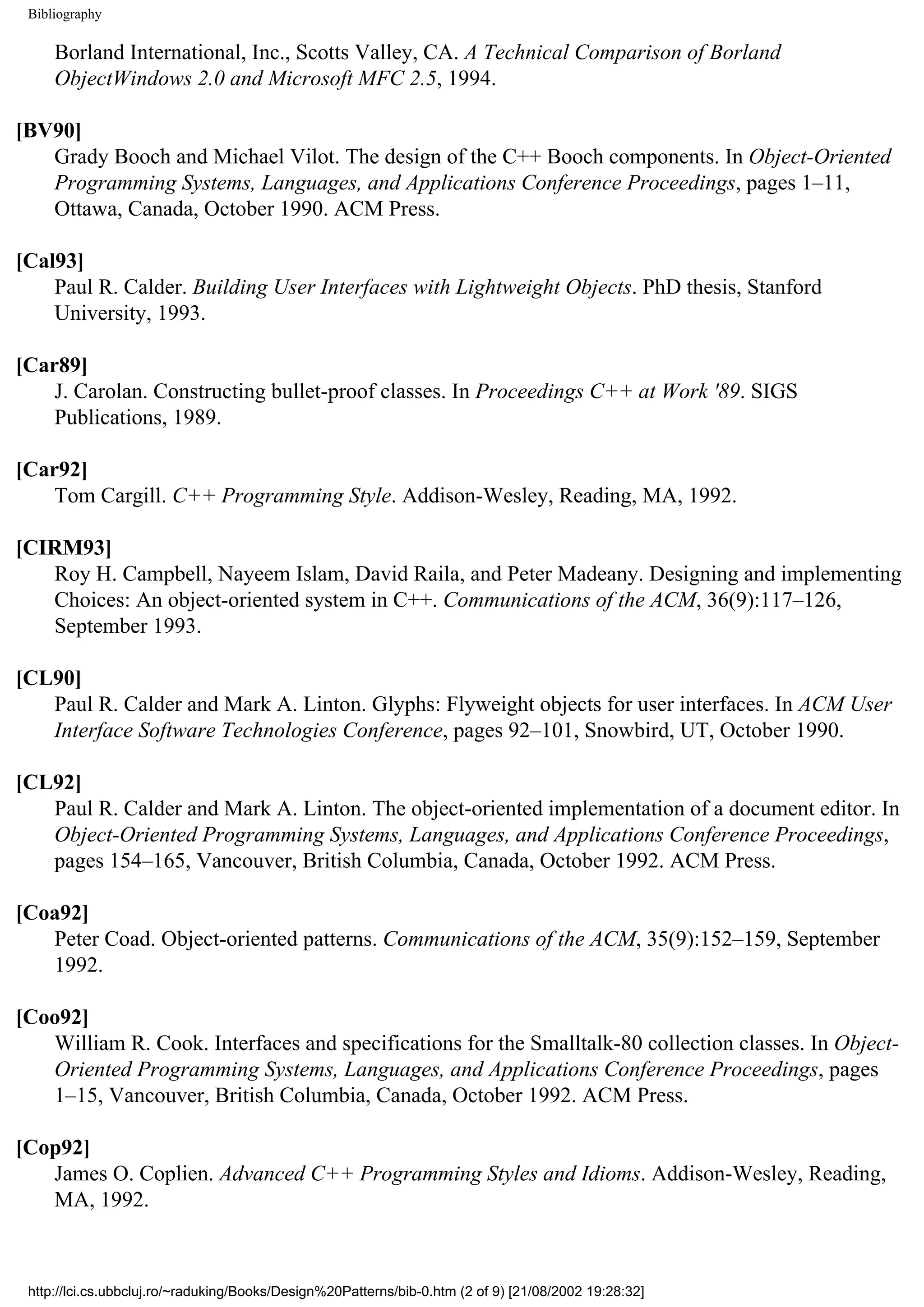 Bibliography Borland International, Inc., Scotts Valley, CA. A Technical Comparison of Borland ObjectWindows 2.0 and Microsoft MFC 2.5, 1994. [BV90] Grady Booch and Michael Vilot. The design of the C++ Booch components. In Object-Oriented Programming Systems, Languages, and Applications Conference Proceedings, pages 1–11, Ottawa, Canada, October 1990. ACM Press. [Cal93] Paul R. Calder. Building User Interfaces with Lightweight Objects. PhD thesis, Stanford University, 1993. [Car89] J. Carolan. Constructing bullet-proof classes. In Proceedings C++ at Work '89. SIGS Publications, 1989. [Car92] Tom Cargill. C++ Programming Style. Addison-Wesley, Reading, MA, 1992. [CIRM93] Roy H. Campbell, Nayeem Islam, David Raila, and Peter Madeany. Designing and implementing Choices: An object-oriented system in C++. Communications of the ACM, 36(9):117–126, September 1993. [CL90] Paul R. Calder and Mark A. Linton. Glyphs: Flyweight objects for user interfaces. In ACM User Interface Software Technologies Conference, pages 92–101, Snowbird, UT, October 1990. [CL92] Paul R. Calder and Mark A. Linton. The object-oriented implementation of a document editor. In Object-Oriented Programming Systems, Languages, and Applications Conference Proceedings, pages 154–165, Vancouver, British Columbia, Canada, October 1992. ACM Press. [Coa92] Peter Coad. Object-oriented patterns. Communications of the ACM, 35(9):152–159, September 1992. [Coo92] William R. Cook. Interfaces and specifications for the Smalltalk-80 collection classes. In Object- Oriented Programming Systems, Languages, and Applications Conference Proceedings, pages 1–15, Vancouver, British Columbia, Canada, October 1992. ACM Press. [Cop92] James O. Coplien. Advanced C++ Programming Styles and Idioms. Addison-Wesley, Reading, MA, 1992. http://lci.cs.ubbcluj.ro/~raduking/Books/Design%20Patterns/bib-0.htm (2 of 9) [21/08/2002 19:28:32] 