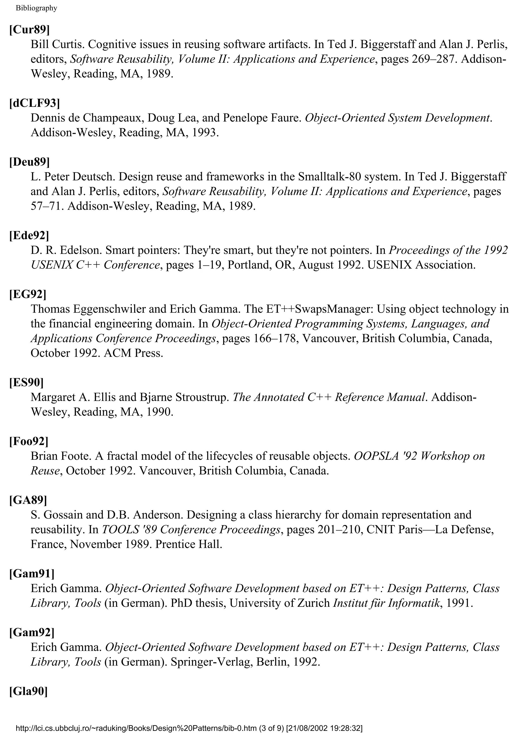 Bibliography [Cur89] Bill Curtis. Cognitive issues in reusing software artifacts. In Ted J. Biggerstaff and Alan J. Perlis, editors, Software Reusability, Volume II: Applications and Experience, pages 269–287. Addison- Wesley, Reading, MA, 1989. [dCLF93] Dennis de Champeaux, Doug Lea, and Penelope Faure. Object-Oriented System Development. Addison-Wesley, Reading, MA, 1993. [Deu89] L. Peter Deutsch. Design reuse and frameworks in the Smalltalk-80 system. In Ted J. Biggerstaff and Alan J. Perlis, editors, Software Reusability, Volume II: Applications and Experience, pages 57–71. Addison-Wesley, Reading, MA, 1989. [Ede92] D. R. Edelson. Smart pointers: They're smart, but they're not pointers. In Proceedings of the 1992 USENIX C++ Conference, pages 1–19, Portland, OR, August 1992. USENIX Association. [EG92] Thomas Eggenschwiler and Erich Gamma. The ET++SwapsManager: Using object technology in the financial engineering domain. In Object-Oriented Programming Systems, Languages, and Applications Conference Proceedings, pages 166–178, Vancouver, British Columbia, Canada, October 1992. ACM Press. [ES90] Margaret A. Ellis and Bjarne Stroustrup. The Annotated C++ Reference Manual. Addison- Wesley, Reading, MA, 1990. [Foo92] Brian Foote. A fractal model of the lifecycles of reusable objects. OOPSLA '92 Workshop on Reuse, October 1992. Vancouver, British Columbia, Canada. [GA89] S. Gossain and D.B. Anderson. Designing a class hierarchy for domain representation and reusability. In TOOLS '89 Conference Proceedings, pages 201–210, CNIT Paris—La Defense, France, November 1989. Prentice Hall. [Gam91] Erich Gamma. Object-Oriented Software Development based on ET++: Design Patterns, Class Library, Tools (in German). PhD thesis, University of Zurich Institut für Informatik, 1991. [Gam92] Erich Gamma. Object-Oriented Software Development based on ET++: Design Patterns, Class Library, Tools (in German). Springer-Verlag, Berlin, 1992. [Gla90] http://lci.cs.ubbcluj.ro/~raduking/Books/Design%20Patterns/bib-0.htm (3 of 9) [21/08/2002 19:28:32] 