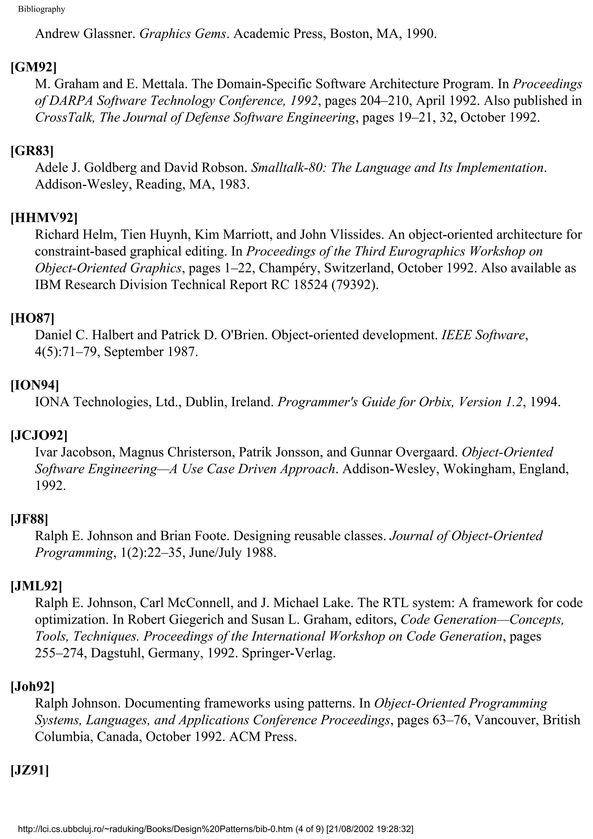 Bibliography Andrew Glassner. Graphics Gems. Academic Press, Boston, MA, 1990. [GM92] M. Graham and E. Mettala. The Domain-Specific Software Architecture Program. In Proceedings of DARPA Software Technology Conference, 1992, pages 204–210, April 1992. Also published in CrossTalk, The Journal of Defense Software Engineering, pages 19–21, 32, October 1992. [GR83] Adele J. Goldberg and David Robson. Smalltalk-80: The Language and Its Implementation. Addison-Wesley, Reading, MA, 1983. [HHMV92] Richard Helm, Tien Huynh, Kim Marriott, and John Vlissides. An object-oriented architecture for constraint-based graphical editing. In Proceedings of the Third Eurographics Workshop on Object-Oriented Graphics, pages 1–22, Champéry, Switzerland, October 1992. Also available as IBM Research Division Technical Report RC 18524 (79392). [HO87] Daniel C. Halbert and Patrick D. O'Brien. Object-oriented development. IEEE Software, 4(5):71–79, September 1987. [ION94] IONA Technologies, Ltd., Dublin, Ireland. Programmer's Guide for Orbix, Version 1.2, 1994. [JCJO92] Ivar Jacobson, Magnus Christerson, Patrik Jonsson, and Gunnar Overgaard. Object-Oriented Software Engineering—A Use Case Driven Approach. Addison-Wesley, Wokingham, England, 1992. [JF88] Ralph E. Johnson and Brian Foote. Designing reusable classes. Journal of Object-Oriented Programming, 1(2):22–35, June/July 1988. [JML92] Ralph E. Johnson, Carl McConnell, and J. Michael Lake. The RTL system: A framework for code optimization. In Robert Giegerich and Susan L. Graham, editors, Code Generation—Concepts, Tools, Techniques. Proceedings of the International Workshop on Code Generation, pages 255–274, Dagstuhl, Germany, 1992. Springer-Verlag. [Joh92] Ralph Johnson. Documenting frameworks using patterns. In Object-Oriented Programming Systems, Languages, and Applications Conference Proceedings, pages 63–76, Vancouver, British Columbia, Canada, October 1992. ACM Press. [JZ91] http://lci.cs.ubbcluj.ro/~raduking/Books/Design%20Patterns/bib-0.htm (4 of 9) [21/08/2002 19:28:32] 