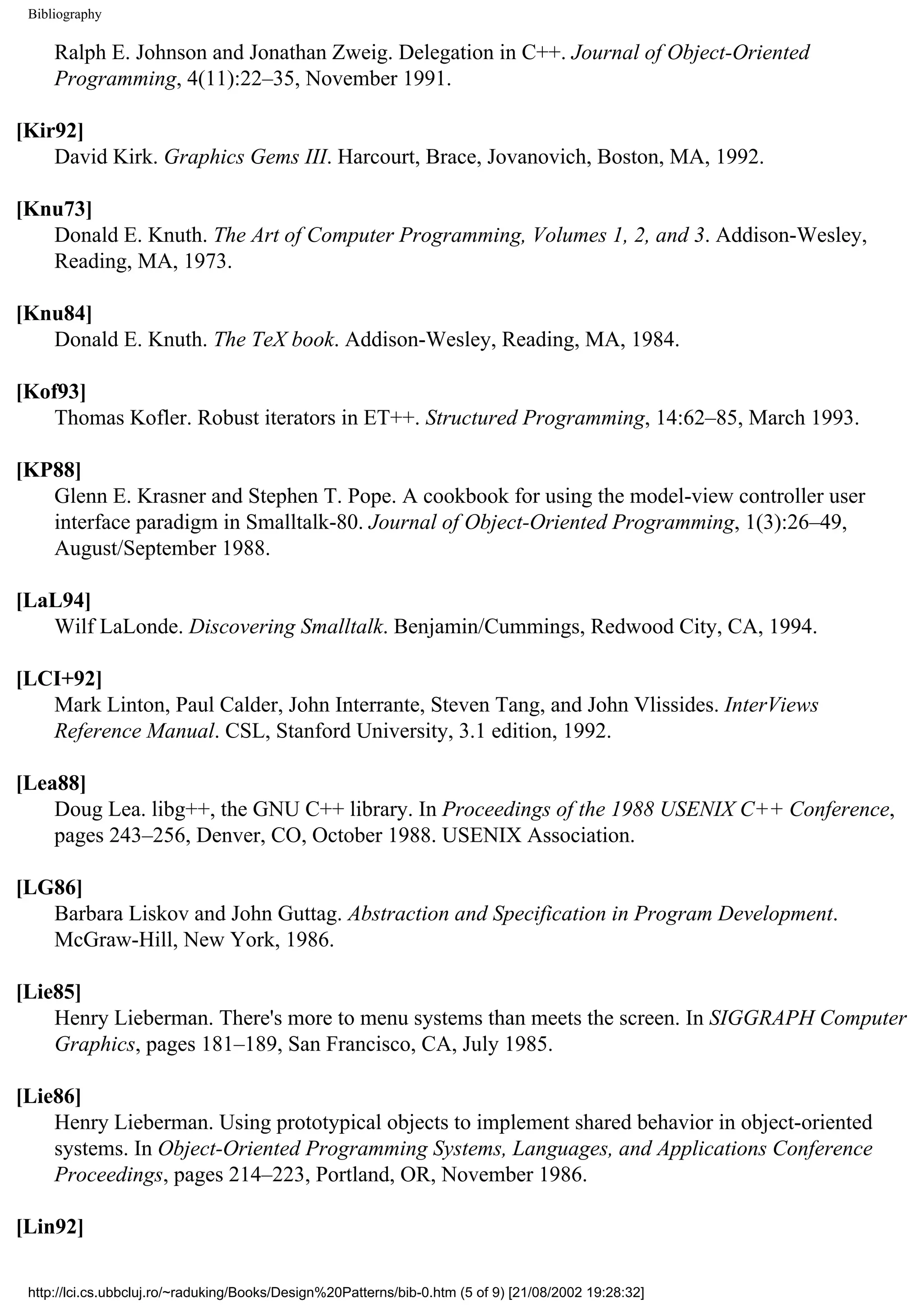 Bibliography Ralph E. Johnson and Jonathan Zweig. Delegation in C++. Journal of Object-Oriented Programming, 4(11):22–35, November 1991. [Kir92] David Kirk. Graphics Gems III. Harcourt, Brace, Jovanovich, Boston, MA, 1992. [Knu73] Donald E. Knuth. The Art of Computer Programming, Volumes 1, 2, and 3. Addison-Wesley, Reading, MA, 1973. [Knu84] Donald E. Knuth. The TeX book. Addison-Wesley, Reading, MA, 1984. [Kof93] Thomas Kofler. Robust iterators in ET++. Structured Programming, 14:62–85, March 1993. [KP88] Glenn E. Krasner and Stephen T. Pope. A cookbook for using the model-view controller user interface paradigm in Smalltalk-80. Journal of Object-Oriented Programming, 1(3):26–49, August/September 1988. [LaL94] Wilf LaLonde. Discovering Smalltalk. Benjamin/Cummings, Redwood City, CA, 1994. [LCI+92] Mark Linton, Paul Calder, John Interrante, Steven Tang, and John Vlissides. InterViews Reference Manual. CSL, Stanford University, 3.1 edition, 1992. [Lea88] Doug Lea. libg++, the GNU C++ library. In Proceedings of the 1988 USENIX C++ Conference, pages 243–256, Denver, CO, October 1988. USENIX Association. [LG86] Barbara Liskov and John Guttag. Abstraction and Specification in Program Development. McGraw-Hill, New York, 1986. [Lie85] Henry Lieberman. There's more to menu systems than meets the screen. In SIGGRAPH Computer Graphics, pages 181–189, San Francisco, CA, July 1985. [Lie86] Henry Lieberman. Using prototypical objects to implement shared behavior in object-oriented systems. In Object-Oriented Programming Systems, Languages, and Applications Conference Proceedings, pages 214–223, Portland, OR, November 1986. [Lin92] http://lci.cs.ubbcluj.ro/~raduking/Books/Design%20Patterns/bib-0.htm (5 of 9) [21/08/2002 19:28:32] 