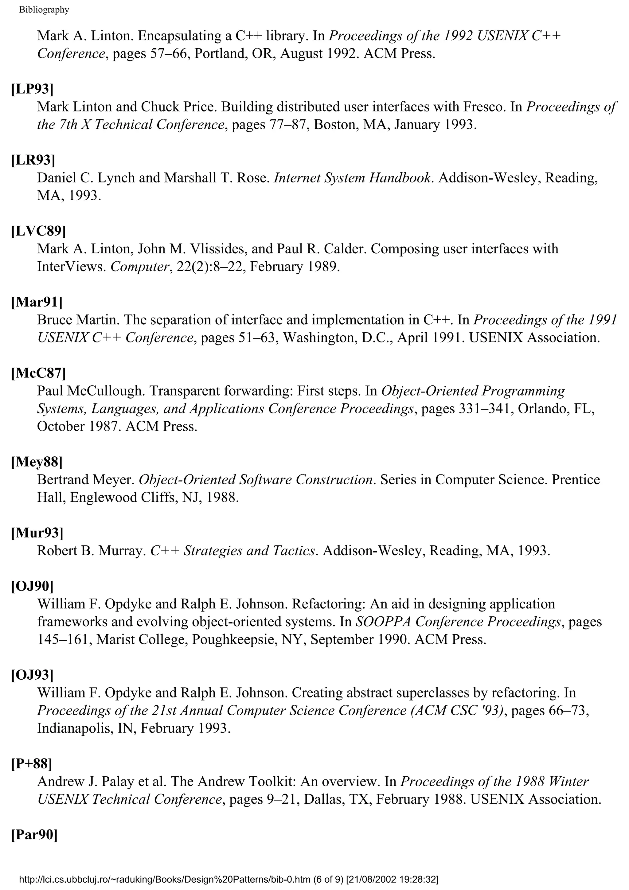 Bibliography Mark A. Linton. Encapsulating a C++ library. In Proceedings of the 1992 USENIX C++ Conference, pages 57–66, Portland, OR, August 1992. ACM Press. [LP93] Mark Linton and Chuck Price. Building distributed user interfaces with Fresco. In Proceedings of the 7th X Technical Conference, pages 77–87, Boston, MA, January 1993. [LR93] Daniel C. Lynch and Marshall T. Rose. Internet System Handbook. Addison-Wesley, Reading, MA, 1993. [LVC89] Mark A. Linton, John M. Vlissides, and Paul R. Calder. Composing user interfaces with InterViews. Computer, 22(2):8–22, February 1989. [Mar91] Bruce Martin. The separation of interface and implementation in C++. In Proceedings of the 1991 USENIX C++ Conference, pages 51–63, Washington, D.C., April 1991. USENIX Association. [McC87] Paul McCullough. Transparent forwarding: First steps. In Object-Oriented Programming Systems, Languages, and Applications Conference Proceedings, pages 331–341, Orlando, FL, October 1987. ACM Press. [Mey88] Bertrand Meyer. Object-Oriented Software Construction. Series in Computer Science. Prentice Hall, Englewood Cliffs, NJ, 1988. [Mur93] Robert B. Murray. C++ Strategies and Tactics. Addison-Wesley, Reading, MA, 1993. [OJ90] William F. Opdyke and Ralph E. Johnson. Refactoring: An aid in designing application frameworks and evolving object-oriented systems. In SOOPPA Conference Proceedings, pages 145–161, Marist College, Poughkeepsie, NY, September 1990. ACM Press. [OJ93] William F. Opdyke and Ralph E. Johnson. Creating abstract superclasses by refactoring. In Proceedings of the 21st Annual Computer Science Conference (ACM CSC '93), pages 66–73, Indianapolis, IN, February 1993. [P+88] Andrew J. Palay et al. The Andrew Toolkit: An overview. In Proceedings of the 1988 Winter USENIX Technical Conference, pages 9–21, Dallas, TX, February 1988. USENIX Association. [Par90] http://lci.cs.ubbcluj.ro/~raduking/Books/Design%20Patterns/bib-0.htm (6 of 9) [21/08/2002 19:28:32] 