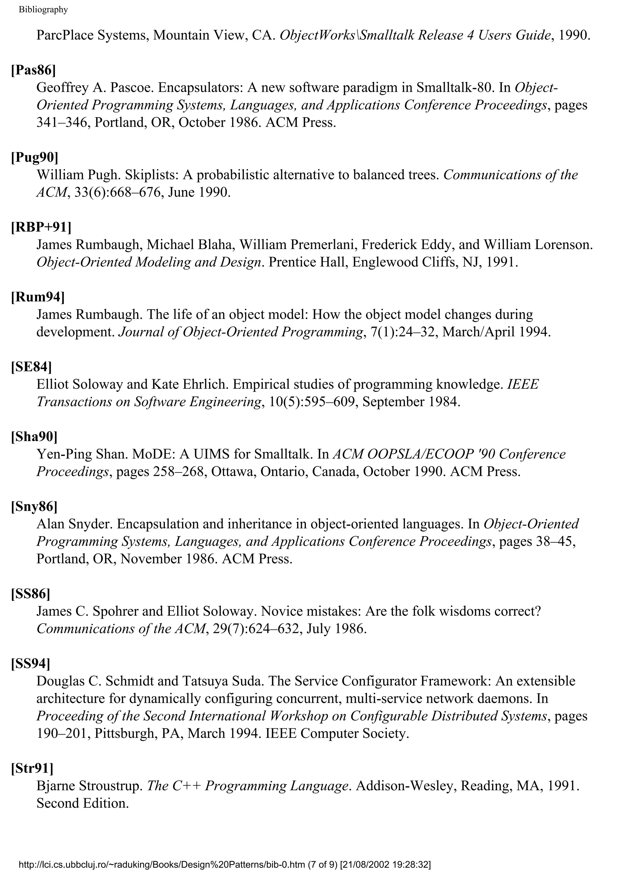 Bibliography ParcPlace Systems, Mountain View, CA. ObjectWorksSmalltalk Release 4 Users Guide, 1990. [Pas86] Geoffrey A. Pascoe. Encapsulators: A new software paradigm in Smalltalk-80. In Object- Oriented Programming Systems, Languages, and Applications Conference Proceedings, pages 341–346, Portland, OR, October 1986. ACM Press. [Pug90] William Pugh. Skiplists: A probabilistic alternative to balanced trees. Communications of the ACM, 33(6):668–676, June 1990. [RBP+91] James Rumbaugh, Michael Blaha, William Premerlani, Frederick Eddy, and William Lorenson. Object-Oriented Modeling and Design. Prentice Hall, Englewood Cliffs, NJ, 1991. [Rum94] James Rumbaugh. The life of an object model: How the object model changes during development. Journal of Object-Oriented Programming, 7(1):24–32, March/April 1994. [SE84] Elliot Soloway and Kate Ehrlich. Empirical studies of programming knowledge. IEEE Transactions on Software Engineering, 10(5):595–609, September 1984. [Sha90] Yen-Ping Shan. MoDE: A UIMS for Smalltalk. In ACM OOPSLA/ECOOP '90 Conference Proceedings, pages 258–268, Ottawa, Ontario, Canada, October 1990. ACM Press. [Sny86] Alan Snyder. Encapsulation and inheritance in object-oriented languages. In Object-Oriented Programming Systems, Languages, and Applications Conference Proceedings, pages 38–45, Portland, OR, November 1986. ACM Press. [SS86] James C. Spohrer and Elliot Soloway. Novice mistakes: Are the folk wisdoms correct? Communications of the ACM, 29(7):624–632, July 1986. [SS94] Douglas C. Schmidt and Tatsuya Suda. The Service Configurator Framework: An extensible architecture for dynamically configuring concurrent, multi-service network daemons. In Proceeding of the Second International Workshop on Configurable Distributed Systems, pages 190–201, Pittsburgh, PA, March 1994. IEEE Computer Society. [Str91] Bjarne Stroustrup. The C++ Programming Language. Addison-Wesley, Reading, MA, 1991. Second Edition. http://lci.cs.ubbcluj.ro/~raduking/Books/Design%20Patterns/bib-0.htm (7 of 9) [21/08/2002 19:28:32] 