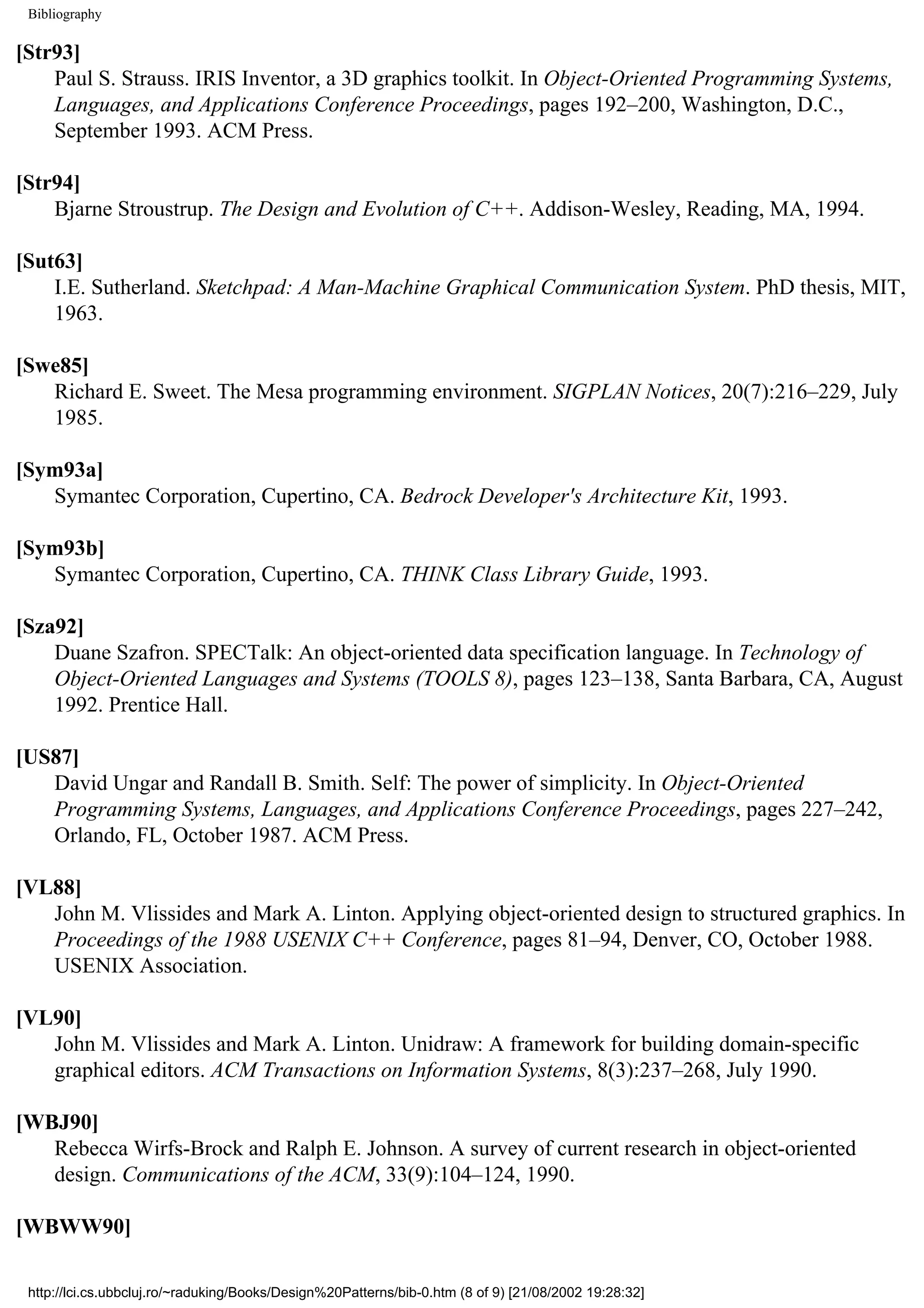 Bibliography [Str93] Paul S. Strauss. IRIS Inventor, a 3D graphics toolkit. In Object-Oriented Programming Systems, Languages, and Applications Conference Proceedings, pages 192–200, Washington, D.C., September 1993. ACM Press. [Str94] Bjarne Stroustrup. The Design and Evolution of C++. Addison-Wesley, Reading, MA, 1994. [Sut63] I.E. Sutherland. Sketchpad: A Man-Machine Graphical Communication System. PhD thesis, MIT, 1963. [Swe85] Richard E. Sweet. The Mesa programming environment. SIGPLAN Notices, 20(7):216–229, July 1985. [Sym93a] Symantec Corporation, Cupertino, CA. Bedrock Developer's Architecture Kit, 1993. [Sym93b] Symantec Corporation, Cupertino, CA. THINK Class Library Guide, 1993. [Sza92] Duane Szafron. SPECTalk: An object-oriented data specification language. In Technology of Object-Oriented Languages and Systems (TOOLS 8), pages 123–138, Santa Barbara, CA, August 1992. Prentice Hall. [US87] David Ungar and Randall B. Smith. Self: The power of simplicity. In Object-Oriented Programming Systems, Languages, and Applications Conference Proceedings, pages 227–242, Orlando, FL, October 1987. ACM Press. [VL88] John M. Vlissides and Mark A. Linton. Applying object-oriented design to structured graphics. In Proceedings of the 1988 USENIX C++ Conference, pages 81–94, Denver, CO, October 1988. USENIX Association. [VL90] John M. Vlissides and Mark A. Linton. Unidraw: A framework for building domain-specific graphical editors. ACM Transactions on Information Systems, 8(3):237–268, July 1990. [WBJ90] Rebecca Wirfs-Brock and Ralph E. Johnson. A survey of current research in object-oriented design. Communications of the ACM, 33(9):104–124, 1990. [WBWW90] http://lci.cs.ubbcluj.ro/~raduking/Books/Design%20Patterns/bib-0.htm (8 of 9) [21/08/2002 19:28:32] 