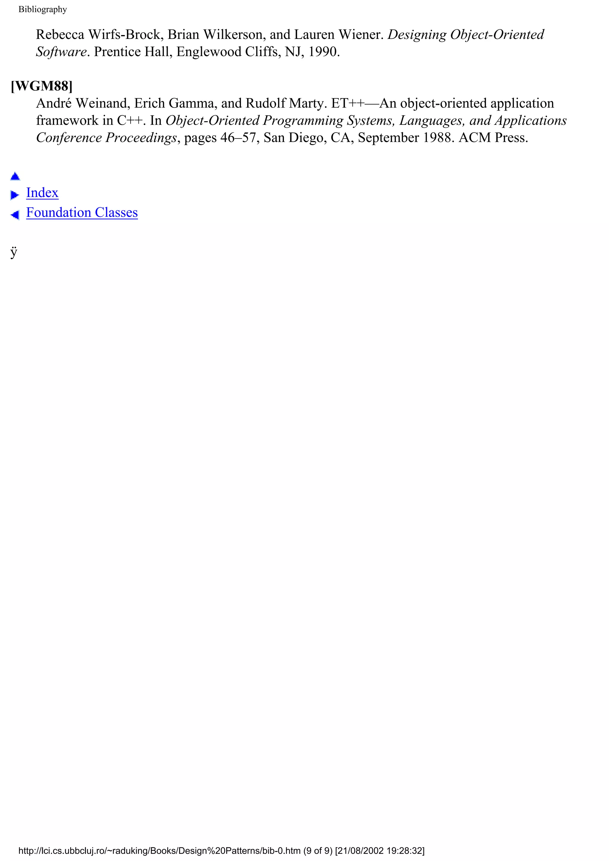 Bibliography Rebecca Wirfs-Brock, Brian Wilkerson, and Lauren Wiener. Designing Object-Oriented Software. Prentice Hall, Englewood Cliffs, NJ, 1990. [WGM88] André Weinand, Erich Gamma, and Rudolf Marty. ET++—An object-oriented application framework in C++. In Object-Oriented Programming Systems, Languages, and Applications Conference Proceedings, pages 46–57, San Diego, CA, September 1988. ACM Press. Index Foundation Classes ÿ http://lci.cs.ubbcluj.ro/~raduking/Books/Design%20Patterns/bib-0.htm (9 of 9) [21/08/2002 19:28:32] 