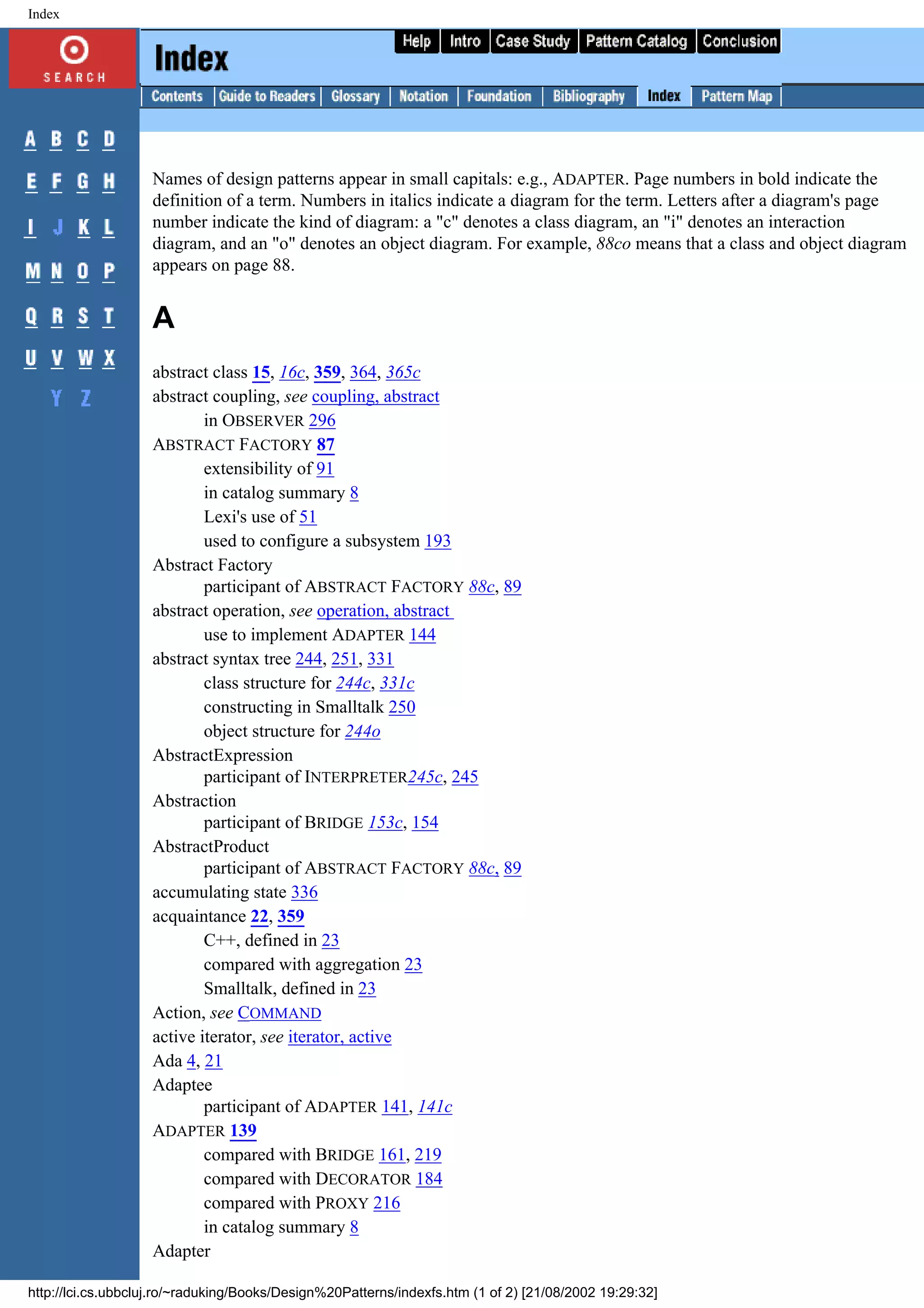 Index Names of design patterns appear in small capitals: e.g., ADAPTER. Page numbers in bold indicate the definition of a term. Numbers in italics indicate a diagram for the term. Letters after a diagram's page number indicate the kind of diagram: a "c" denotes a class diagram, an "i" denotes an interaction diagram, and an "o" denotes an object diagram. For example, 88co means that a class and object diagram appears on page 88. A abstract class 15, 16c, 359, 364, 365c abstract coupling, see coupling, abstract in OBSERVER 296 ABSTRACT FACTORY 87 extensibility of 91 in catalog summary 8 Lexi's use of 51 used to configure a subsystem 193 Abstract Factory participant of ABSTRACT FACTORY 88c, 89 abstract operation, see operation, abstract use to implement ADAPTER 144 abstract syntax tree 244, 251, 331 class structure for 244c, 331c constructing in Smalltalk 250 object structure for 244o AbstractExpression participant of INTERPRETER245c, 245 Abstraction participant of BRIDGE 153c, 154 AbstractProduct participant of ABSTRACT FACTORY 88c, 89 accumulating state 336 acquaintance 22, 359 C++, defined in 23 compared with aggregation 23 Smalltalk, defined in 23 Action, see COMMAND active iterator, see iterator, active Ada 4, 21 Adaptee participant of ADAPTER 141, 141c ADAPTER 139 compared with BRIDGE 161, 219 compared with DECORATOR 184 compared with PROXY 216 in catalog summary 8 Adapter http://lci.cs.ubbcluj.ro/~raduking/Books/Design%20Patterns/indexfs.htm (1 of 2) [21/08/2002 19:29:32] 