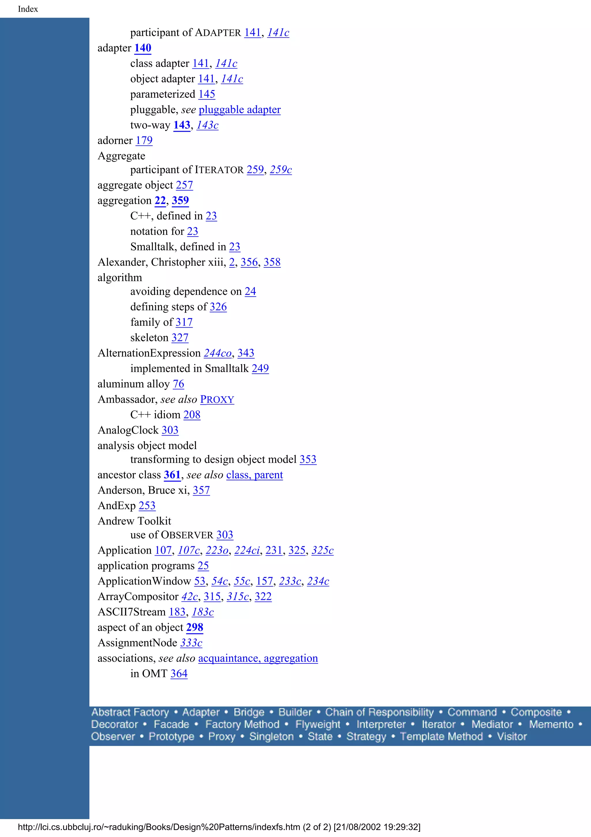 Index participant of ADAPTER 141, 141c adapter 140 class adapter 141, 141c object adapter 141, 141c parameterized 145 pluggable, see pluggable adapter two-way 143, 143c adorner 179 Aggregate participant of ITERATOR 259, 259c aggregate object 257 aggregation 22, 359 C++, defined in 23 notation for 23 Smalltalk, defined in 23 Alexander, Christopher xiii, 2, 356, 358 algorithm avoiding dependence on 24 defining steps of 326 family of 317 skeleton 327 AlternationExpression 244co, 343 implemented in Smalltalk 249 aluminum alloy 76 Ambassador, see also PROXY C++ idiom 208 AnalogClock 303 analysis object model transforming to design object model 353 ancestor class 361, see also class, parent Anderson, Bruce xi, 357 AndExp 253 Andrew Toolkit use of OBSERVER 303 Application 107, 107c, 223o, 224ci, 231, 325, 325c application programs 25 ApplicationWindow 53, 54c, 55c, 157, 233c, 234c ArrayCompositor 42c, 315, 315c, 322 ASCII7Stream 183, 183c aspect of an object 298 AssignmentNode 333c associations, see also acquaintance, aggregation in OMT 364 http://lci.cs.ubbcluj.ro/~raduking/Books/Design%20Patterns/indexfs.htm (2 of 2) [21/08/2002 19:29:32] 