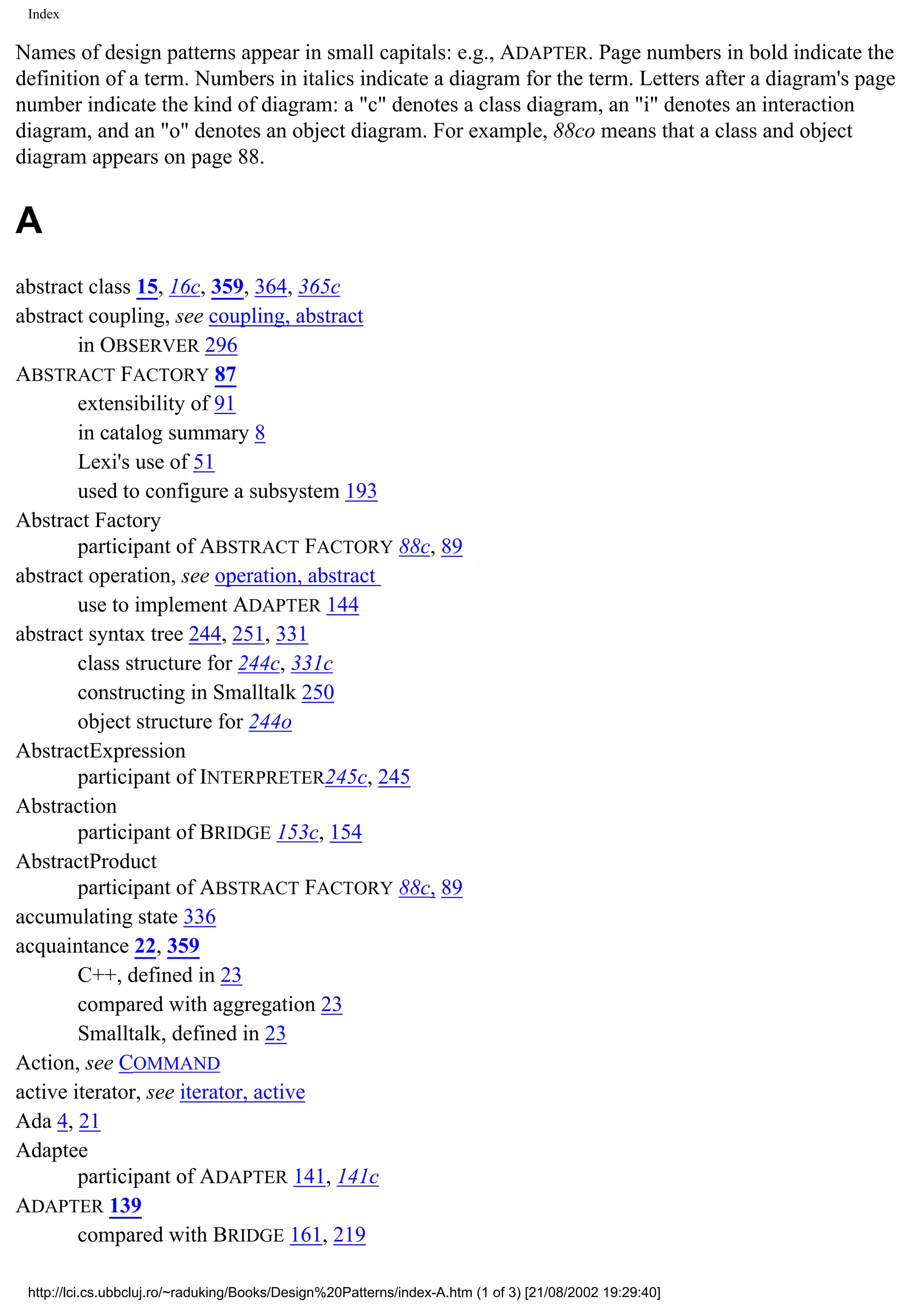 Index Names of design patterns appear in small capitals: e.g., ADAPTER. Page numbers in bold indicate the definition of a term. Numbers in italics indicate a diagram for the term. Letters after a diagram's page number indicate the kind of diagram: a "c" denotes a class diagram, an "i" denotes an interaction diagram, and an "o" denotes an object diagram. For example, 88co means that a class and object diagram appears on page 88. A abstract class 15, 16c, 359, 364, 365c abstract coupling, see coupling, abstract in OBSERVER 296 ABSTRACT FACTORY 87 extensibility of 91 in catalog summary 8 Lexi's use of 51 used to configure a subsystem 193 Abstract Factory participant of ABSTRACT FACTORY 88c, 89 abstract operation, see operation, abstract use to implement ADAPTER 144 abstract syntax tree 244, 251, 331 class structure for 244c, 331c constructing in Smalltalk 250 object structure for 244o AbstractExpression participant of INTERPRETER245c, 245 Abstraction participant of BRIDGE 153c, 154 AbstractProduct participant of ABSTRACT FACTORY 88c, 89 accumulating state 336 acquaintance 22, 359 C++, defined in 23 compared with aggregation 23 Smalltalk, defined in 23 Action, see COMMAND active iterator, see iterator, active Ada 4, 21 Adaptee participant of ADAPTER 141, 141c ADAPTER 139 compared with BRIDGE 161, 219 http://lci.cs.ubbcluj.ro/~raduking/Books/Design%20Patterns/index-A.htm (1 of 3) [21/08/2002 19:29:40] 
