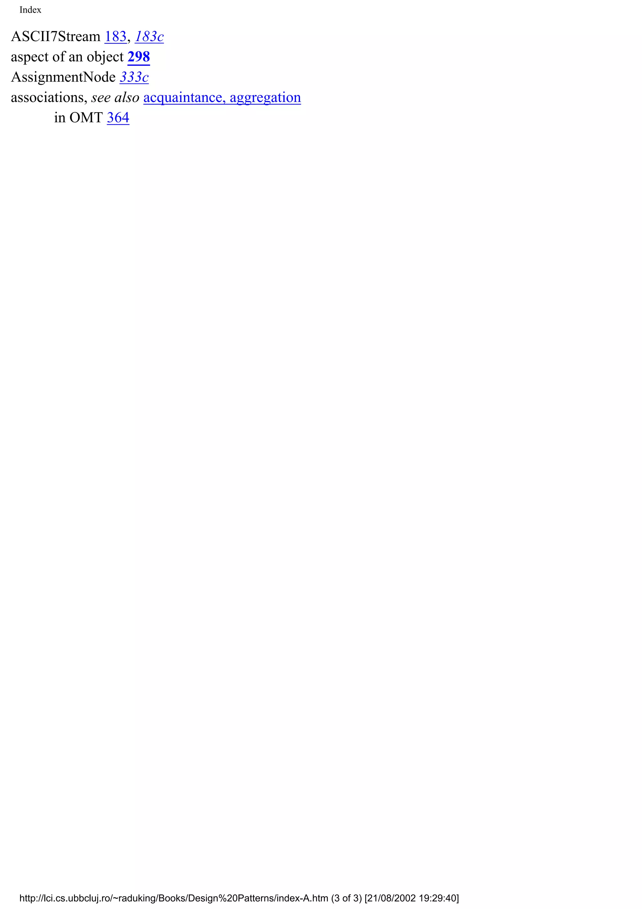 Index ASCII7Stream 183, 183c aspect of an object 298 AssignmentNode 333c associations, see also acquaintance, aggregation in OMT 364 http://lci.cs.ubbcluj.ro/~raduking/Books/Design%20Patterns/index-A.htm (3 of 3) [21/08/2002 19:29:40] 