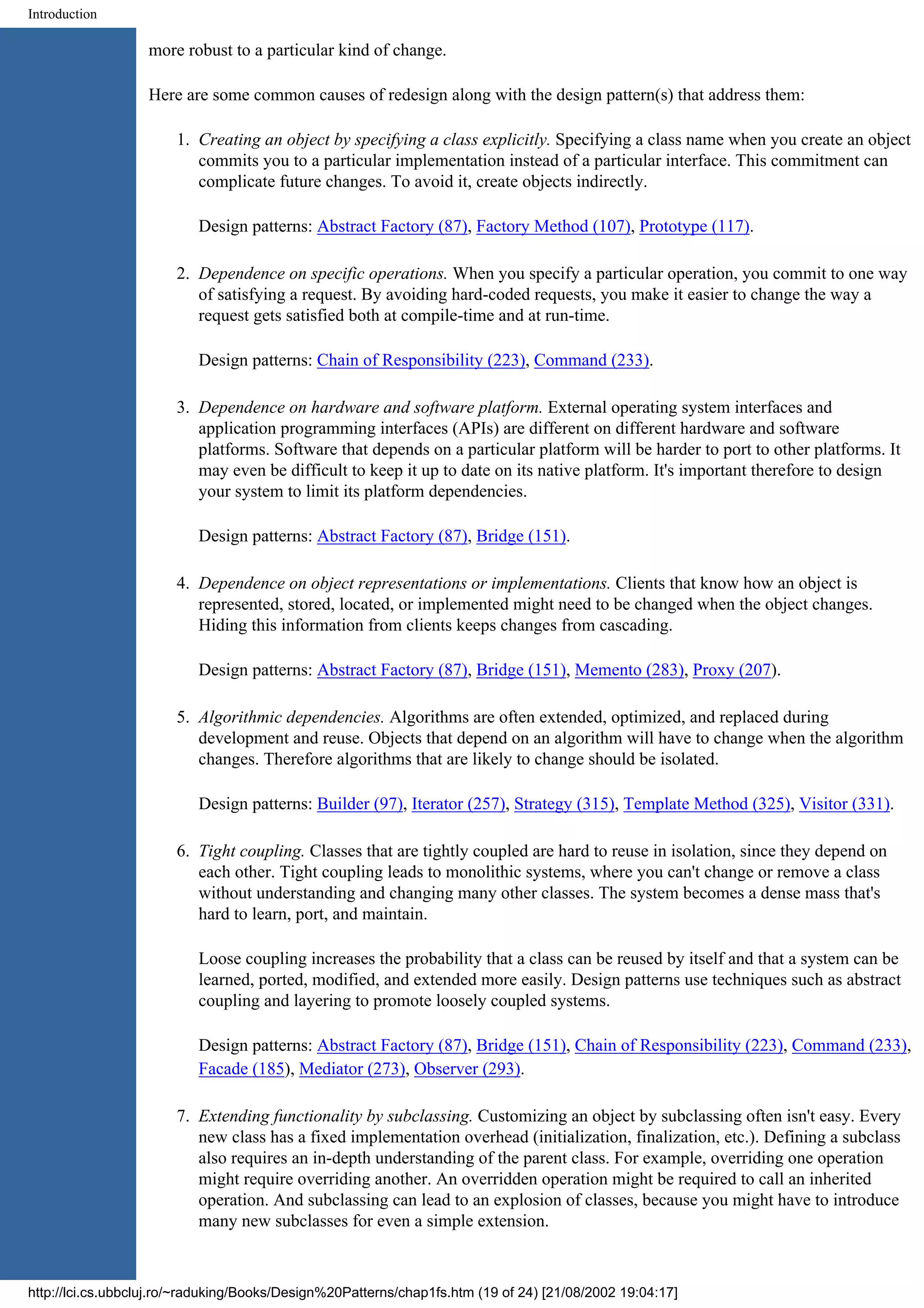 Introduction more robust to a particular kind of change. Here are some common causes of redesign along with the design pattern(s) that address them: 1. Creating an object by specifying a class explicitly. Specifying a class name when you create an object commits you to a particular implementation instead of a particular interface. This commitment can complicate future changes. To avoid it, create objects indirectly. Design patterns: Abstract Factory (87), Factory Method (107), Prototype (117). 2. Dependence on specific operations. When you specify a particular operation, you commit to one way of satisfying a request. By avoiding hard-coded requests, you make it easier to change the way a request gets satisfied both at compile-time and at run-time. Design patterns: Chain of Responsibility (223), Command (233). 3. Dependence on hardware and software platform. External operating system interfaces and application programming interfaces (APIs) are different on different hardware and software platforms. Software that depends on a particular platform will be harder to port to other platforms. It may even be difficult to keep it up to date on its native platform. It's important therefore to design your system to limit its platform dependencies. Design patterns: Abstract Factory (87), Bridge (151). 4. Dependence on object representations or implementations. Clients that know how an object is represented, stored, located, or implemented might need to be changed when the object changes. Hiding this information from clients keeps changes from cascading. Design patterns: Abstract Factory (87), Bridge (151), Memento (283), Proxy (207). 5. Algorithmic dependencies. Algorithms are often extended, optimized, and replaced during development and reuse. Objects that depend on an algorithm will have to change when the algorithm changes. Therefore algorithms that are likely to change should be isolated. Design patterns: Builder (97), Iterator (257), Strategy (315), Template Method (325), Visitor (331). 6. Tight coupling. Classes that are tightly coupled are hard to reuse in isolation, since they depend on each other. Tight coupling leads to monolithic systems, where you can't change or remove a class without understanding and changing many other classes. The system becomes a dense mass that's hard to learn, port, and maintain. Loose coupling increases the probability that a class can be reused by itself and that a system can be learned, ported, modified, and extended more easily. Design patterns use techniques such as abstract coupling and layering to promote loosely coupled systems. Design patterns: Abstract Factory (87), Bridge (151), Chain of Responsibility (223), Command (233), Facade (185), Mediator (273), Observer (293). 7. Extending functionality by subclassing. Customizing an object by subclassing often isn't easy. Every new class has a fixed implementation overhead (initialization, finalization, etc.). Defining a subclass also requires an in-depth understanding of the parent class. For example, overriding one operation might require overriding another. An overridden operation might be required to call an inherited operation. And subclassing can lead to an explosion of classes, because you might have to introduce many new subclasses for even a simple extension. http://lci.cs.ubbcluj.ro/~raduking/Books/Design%20Patterns/chap1fs.htm (19 of 24) [21/08/2002 19:04:17] 