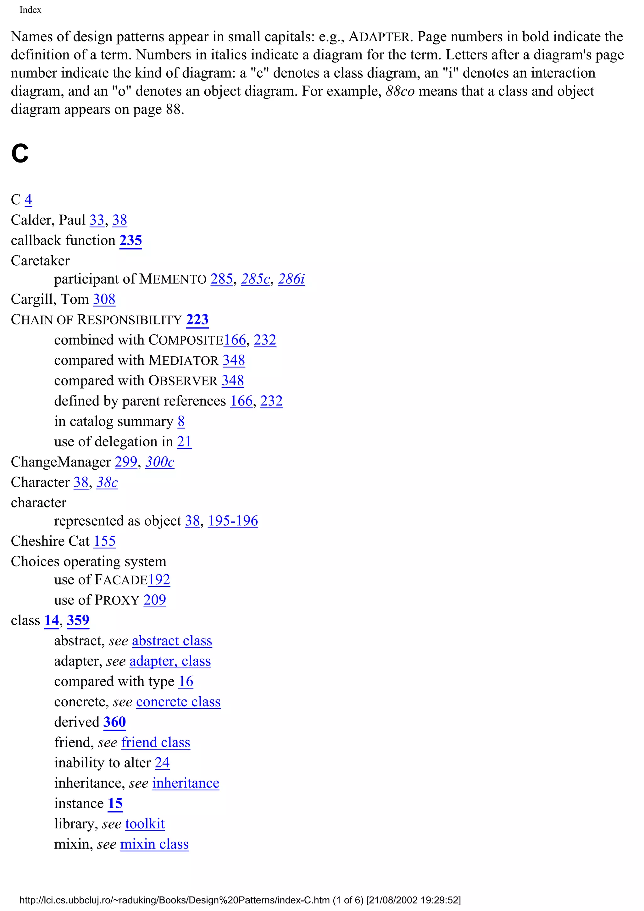 Index Names of design patterns appear in small capitals: e.g., ADAPTER. Page numbers in bold indicate the definition of a term. Numbers in italics indicate a diagram for the term. Letters after a diagram's page number indicate the kind of diagram: a "c" denotes a class diagram, an "i" denotes an interaction diagram, and an "o" denotes an object diagram. For example, 88co means that a class and object diagram appears on page 88. C C4 Calder, Paul 33, 38 callback function 235 Caretaker participant of MEMENTO 285, 285c, 286i Cargill, Tom 308 CHAIN OF RESPONSIBILITY 223 combined with COMPOSITE166, 232 compared with MEDIATOR 348 compared with OBSERVER 348 defined by parent references 166, 232 in catalog summary 8 use of delegation in 21 ChangeManager 299, 300c Character 38, 38c character represented as object 38, 195-196 Cheshire Cat 155 Choices operating system use of FACADE192 use of PROXY 209 class 14, 359 abstract, see abstract class adapter, see adapter, class compared with type 16 concrete, see concrete class derived 360 friend, see friend class inability to alter 24 inheritance, see inheritance instance 15 library, see toolkit mixin, see mixin class http://lci.cs.ubbcluj.ro/~raduking/Books/Design%20Patterns/index-C.htm (1 of 6) [21/08/2002 19:29:52] 