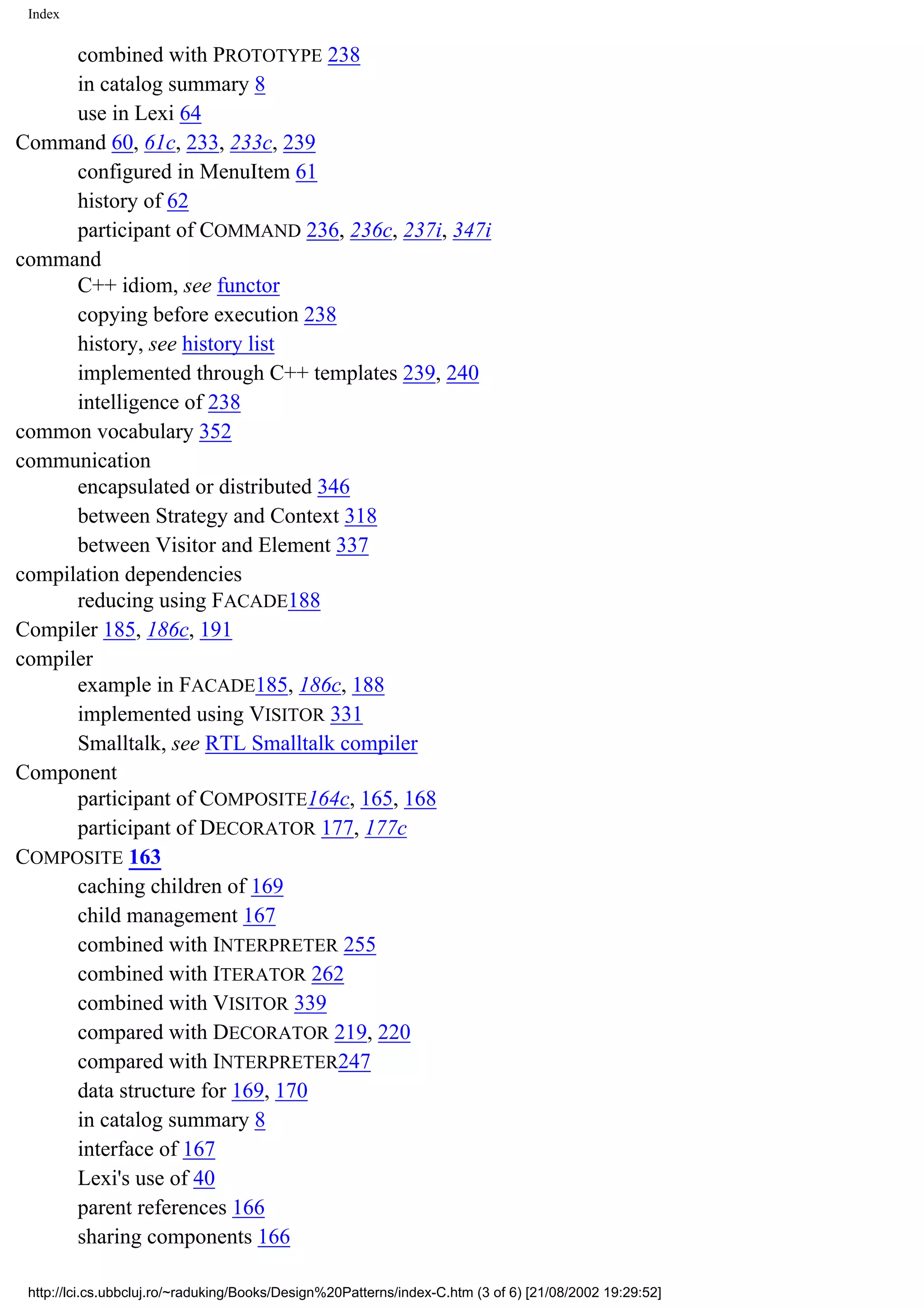 Index combined with PROTOTYPE 238 in catalog summary 8 use in Lexi 64 Command 60, 61c, 233, 233c, 239 configured in MenuItem 61 history of 62 participant of COMMAND 236, 236c, 237i, 347i command C++ idiom, see functor copying before execution 238 history, see history list implemented through C++ templates 239, 240 intelligence of 238 common vocabulary 352 communication encapsulated or distributed 346 between Strategy and Context 318 between Visitor and Element 337 compilation dependencies reducing using FACADE188 Compiler 185, 186c, 191 compiler example in FACADE185, 186c, 188 implemented using VISITOR 331 Smalltalk, see RTL Smalltalk compiler Component participant of COMPOSITE164c, 165, 168 participant of DECORATOR 177, 177c COMPOSITE 163 caching children of 169 child management 167 combined with INTERPRETER 255 combined with ITERATOR 262 combined with VISITOR 339 compared with DECORATOR 219, 220 compared with INTERPRETER247 data structure for 169, 170 in catalog summary 8 interface of 167 Lexi's use of 40 parent references 166 sharing components 166 http://lci.cs.ubbcluj.ro/~raduking/Books/Design%20Patterns/index-C.htm (3 of 6) [21/08/2002 19:29:52] 
