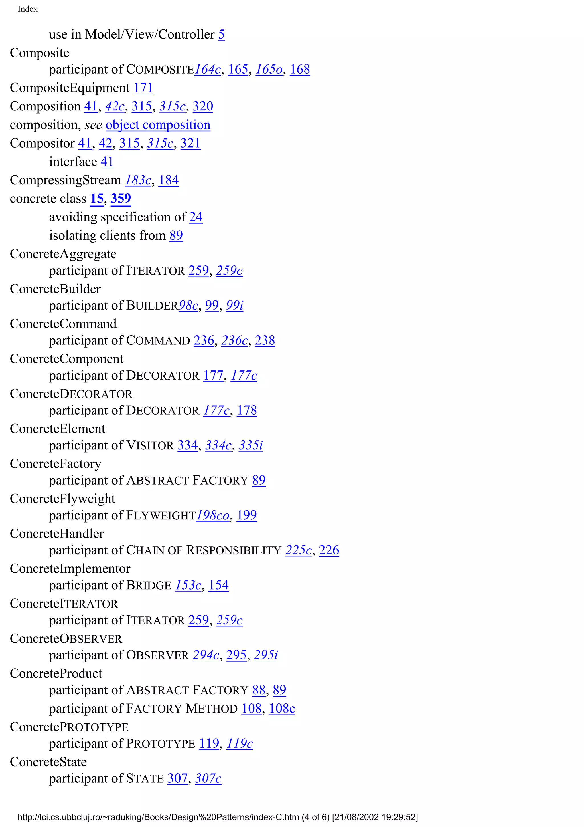 Index use in Model/View/Controller 5 Composite participant of COMPOSITE164c, 165, 165o, 168 CompositeEquipment 171 Composition 41, 42c, 315, 315c, 320 composition, see object composition Compositor 41, 42, 315, 315c, 321 interface 41 CompressingStream 183c, 184 concrete class 15, 359 avoiding specification of 24 isolating clients from 89 ConcreteAggregate participant of ITERATOR 259, 259c ConcreteBuilder participant of BUILDER98c, 99, 99i ConcreteCommand participant of COMMAND 236, 236c, 238 ConcreteComponent participant of DECORATOR 177, 177c ConcreteDECORATOR participant of DECORATOR 177c, 178 ConcreteElement participant of VISITOR 334, 334c, 335i ConcreteFactory participant of ABSTRACT FACTORY 89 ConcreteFlyweight participant of FLYWEIGHT198co, 199 ConcreteHandler participant of CHAIN OF RESPONSIBILITY 225c, 226 ConcreteImplementor participant of BRIDGE 153c, 154 ConcreteITERATOR participant of ITERATOR 259, 259c ConcreteOBSERVER participant of OBSERVER 294c, 295, 295i ConcreteProduct participant of ABSTRACT FACTORY 88, 89 participant of FACTORY METHOD 108, 108c ConcretePROTOTYPE participant of PROTOTYPE 119, 119c ConcreteState participant of STATE 307, 307c http://lci.cs.ubbcluj.ro/~raduking/Books/Design%20Patterns/index-C.htm (4 of 6) [21/08/2002 19:29:52] 