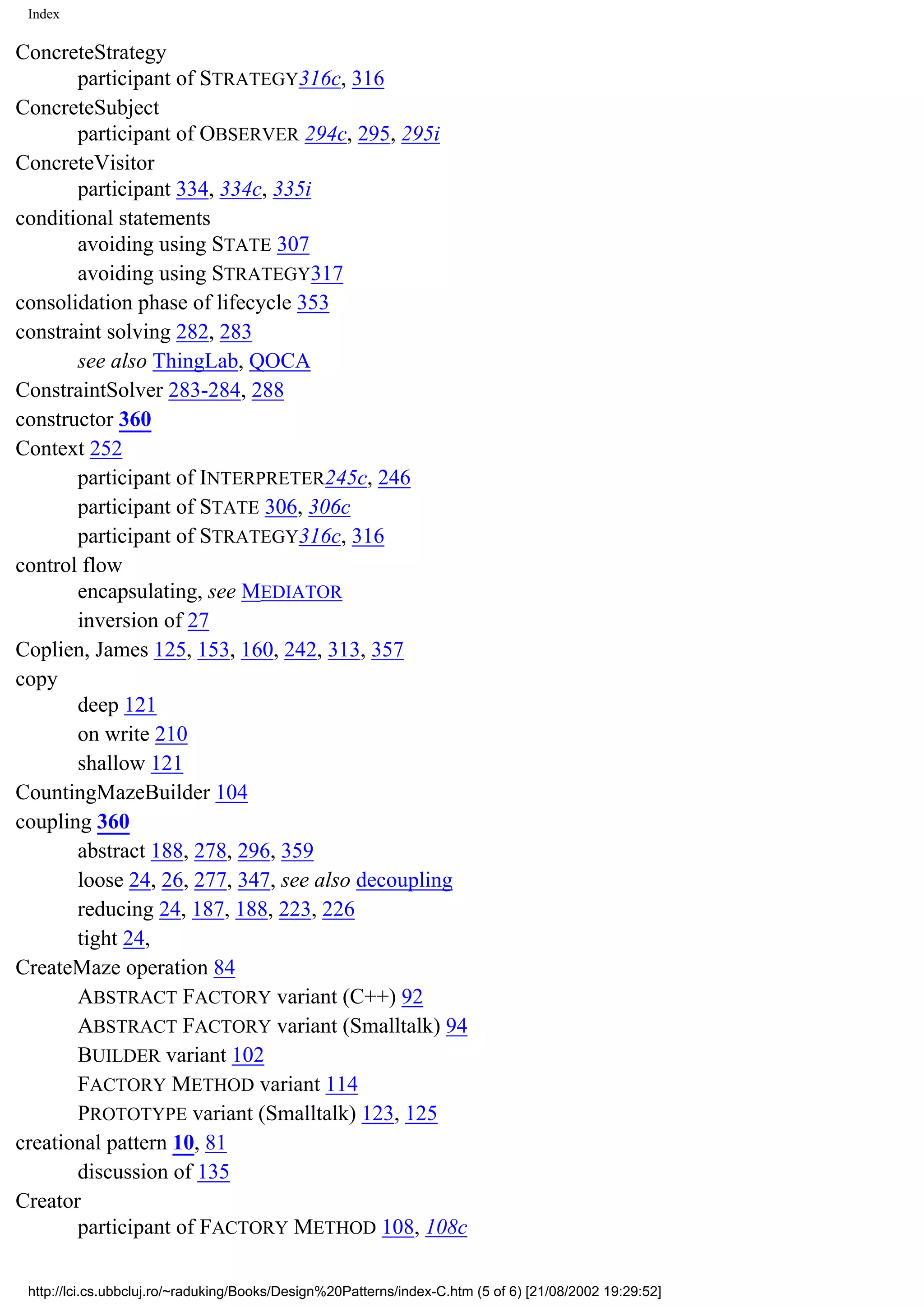 Index ConcreteStrategy participant of STRATEGY316c, 316 ConcreteSubject participant of OBSERVER 294c, 295, 295i ConcreteVisitor participant 334, 334c, 335i conditional statements avoiding using STATE 307 avoiding using STRATEGY317 consolidation phase of lifecycle 353 constraint solving 282, 283 see also ThingLab, QOCA ConstraintSolver 283-284, 288 constructor 360 Context 252 participant of INTERPRETER245c, 246 participant of STATE 306, 306c participant of STRATEGY316c, 316 control flow encapsulating, see MEDIATOR inversion of 27 Coplien, James 125, 153, 160, 242, 313, 357 copy deep 121 on write 210 shallow 121 CountingMazeBuilder 104 coupling 360 abstract 188, 278, 296, 359 loose 24, 26, 277, 347, see also decoupling reducing 24, 187, 188, 223, 226 tight 24, CreateMaze operation 84 ABSTRACT FACTORY variant (C++) 92 ABSTRACT FACTORY variant (Smalltalk) 94 BUILDER variant 102 FACTORY METHOD variant 114 PROTOTYPE variant (Smalltalk) 123, 125 creational pattern 10, 81 discussion of 135 Creator participant of FACTORY METHOD 108, 108c http://lci.cs.ubbcluj.ro/~raduking/Books/Design%20Patterns/index-C.htm (5 of 6) [21/08/2002 19:29:52] 