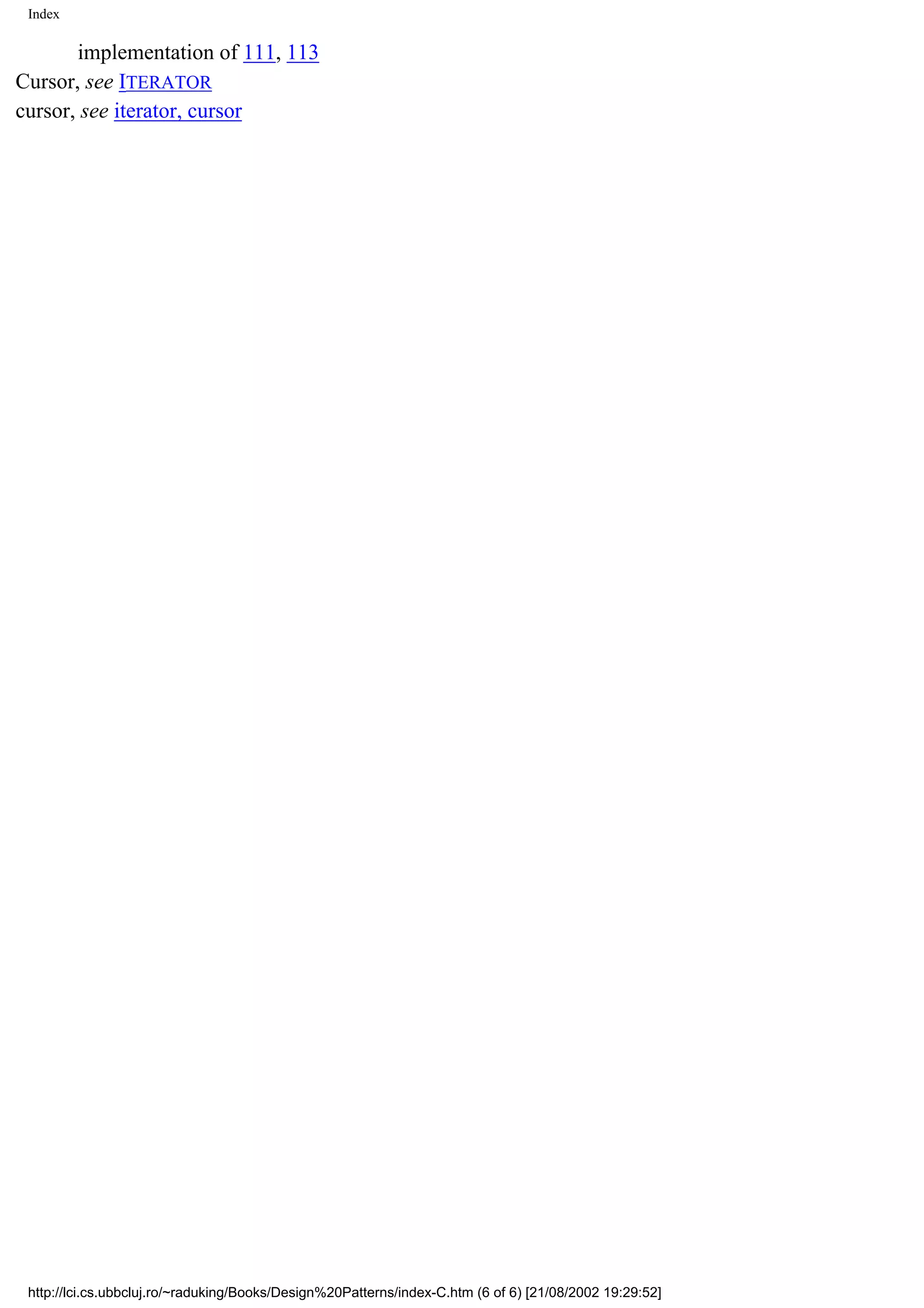 Index implementation of 111, 113 Cursor, see ITERATOR cursor, see iterator, cursor http://lci.cs.ubbcluj.ro/~raduking/Books/Design%20Patterns/index-C.htm (6 of 6) [21/08/2002 19:29:52] 