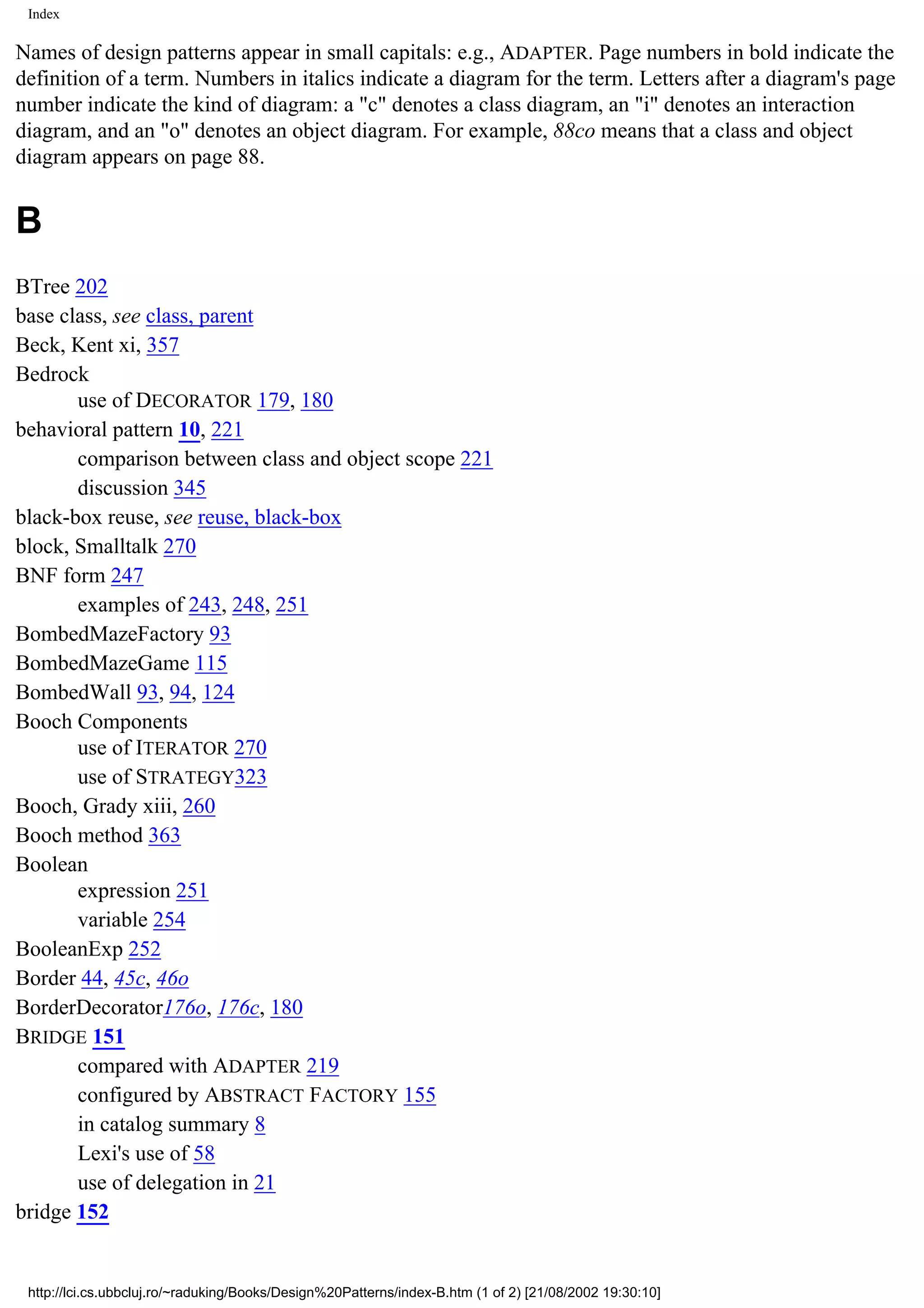 Index Names of design patterns appear in small capitals: e.g., ADAPTER. Page numbers in bold indicate the definition of a term. Numbers in italics indicate a diagram for the term. Letters after a diagram's page number indicate the kind of diagram: a "c" denotes a class diagram, an "i" denotes an interaction diagram, and an "o" denotes an object diagram. For example, 88co means that a class and object diagram appears on page 88. B BTree 202 base class, see class, parent Beck, Kent xi, 357 Bedrock use of DECORATOR 179, 180 behavioral pattern 10, 221 comparison between class and object scope 221 discussion 345 black-box reuse, see reuse, black-box block, Smalltalk 270 BNF form 247 examples of 243, 248, 251 BombedMazeFactory 93 BombedMazeGame 115 BombedWall 93, 94, 124 Booch Components use of ITERATOR 270 use of STRATEGY323 Booch, Grady xiii, 260 Booch method 363 Boolean expression 251 variable 254 BooleanExp 252 Border 44, 45c, 46o BorderDecorator176o, 176c, 180 BRIDGE 151 compared with ADAPTER 219 configured by ABSTRACT FACTORY 155 in catalog summary 8 Lexi's use of 58 use of delegation in 21 bridge 152 http://lci.cs.ubbcluj.ro/~raduking/Books/Design%20Patterns/index-B.htm (1 of 2) [21/08/2002 19:30:10] 