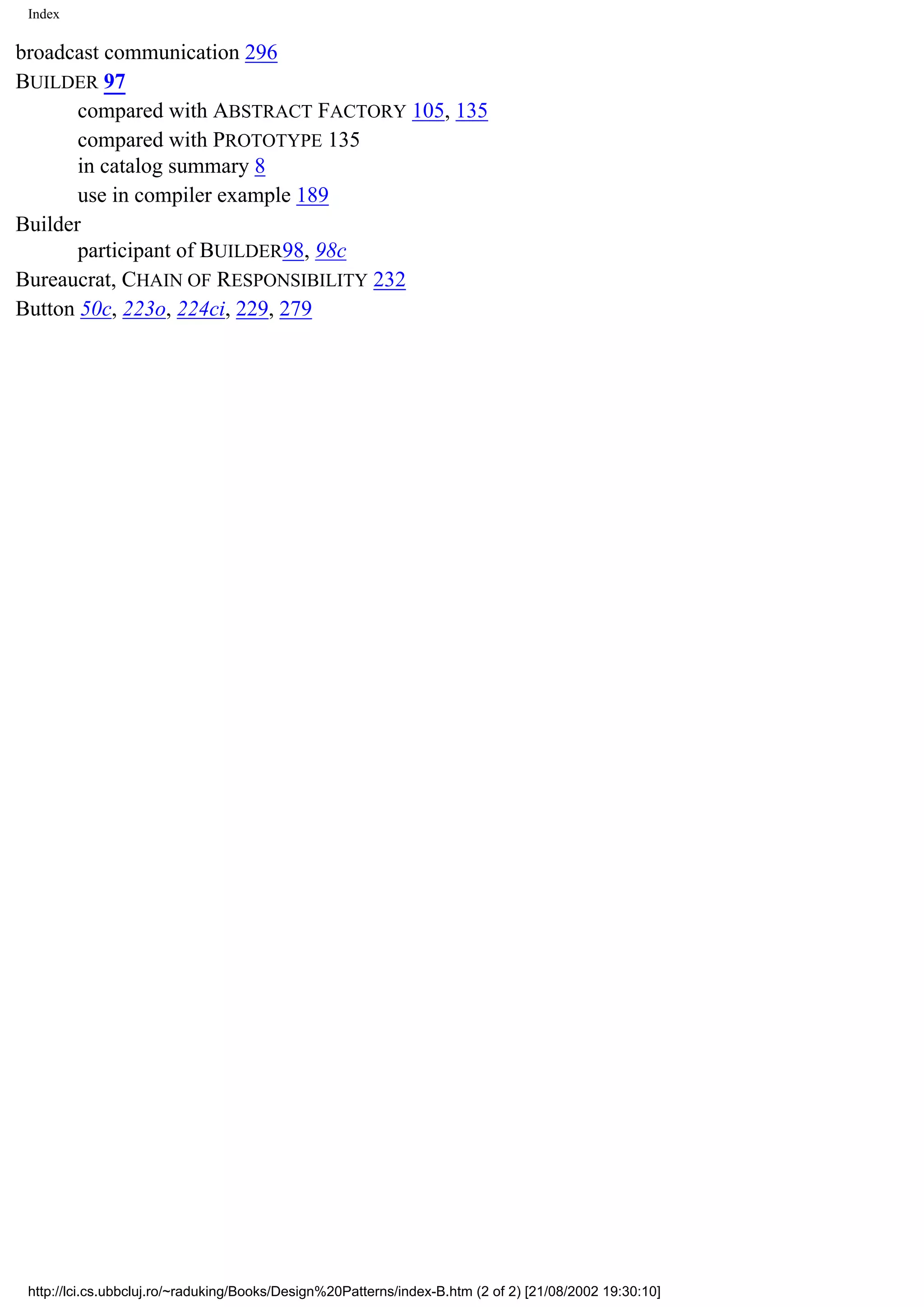 Index broadcast communication 296 BUILDER 97 compared with ABSTRACT FACTORY 105, 135 compared with PROTOTYPE 135 in catalog summary 8 use in compiler example 189 Builder participant of BUILDER98, 98c Bureaucrat, CHAIN OF RESPONSIBILITY 232 Button 50c, 223o, 224ci, 229, 279 http://lci.cs.ubbcluj.ro/~raduking/Books/Design%20Patterns/index-B.htm (2 of 2) [21/08/2002 19:30:10] 