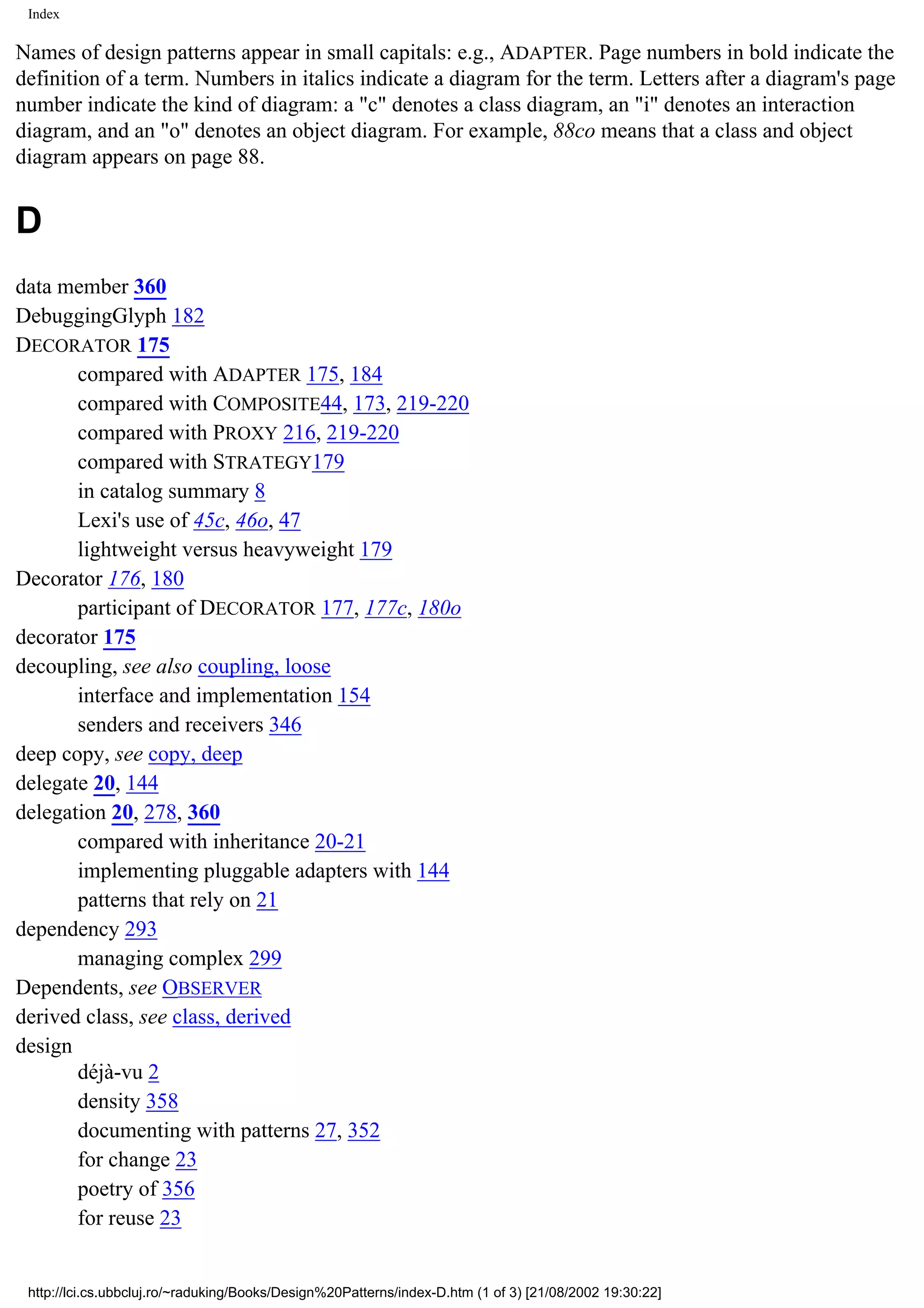 Index Names of design patterns appear in small capitals: e.g., ADAPTER. Page numbers in bold indicate the definition of a term. Numbers in italics indicate a diagram for the term. Letters after a diagram's page number indicate the kind of diagram: a "c" denotes a class diagram, an "i" denotes an interaction diagram, and an "o" denotes an object diagram. For example, 88co means that a class and object diagram appears on page 88. D data member 360 DebuggingGlyph 182 DECORATOR 175 compared with ADAPTER 175, 184 compared with COMPOSITE44, 173, 219-220 compared with PROXY 216, 219-220 compared with STRATEGY179 in catalog summary 8 Lexi's use of 45c, 46o, 47 lightweight versus heavyweight 179 Decorator 176, 180 participant of DECORATOR 177, 177c, 180o decorator 175 decoupling, see also coupling, loose interface and implementation 154 senders and receivers 346 deep copy, see copy, deep delegate 20, 144 delegation 20, 278, 360 compared with inheritance 20-21 implementing pluggable adapters with 144 patterns that rely on 21 dependency 293 managing complex 299 Dependents, see OBSERVER derived class, see class, derived design déjà-vu 2 density 358 documenting with patterns 27, 352 for change 23 poetry of 356 for reuse 23 http://lci.cs.ubbcluj.ro/~raduking/Books/Design%20Patterns/index-D.htm (1 of 3) [21/08/2002 19:30:22] 