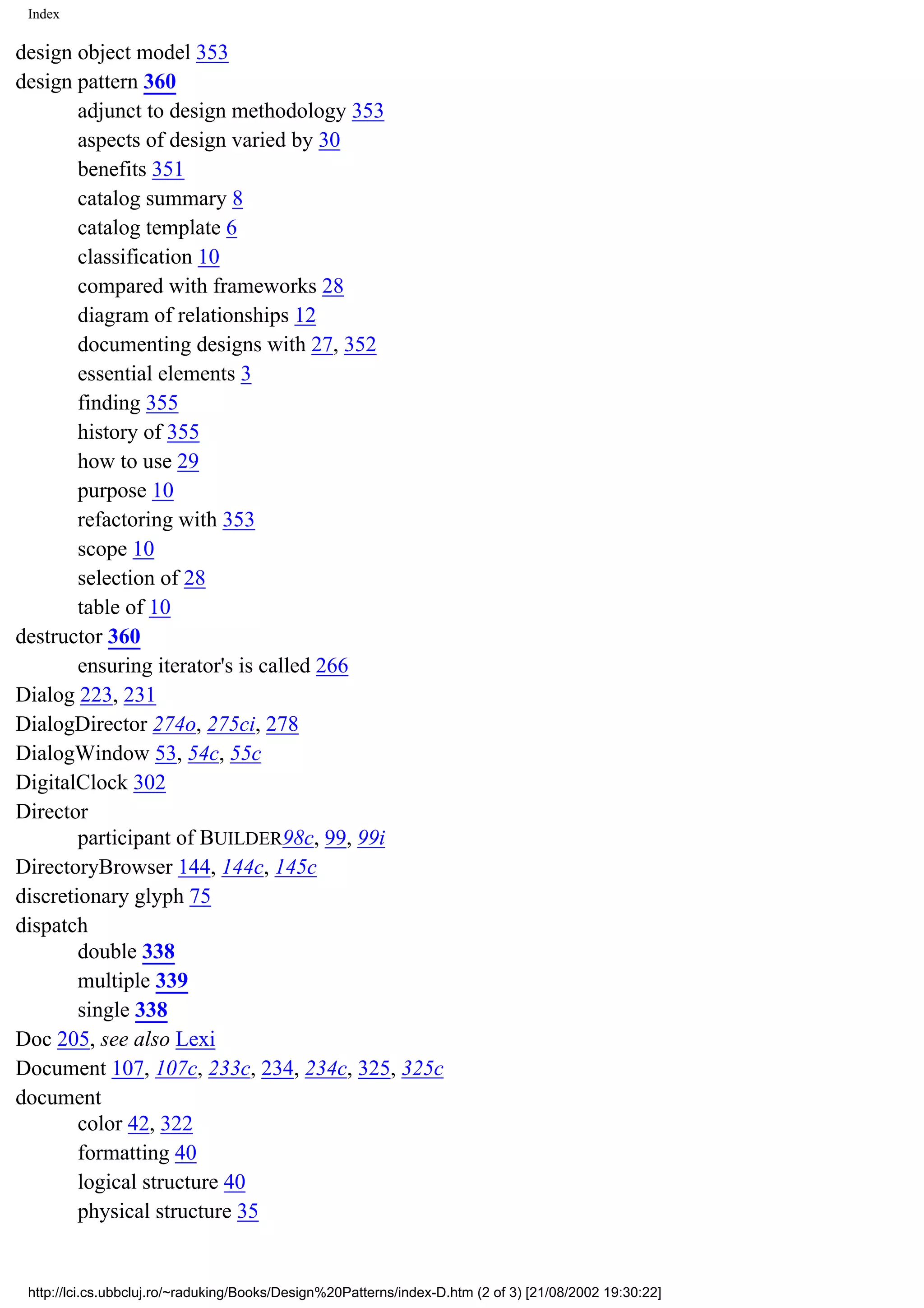 Index design object model 353 design pattern 360 adjunct to design methodology 353 aspects of design varied by 30 benefits 351 catalog summary 8 catalog template 6 classification 10 compared with frameworks 28 diagram of relationships 12 documenting designs with 27, 352 essential elements 3 finding 355 history of 355 how to use 29 purpose 10 refactoring with 353 scope 10 selection of 28 table of 10 destructor 360 ensuring iterator's is called 266 Dialog 223, 231 DialogDirector 274o, 275ci, 278 DialogWindow 53, 54c, 55c DigitalClock 302 Director participant of BUILDER98c, 99, 99i DirectoryBrowser 144, 144c, 145c discretionary glyph 75 dispatch double 338 multiple 339 single 338 Doc 205, see also Lexi Document 107, 107c, 233c, 234, 234c, 325, 325c document color 42, 322 formatting 40 logical structure 40 physical structure 35 http://lci.cs.ubbcluj.ro/~raduking/Books/Design%20Patterns/index-D.htm (2 of 3) [21/08/2002 19:30:22] 