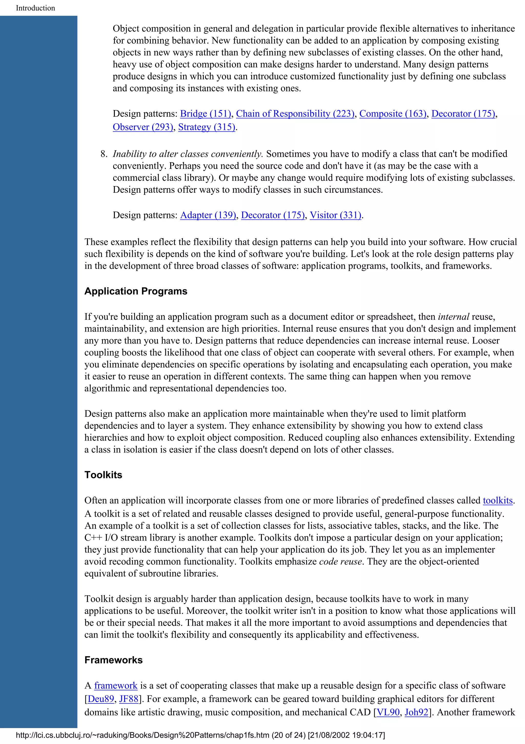 Introduction Object composition in general and delegation in particular provide flexible alternatives to inheritance for combining behavior. New functionality can be added to an application by composing existing objects in new ways rather than by defining new subclasses of existing classes. On the other hand, heavy use of object composition can make designs harder to understand. Many design patterns produce designs in which you can introduce customized functionality just by defining one subclass and composing its instances with existing ones. Design patterns: Bridge (151), Chain of Responsibility (223), Composite (163), Decorator (175), Observer (293), Strategy (315). 8. Inability to alter classes conveniently. Sometimes you have to modify a class that can't be modified conveniently. Perhaps you need the source code and don't have it (as may be the case with a commercial class library). Or maybe any change would require modifying lots of existing subclasses. Design patterns offer ways to modify classes in such circumstances. Design patterns: Adapter (139), Decorator (175), Visitor (331). These examples reflect the flexibility that design patterns can help you build into your software. How crucial such flexibility is depends on the kind of software you're building. Let's look at the role design patterns play in the development of three broad classes of software: application programs, toolkits, and frameworks. Application Programs If you're building an application program such as a document editor or spreadsheet, then internal reuse, maintainability, and extension are high priorities. Internal reuse ensures that you don't design and implement any more than you have to. Design patterns that reduce dependencies can increase internal reuse. Looser coupling boosts the likelihood that one class of object can cooperate with several others. For example, when you eliminate dependencies on specific operations by isolating and encapsulating each operation, you make it easier to reuse an operation in different contexts. The same thing can happen when you remove algorithmic and representational dependencies too. Design patterns also make an application more maintainable when they're used to limit platform dependencies and to layer a system. They enhance extensibility by showing you how to extend class hierarchies and how to exploit object composition. Reduced coupling also enhances extensibility. Extending a class in isolation is easier if the class doesn't depend on lots of other classes. Toolkits Often an application will incorporate classes from one or more libraries of predefined classes called toolkits. A toolkit is a set of related and reusable classes designed to provide useful, general-purpose functionality. An example of a toolkit is a set of collection classes for lists, associative tables, stacks, and the like. The C++ I/O stream library is another example. Toolkits don't impose a particular design on your application; they just provide functionality that can help your application do its job. They let you as an implementer avoid recoding common functionality. Toolkits emphasize code reuse. They are the object-oriented equivalent of subroutine libraries. Toolkit design is arguably harder than application design, because toolkits have to work in many applications to be useful. Moreover, the toolkit writer isn't in a position to know what those applications will be or their special needs. That makes it all the more important to avoid assumptions and dependencies that can limit the toolkit's flexibility and consequently its applicability and effectiveness. Frameworks A framework is a set of cooperating classes that make up a reusable design for a specific class of software [Deu89, JF88]. For example, a framework can be geared toward building graphical editors for different domains like artistic drawing, music composition, and mechanical CAD [VL90, Joh92]. Another framework http://lci.cs.ubbcluj.ro/~raduking/Books/Design%20Patterns/chap1fs.htm (20 of 24) [21/08/2002 19:04:17] 