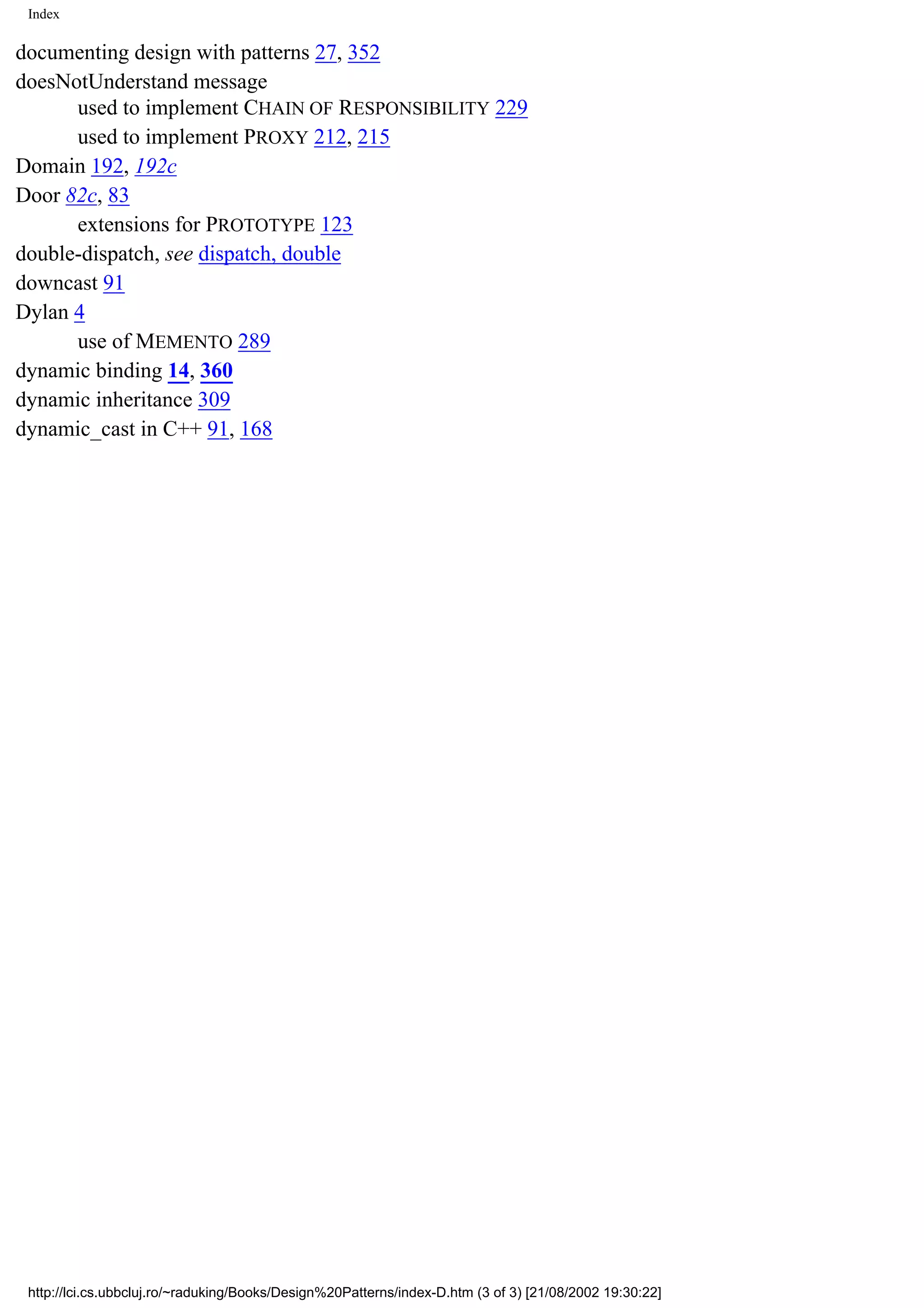 Index documenting design with patterns 27, 352 doesNotUnderstand message used to implement CHAIN OF RESPONSIBILITY 229 used to implement PROXY 212, 215 Domain 192, 192c Door 82c, 83 extensions for PROTOTYPE 123 double-dispatch, see dispatch, double downcast 91 Dylan 4 use of MEMENTO 289 dynamic binding 14, 360 dynamic inheritance 309 dynamic_cast in C++ 91, 168 http://lci.cs.ubbcluj.ro/~raduking/Books/Design%20Patterns/index-D.htm (3 of 3) [21/08/2002 19:30:22] 