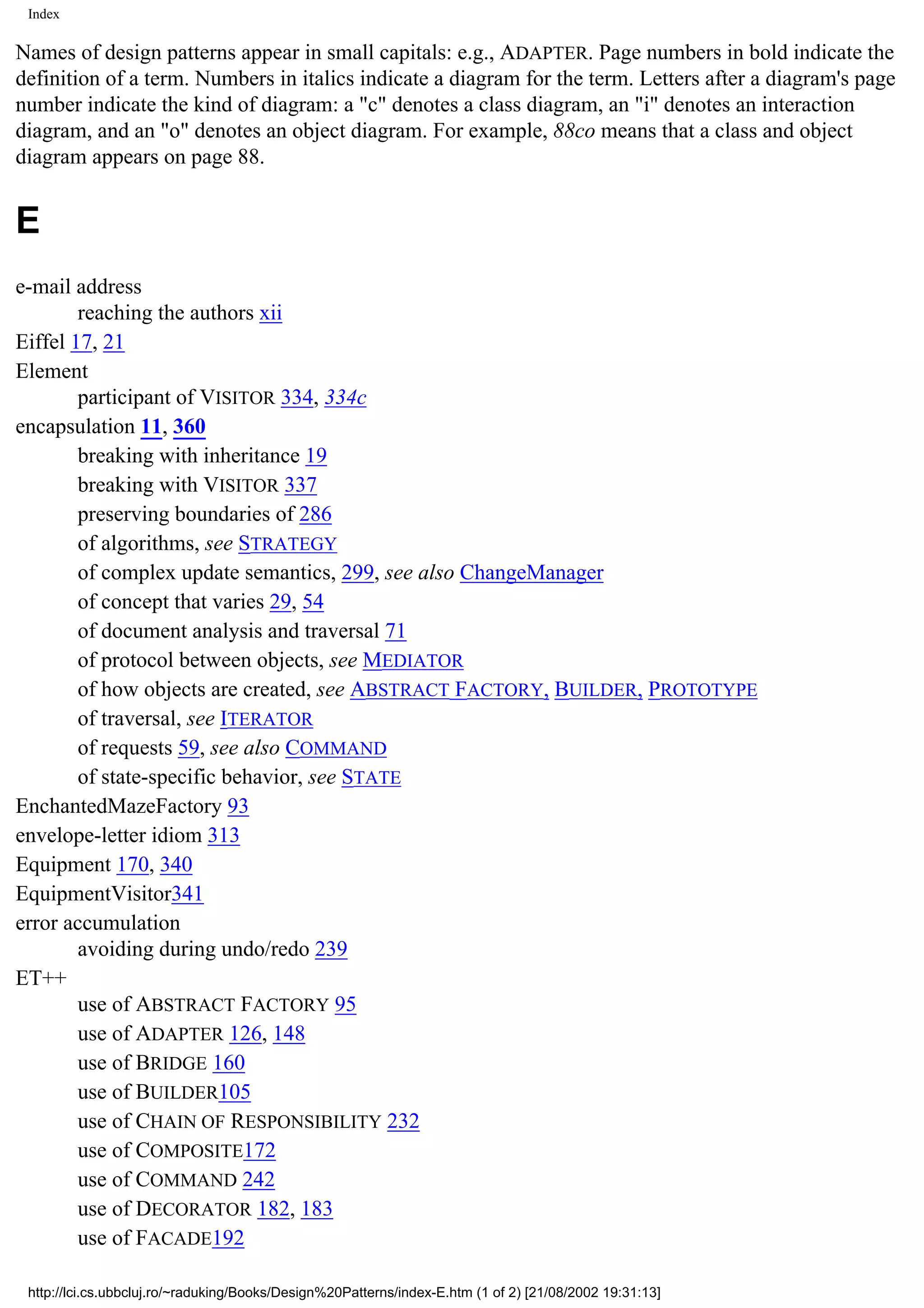 Index Names of design patterns appear in small capitals: e.g., ADAPTER. Page numbers in bold indicate the definition of a term. Numbers in italics indicate a diagram for the term. Letters after a diagram's page number indicate the kind of diagram: a "c" denotes a class diagram, an "i" denotes an interaction diagram, and an "o" denotes an object diagram. For example, 88co means that a class and object diagram appears on page 88. E e-mail address reaching the authors xii Eiffel 17, 21 Element participant of VISITOR 334, 334c encapsulation 11, 360 breaking with inheritance 19 breaking with VISITOR 337 preserving boundaries of 286 of algorithms, see STRATEGY of complex update semantics, 299, see also ChangeManager of concept that varies 29, 54 of document analysis and traversal 71 of protocol between objects, see MEDIATOR of how objects are created, see ABSTRACT FACTORY, BUILDER, PROTOTYPE of traversal, see ITERATOR of requests 59, see also COMMAND of state-specific behavior, see STATE EnchantedMazeFactory 93 envelope-letter idiom 313 Equipment 170, 340 EquipmentVisitor341 error accumulation avoiding during undo/redo 239 ET++ use of ABSTRACT FACTORY 95 use of ADAPTER 126, 148 use of BRIDGE 160 use of BUILDER105 use of CHAIN OF RESPONSIBILITY 232 use of COMPOSITE172 use of COMMAND 242 use of DECORATOR 182, 183 use of FACADE192 http://lci.cs.ubbcluj.ro/~raduking/Books/Design%20Patterns/index-E.htm (1 of 2) [21/08/2002 19:31:13] 