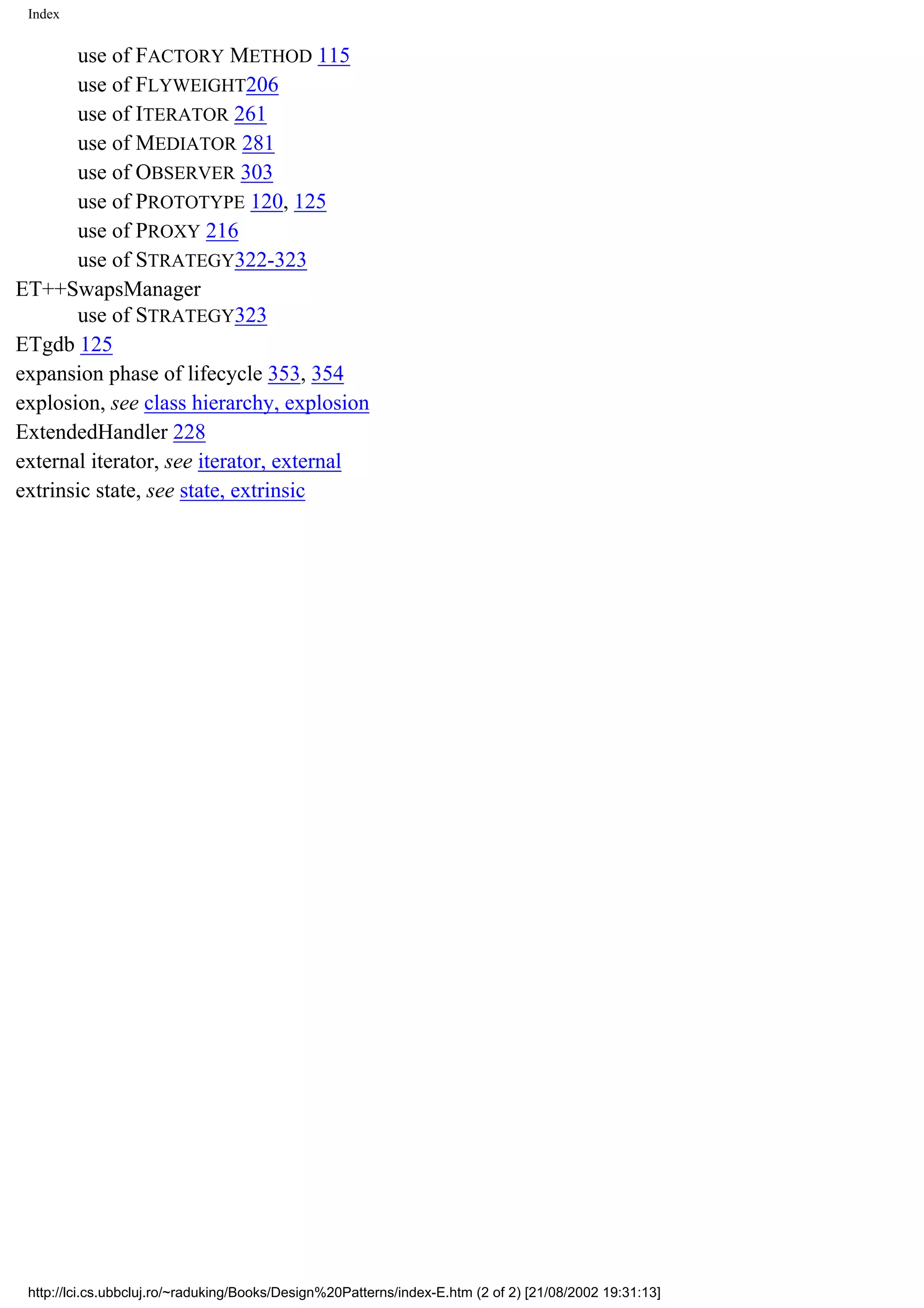 Index use of FACTORY METHOD 115 use of FLYWEIGHT206 use of ITERATOR 261 use of MEDIATOR 281 use of OBSERVER 303 use of PROTOTYPE 120, 125 use of PROXY 216 use of STRATEGY322-323 ET++SwapsManager use of STRATEGY323 ETgdb 125 expansion phase of lifecycle 353, 354 explosion, see class hierarchy, explosion ExtendedHandler 228 external iterator, see iterator, external extrinsic state, see state, extrinsic http://lci.cs.ubbcluj.ro/~raduking/Books/Design%20Patterns/index-E.htm (2 of 2) [21/08/2002 19:31:13] 