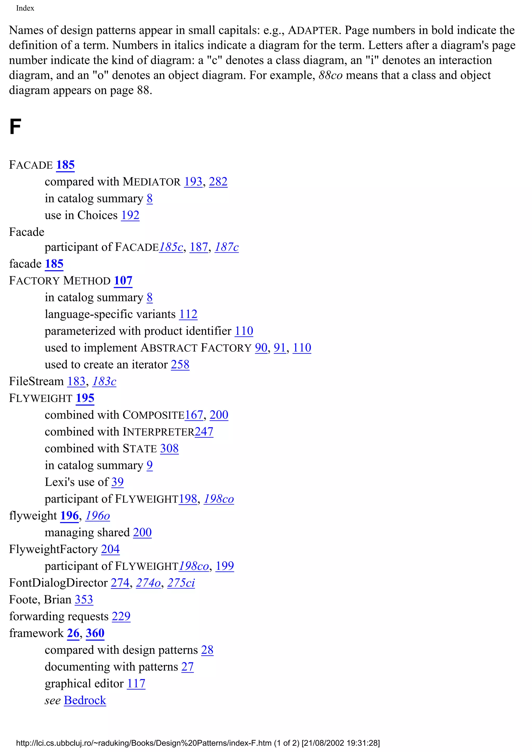 Index Names of design patterns appear in small capitals: e.g., ADAPTER. Page numbers in bold indicate the definition of a term. Numbers in italics indicate a diagram for the term. Letters after a diagram's page number indicate the kind of diagram: a "c" denotes a class diagram, an "i" denotes an interaction diagram, and an "o" denotes an object diagram. For example, 88co means that a class and object diagram appears on page 88. F FACADE 185 compared with MEDIATOR 193, 282 in catalog summary 8 use in Choices 192 Facade participant of FACADE185c, 187, 187c facade 185 FACTORY METHOD 107 in catalog summary 8 language-specific variants 112 parameterized with product identifier 110 used to implement ABSTRACT FACTORY 90, 91, 110 used to create an iterator 258 FileStream 183, 183c FLYWEIGHT 195 combined with COMPOSITE167, 200 combined with INTERPRETER247 combined with STATE 308 in catalog summary 9 Lexi's use of 39 participant of FLYWEIGHT198, 198co flyweight 196, 196o managing shared 200 FlyweightFactory 204 participant of FLYWEIGHT198co, 199 FontDialogDirector 274, 274o, 275ci Foote, Brian 353 forwarding requests 229 framework 26, 360 compared with design patterns 28 documenting with patterns 27 graphical editor 117 see Bedrock http://lci.cs.ubbcluj.ro/~raduking/Books/Design%20Patterns/index-F.htm (1 of 2) [21/08/2002 19:31:28] 