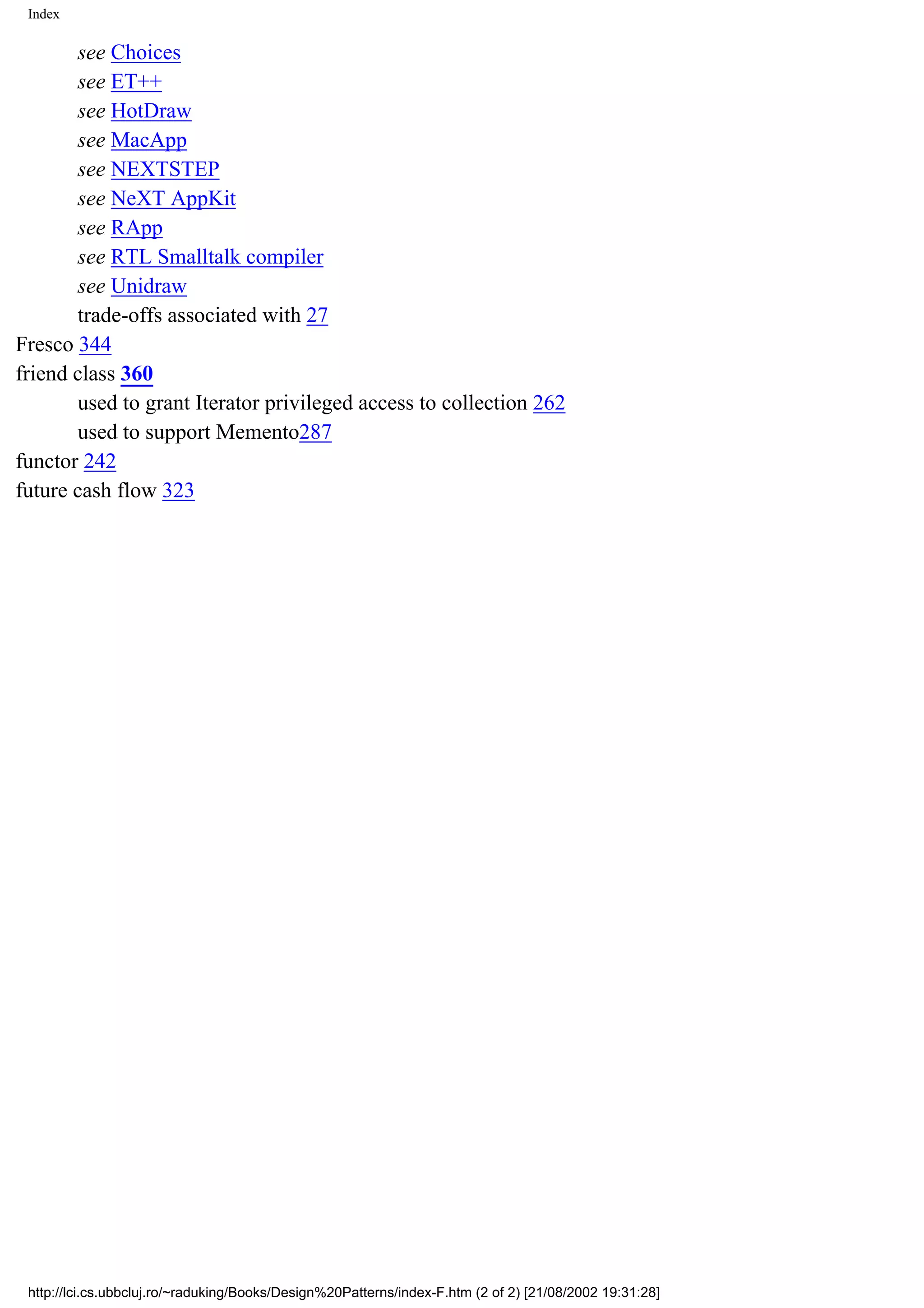 Index see Choices see ET++ see HotDraw see MacApp see NEXTSTEP see NeXT AppKit see RApp see RTL Smalltalk compiler see Unidraw trade-offs associated with 27 Fresco 344 friend class 360 used to grant Iterator privileged access to collection 262 used to support Memento287 functor 242 future cash flow 323 http://lci.cs.ubbcluj.ro/~raduking/Books/Design%20Patterns/index-F.htm (2 of 2) [21/08/2002 19:31:28] 