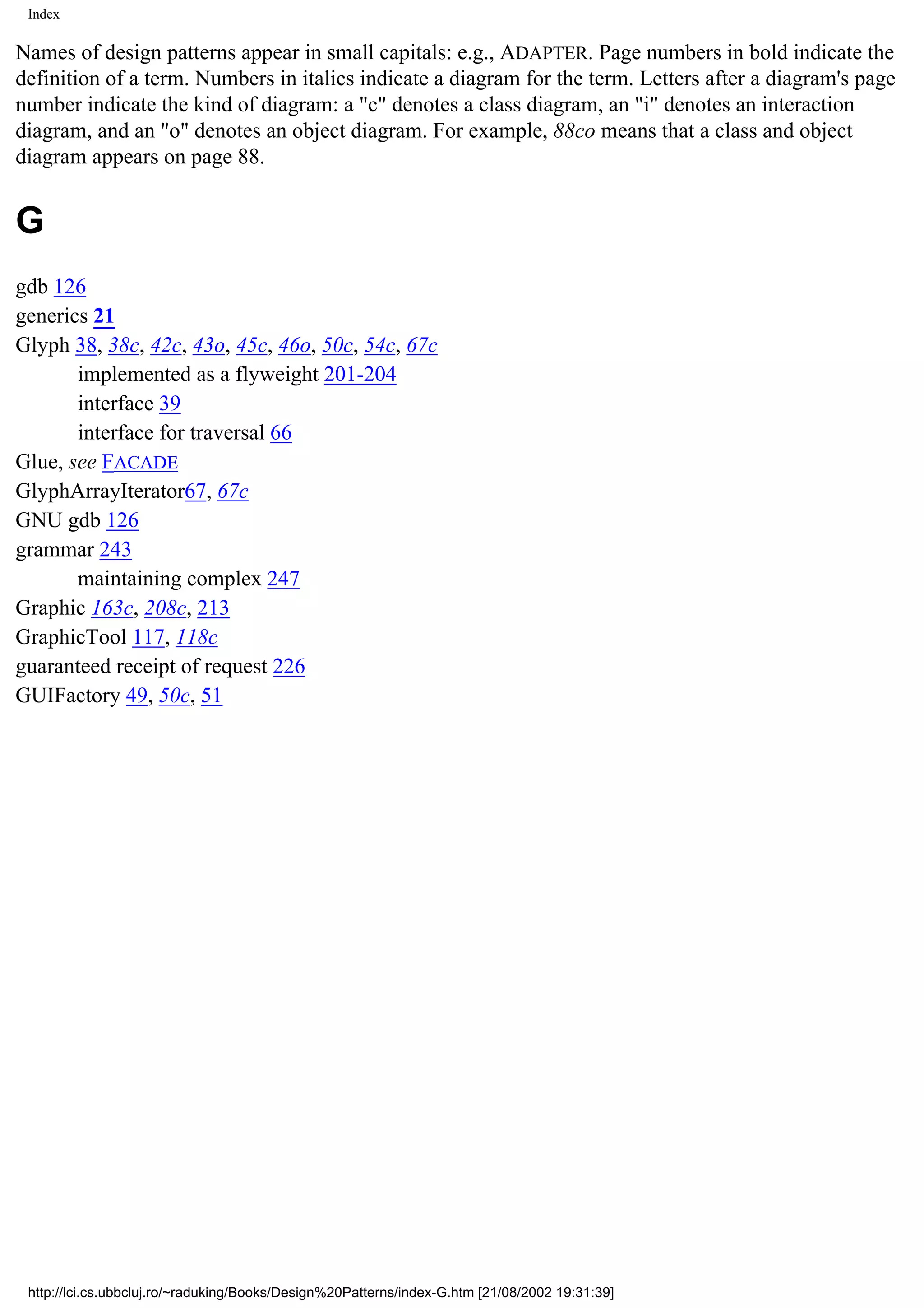 Index Names of design patterns appear in small capitals: e.g., ADAPTER. Page numbers in bold indicate the definition of a term. Numbers in italics indicate a diagram for the term. Letters after a diagram's page number indicate the kind of diagram: a "c" denotes a class diagram, an "i" denotes an interaction diagram, and an "o" denotes an object diagram. For example, 88co means that a class and object diagram appears on page 88. G gdb 126 generics 21 Glyph 38, 38c, 42c, 43o, 45c, 46o, 50c, 54c, 67c implemented as a flyweight 201-204 interface 39 interface for traversal 66 Glue, see FACADE GlyphArrayIterator67, 67c GNU gdb 126 grammar 243 maintaining complex 247 Graphic 163c, 208c, 213 GraphicTool 117, 118c guaranteed receipt of request 226 GUIFactory 49, 50c, 51 http://lci.cs.ubbcluj.ro/~raduking/Books/Design%20Patterns/index-G.htm [21/08/2002 19:31:39] 