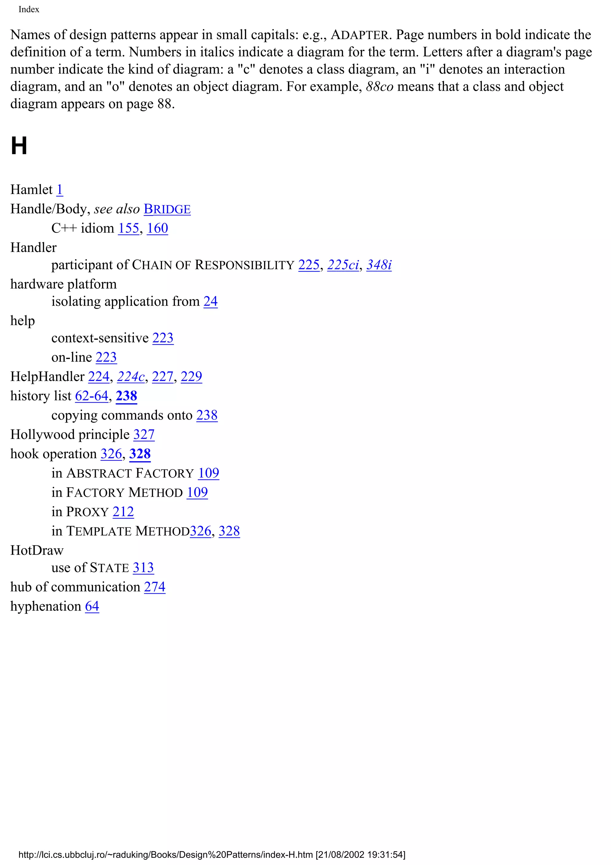 Index Names of design patterns appear in small capitals: e.g., ADAPTER. Page numbers in bold indicate the definition of a term. Numbers in italics indicate a diagram for the term. Letters after a diagram's page number indicate the kind of diagram: a "c" denotes a class diagram, an "i" denotes an interaction diagram, and an "o" denotes an object diagram. For example, 88co means that a class and object diagram appears on page 88. H Hamlet 1 Handle/Body, see also BRIDGE C++ idiom 155, 160 Handler participant of CHAIN OF RESPONSIBILITY 225, 225ci, 348i hardware platform isolating application from 24 help context-sensitive 223 on-line 223 HelpHandler 224, 224c, 227, 229 history list 62-64, 238 copying commands onto 238 Hollywood principle 327 hook operation 326, 328 in ABSTRACT FACTORY 109 in FACTORY METHOD 109 in PROXY 212 in TEMPLATE METHOD326, 328 HotDraw use of STATE 313 hub of communication 274 hyphenation 64 http://lci.cs.ubbcluj.ro/~raduking/Books/Design%20Patterns/index-H.htm [21/08/2002 19:31:54] 