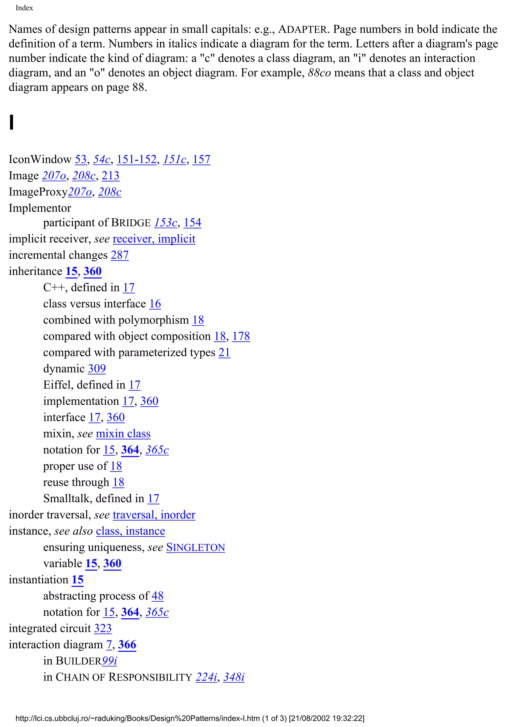 Index Names of design patterns appear in small capitals: e.g., ADAPTER. Page numbers in bold indicate the definition of a term. Numbers in italics indicate a diagram for the term. Letters after a diagram's page number indicate the kind of diagram: a "c" denotes a class diagram, an "i" denotes an interaction diagram, and an "o" denotes an object diagram. For example, 88co means that a class and object diagram appears on page 88. I IconWindow 53, 54c, 151-152, 151c, 157 Image 207o, 208c, 213 ImageProxy207o, 208c Implementor participant of BRIDGE 153c, 154 implicit receiver, see receiver, implicit incremental changes 287 inheritance 15, 360 C++, defined in 17 class versus interface 16 combined with polymorphism 18 compared with object composition 18, 178 compared with parameterized types 21 dynamic 309 Eiffel, defined in 17 implementation 17, 360 interface 17, 360 mixin, see mixin class notation for 15, 364, 365c proper use of 18 reuse through 18 Smalltalk, defined in 17 inorder traversal, see traversal, inorder instance, see also class, instance ensuring uniqueness, see SINGLETON variable 15, 360 instantiation 15 abstracting process of 48 notation for 15, 364, 365c integrated circuit 323 interaction diagram 7, 366 in BUILDER99i in CHAIN OF RESPONSIBILITY 224i, 348i http://lci.cs.ubbcluj.ro/~raduking/Books/Design%20Patterns/index-I.htm (1 of 3) [21/08/2002 19:32:22] 