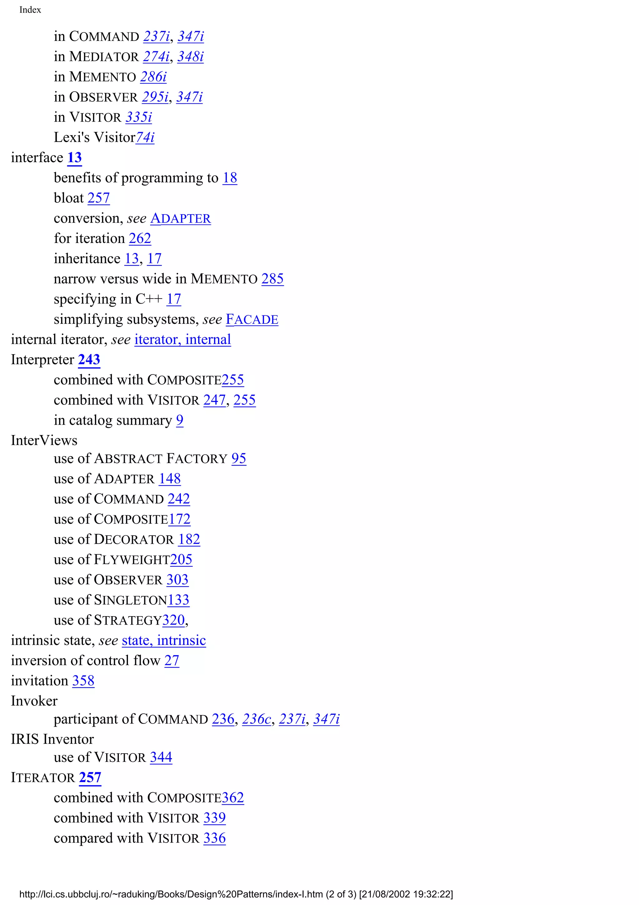 Index in COMMAND 237i, 347i in MEDIATOR 274i, 348i in MEMENTO 286i in OBSERVER 295i, 347i in VISITOR 335i Lexi's Visitor74i interface 13 benefits of programming to 18 bloat 257 conversion, see ADAPTER for iteration 262 inheritance 13, 17 narrow versus wide in MEMENTO 285 specifying in C++ 17 simplifying subsystems, see FACADE internal iterator, see iterator, internal Interpreter 243 combined with COMPOSITE255 combined with VISITOR 247, 255 in catalog summary 9 InterViews use of ABSTRACT FACTORY 95 use of ADAPTER 148 use of COMMAND 242 use of COMPOSITE172 use of DECORATOR 182 use of FLYWEIGHT205 use of OBSERVER 303 use of SINGLETON133 use of STRATEGY320, intrinsic state, see state, intrinsic inversion of control flow 27 invitation 358 Invoker participant of COMMAND 236, 236c, 237i, 347i IRIS Inventor use of VISITOR 344 ITERATOR 257 combined with COMPOSITE362 combined with VISITOR 339 compared with VISITOR 336 http://lci.cs.ubbcluj.ro/~raduking/Books/Design%20Patterns/index-I.htm (2 of 3) [21/08/2002 19:32:22] 