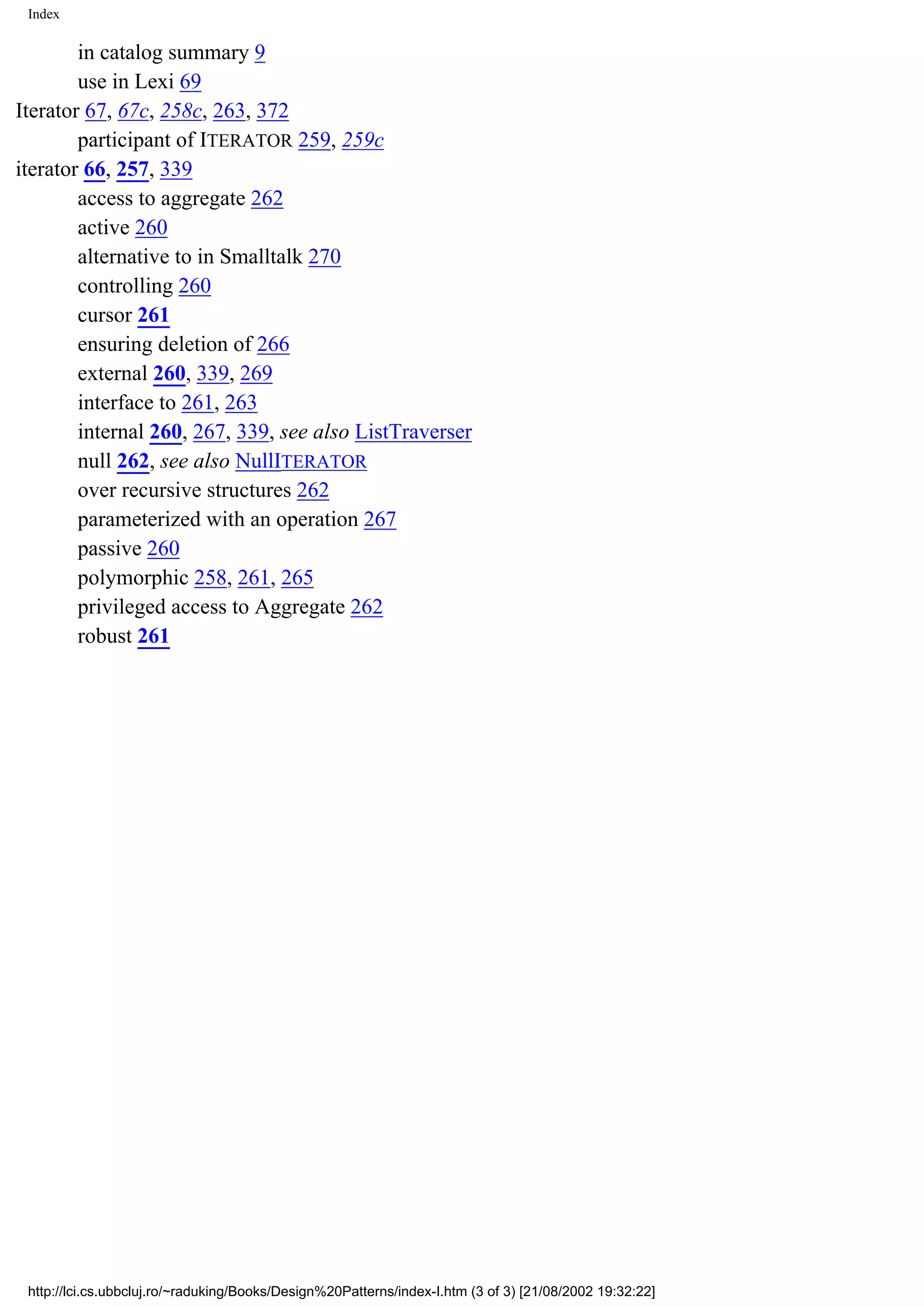Index in catalog summary 9 use in Lexi 69 Iterator 67, 67c, 258c, 263, 372 participant of ITERATOR 259, 259c iterator 66, 257, 339 access to aggregate 262 active 260 alternative to in Smalltalk 270 controlling 260 cursor 261 ensuring deletion of 266 external 260, 339, 269 interface to 261, 263 internal 260, 267, 339, see also ListTraverser null 262, see also NullITERATOR over recursive structures 262 parameterized with an operation 267 passive 260 polymorphic 258, 261, 265 privileged access to Aggregate 262 robust 261 http://lci.cs.ubbcluj.ro/~raduking/Books/Design%20Patterns/index-I.htm (3 of 3) [21/08/2002 19:32:22] 