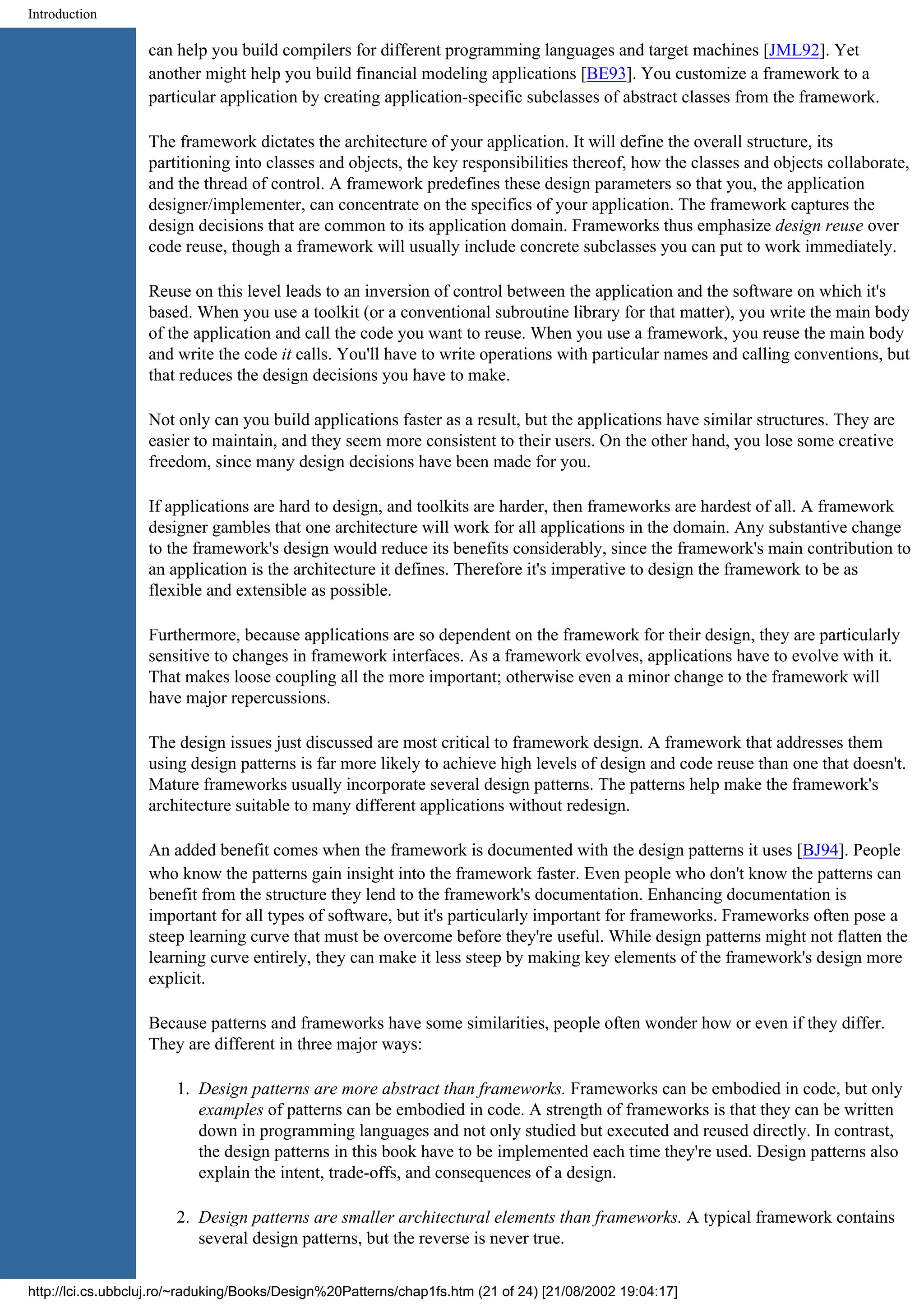 Introduction can help you build compilers for different programming languages and target machines [JML92]. Yet another might help you build financial modeling applications [BE93]. You customize a framework to a particular application by creating application-specific subclasses of abstract classes from the framework. The framework dictates the architecture of your application. It will define the overall structure, its partitioning into classes and objects, the key responsibilities thereof, how the classes and objects collaborate, and the thread of control. A framework predefines these design parameters so that you, the application designer/implementer, can concentrate on the specifics of your application. The framework captures the design decisions that are common to its application domain. Frameworks thus emphasize design reuse over code reuse, though a framework will usually include concrete subclasses you can put to work immediately. Reuse on this level leads to an inversion of control between the application and the software on which it's based. When you use a toolkit (or a conventional subroutine library for that matter), you write the main body of the application and call the code you want to reuse. When you use a framework, you reuse the main body and write the code it calls. You'll have to write operations with particular names and calling conventions, but that reduces the design decisions you have to make. Not only can you build applications faster as a result, but the applications have similar structures. They are easier to maintain, and they seem more consistent to their users. On the other hand, you lose some creative freedom, since many design decisions have been made for you. If applications are hard to design, and toolkits are harder, then frameworks are hardest of all. A framework designer gambles that one architecture will work for all applications in the domain. Any substantive change to the framework's design would reduce its benefits considerably, since the framework's main contribution to an application is the architecture it defines. Therefore it's imperative to design the framework to be as flexible and extensible as possible. Furthermore, because applications are so dependent on the framework for their design, they are particularly sensitive to changes in framework interfaces. As a framework evolves, applications have to evolve with it. That makes loose coupling all the more important; otherwise even a minor change to the framework will have major repercussions. The design issues just discussed are most critical to framework design. A framework that addresses them using design patterns is far more likely to achieve high levels of design and code reuse than one that doesn't. Mature frameworks usually incorporate several design patterns. The patterns help make the framework's architecture suitable to many different applications without redesign. An added benefit comes when the framework is documented with the design patterns it uses [BJ94]. People who know the patterns gain insight into the framework faster. Even people who don't know the patterns can benefit from the structure they lend to the framework's documentation. Enhancing documentation is important for all types of software, but it's particularly important for frameworks. Frameworks often pose a steep learning curve that must be overcome before they're useful. While design patterns might not flatten the learning curve entirely, they can make it less steep by making key elements of the framework's design more explicit. Because patterns and frameworks have some similarities, people often wonder how or even if they differ. They are different in three major ways: 1. Design patterns are more abstract than frameworks. Frameworks can be embodied in code, but only examples of patterns can be embodied in code. A strength of frameworks is that they can be written down in programming languages and not only studied but executed and reused directly. In contrast, the design patterns in this book have to be implemented each time they're used. Design patterns also explain the intent, trade-offs, and consequences of a design. 2. Design patterns are smaller architectural elements than frameworks. A typical framework contains several design patterns, but the reverse is never true. http://lci.cs.ubbcluj.ro/~raduking/Books/Design%20Patterns/chap1fs.htm (21 of 24) [21/08/2002 19:04:17] 