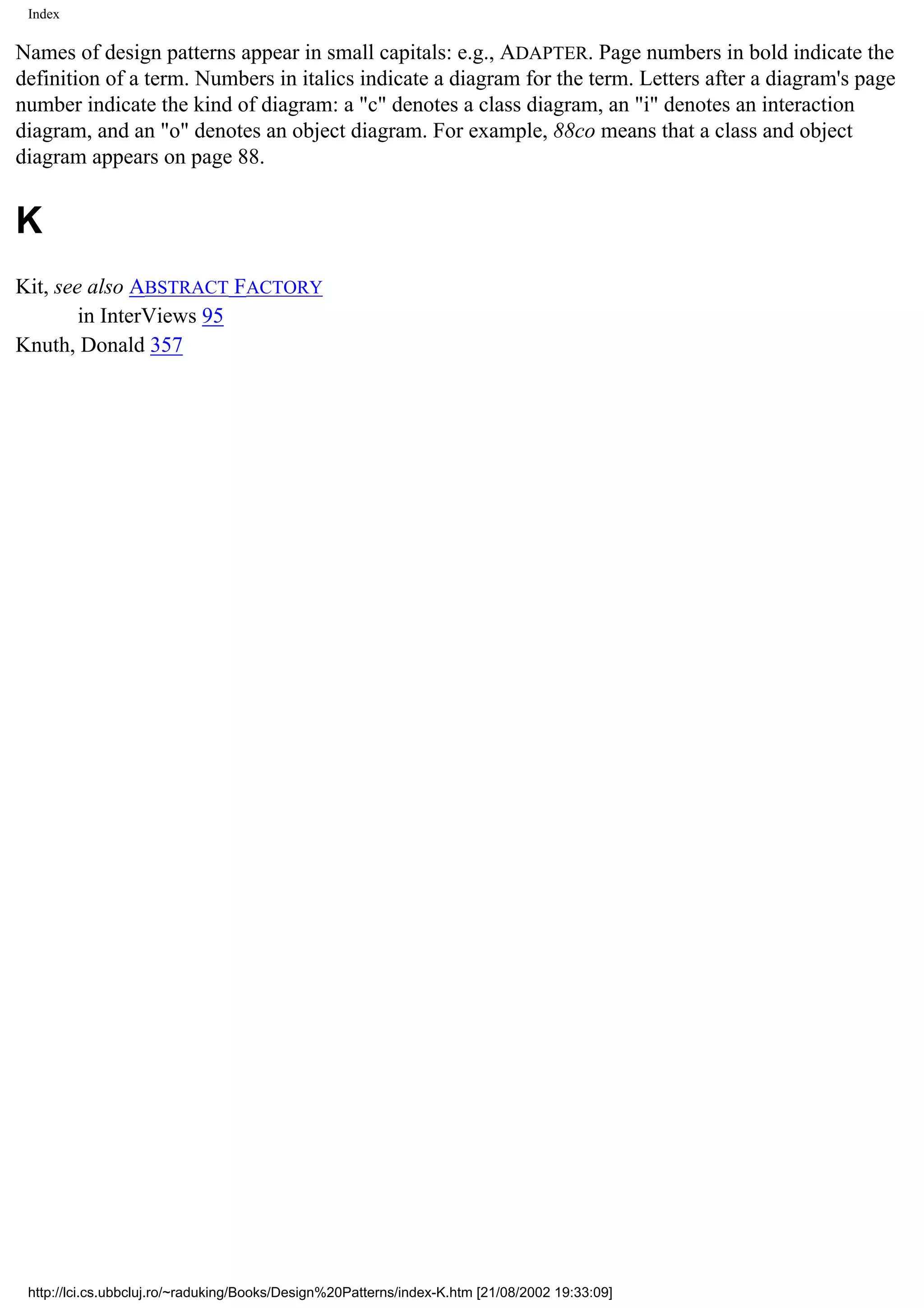 Index Names of design patterns appear in small capitals: e.g., ADAPTER. Page numbers in bold indicate the definition of a term. Numbers in italics indicate a diagram for the term. Letters after a diagram's page number indicate the kind of diagram: a "c" denotes a class diagram, an "i" denotes an interaction diagram, and an "o" denotes an object diagram. For example, 88co means that a class and object diagram appears on page 88. K Kit, see also ABSTRACT FACTORY in InterViews 95 Knuth, Donald 357 http://lci.cs.ubbcluj.ro/~raduking/Books/Design%20Patterns/index-K.htm [21/08/2002 19:33:09] 